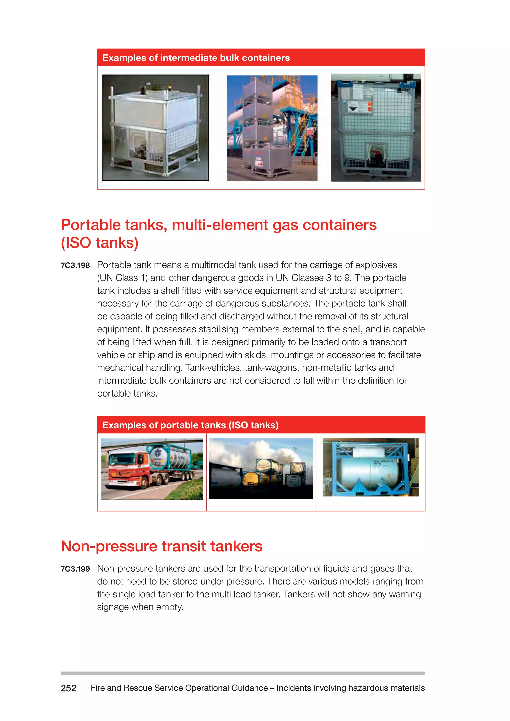 Fire and Rescue Service Operational Guidance – Incidents 252 involving hazardous materials 
Examples of intermediate bulk containers 
Portable tanks, multi-element gas containers 
(ISO tanks) 
7C3.198 Portable tank means a multimodal tank used for the carriage of explosives 
(UN Class 1) and other dangerous goods in UN Classes 3 to 9. The portable 
tank includes a shell fitted with service equipment and structural equipment 
necessary for the carriage of dangerous substances. The portable tank shall 
be capable of being filled and discharged without the removal of its structural 
equipment. It possesses stabilising members external to the shell, and is capable 
of being lifted when full. It is designed primarily to be loaded onto a transport 
vehicle or ship and is equipped with skids, mountings or accessories to facilitate 
mechanical handling. Tank-vehicles, tank-wagons, non-metallic tanks and 
intermediate bulk containers are not considered to fall within the definition for 
portable tanks. 
Examples of portable tanks (ISO tanks) 
Non-pressure transit tankers 
7C3.199 Non-pressure tankers are used for the transportation of liquids and gases that 
do not need to be stored under pressure. There are various models ranging from 
the single load tanker to the multi load tanker. Tankers will not show any warning 
signage when empty. 
 