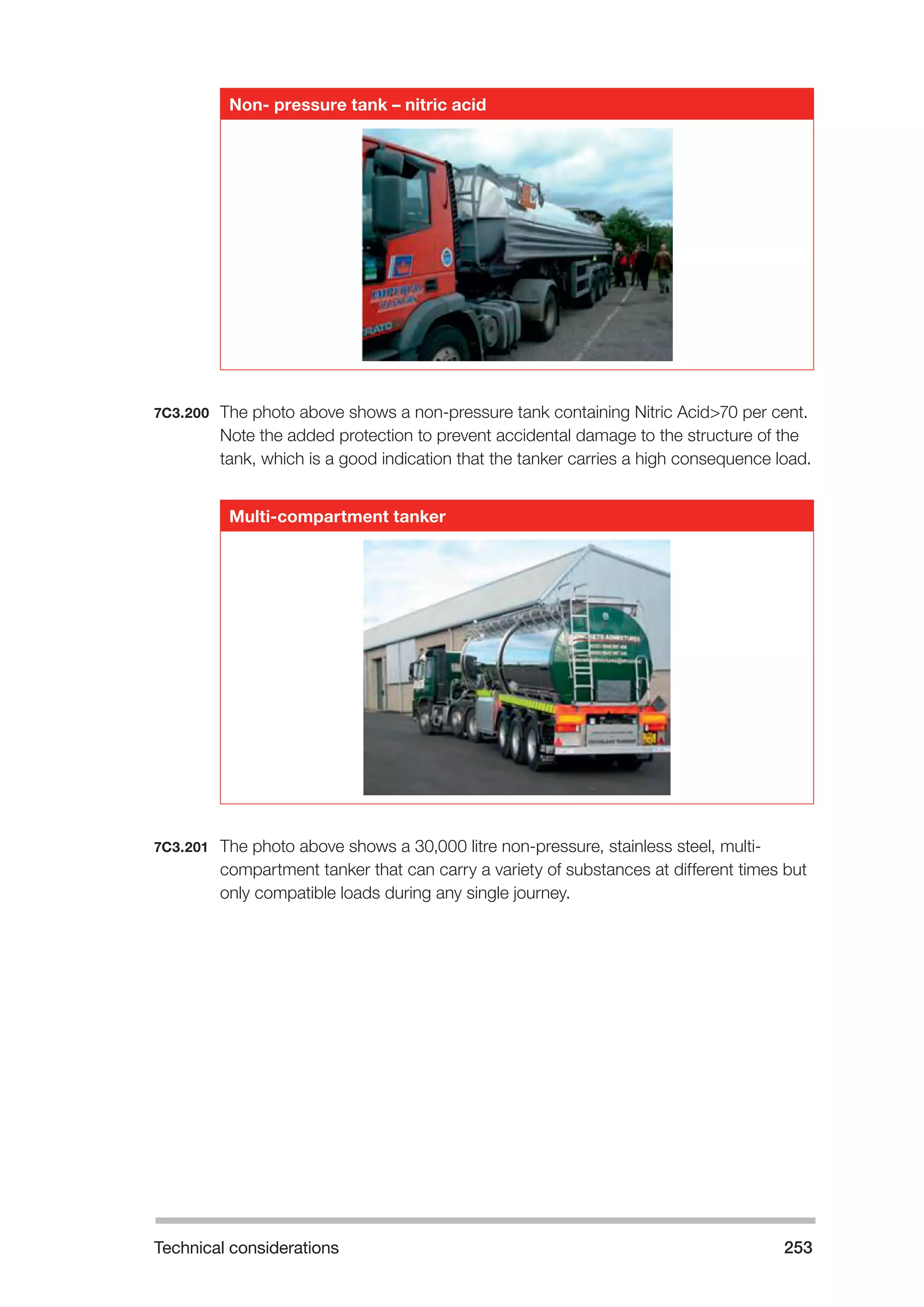 Technical considerations 253 
Non- pressure tank – nitric acid 
7C3.200 The photo above shows a non-pressure tank containing Nitric Acid>70 per cent. 
Note the added protection to prevent accidental damage to the structure of the 
tank, which is a good indication that the tanker carries a high consequence load. 
Multi-compartment tanker 
7C3.201 The photo above shows a 30,000 litre non-pressure, stainless steel, multi-compartment 
tanker that can carry a variety of substances at different times but 
only compatible loads during any single journey. 
 