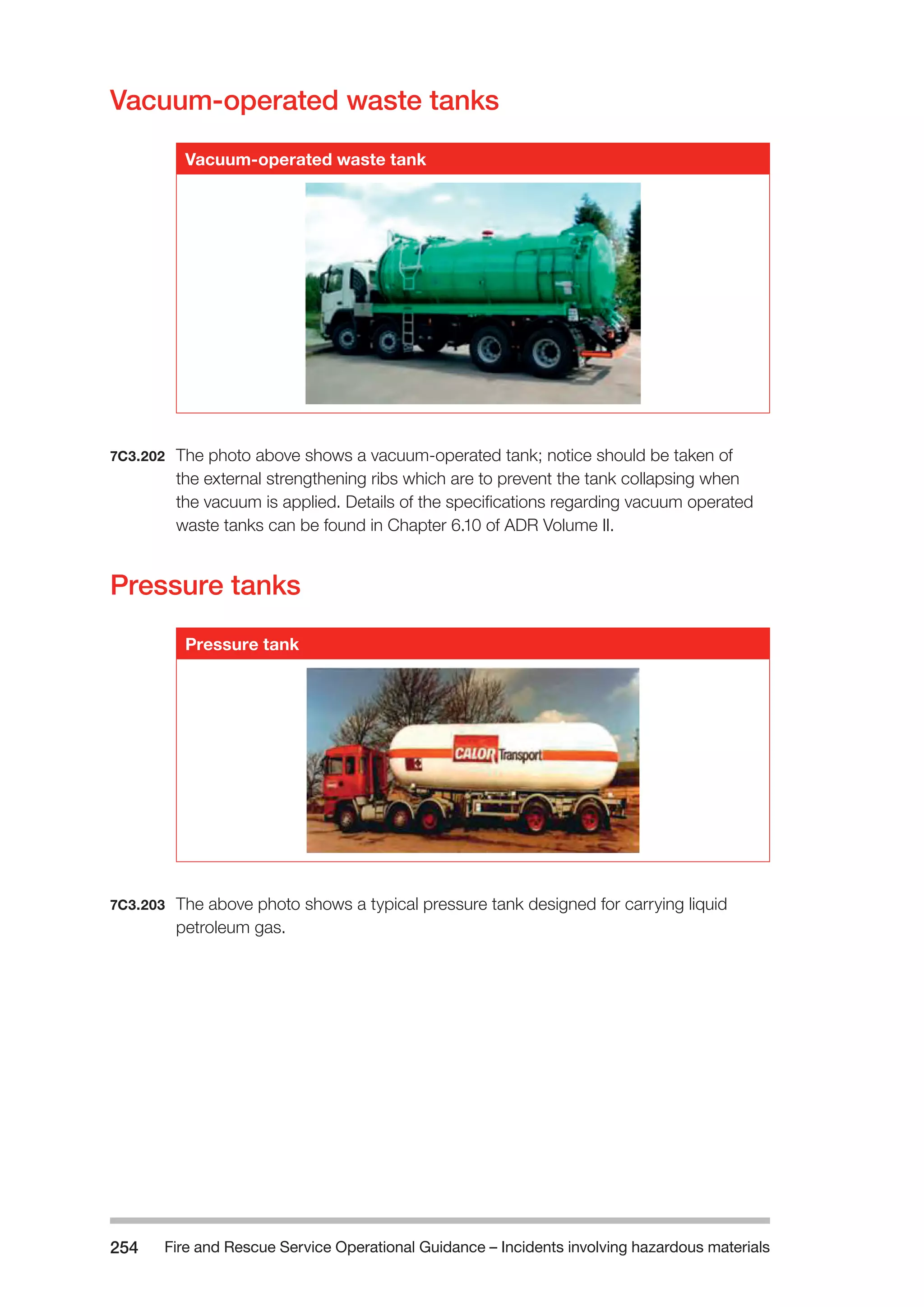 Fire and Rescue Service Operational Guidance – Incidents 254 involving hazardous materials 
Vacuum-operated waste tanks 
Vacuum-operated waste tank 
7C3.202 The photo above shows a vacuum-operated tank; notice should be taken of 
the external strengthening ribs which are to prevent the tank collapsing when 
the vacuum is applied. Details of the specifications regarding vacuum operated 
waste tanks can be found in Chapter 6.10 of ADR Volume II. 
Pressure tanks 
Pressure tank 
7C3.203 The above photo shows a typical pressure tank designed for carrying liquid 
petroleum gas. 
 