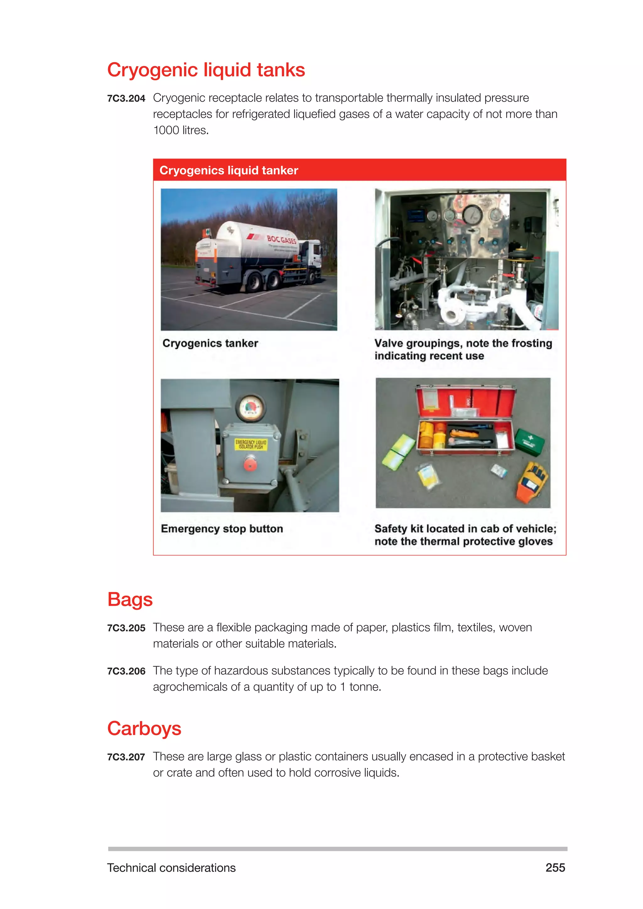 Technical considerations 255 
Cryogenic liquid tanks 
7C3.204 Cryogenic receptacle relates to transportable thermally insulated pressure 
receptacles for refrigerated liquefied gases of a water capacity of not more than 
1000 litres. 
Cryogenics liquid tanker 
Bags 
7C3.205 These are a flexible packaging made of paper, plastics film, textiles, woven 
materials or other suitable materials. 
7C3.206 The type of hazardous substances typically to be found in these bags include 
agrochemicals of a quantity of up to 1 tonne. 
Carboys 
7C3.207 These are large glass or plastic containers usually encased in a protective basket 
or crate and often used to hold corrosive liquids. 
 