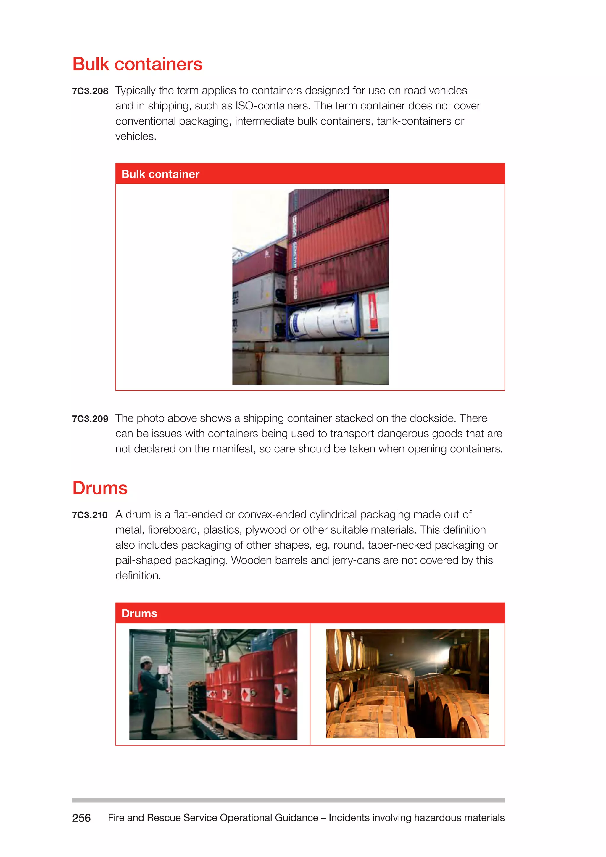 Fire and Rescue Service Operational Guidance – Incidents 256 involving hazardous materials 
Bulk containers 
7C3.208 Typically the term applies to containers designed for use on road vehicles 
and in shipping, such as ISO-containers. The term container does not cover 
conventional packaging, intermediate bulk containers, tank-containers or 
vehicles. 
Bulk container 
7C3.209 The photo above shows a shipping container stacked on the dockside. There 
can be issues with containers being used to transport dangerous goods that are 
not declared on the manifest, so care should be taken when opening containers. 
Drums 
7C3.210 A drum is a flat-ended or convex-ended cylindrical packaging made out of 
metal, fibreboard, plastics, plywood or other suitable materials. This definition 
also includes packaging of other shapes, eg, round, taper-necked packaging or 
pail-shaped packaging. Wooden barrels and jerry-cans are not covered by this 
definition. 
Drums 
 