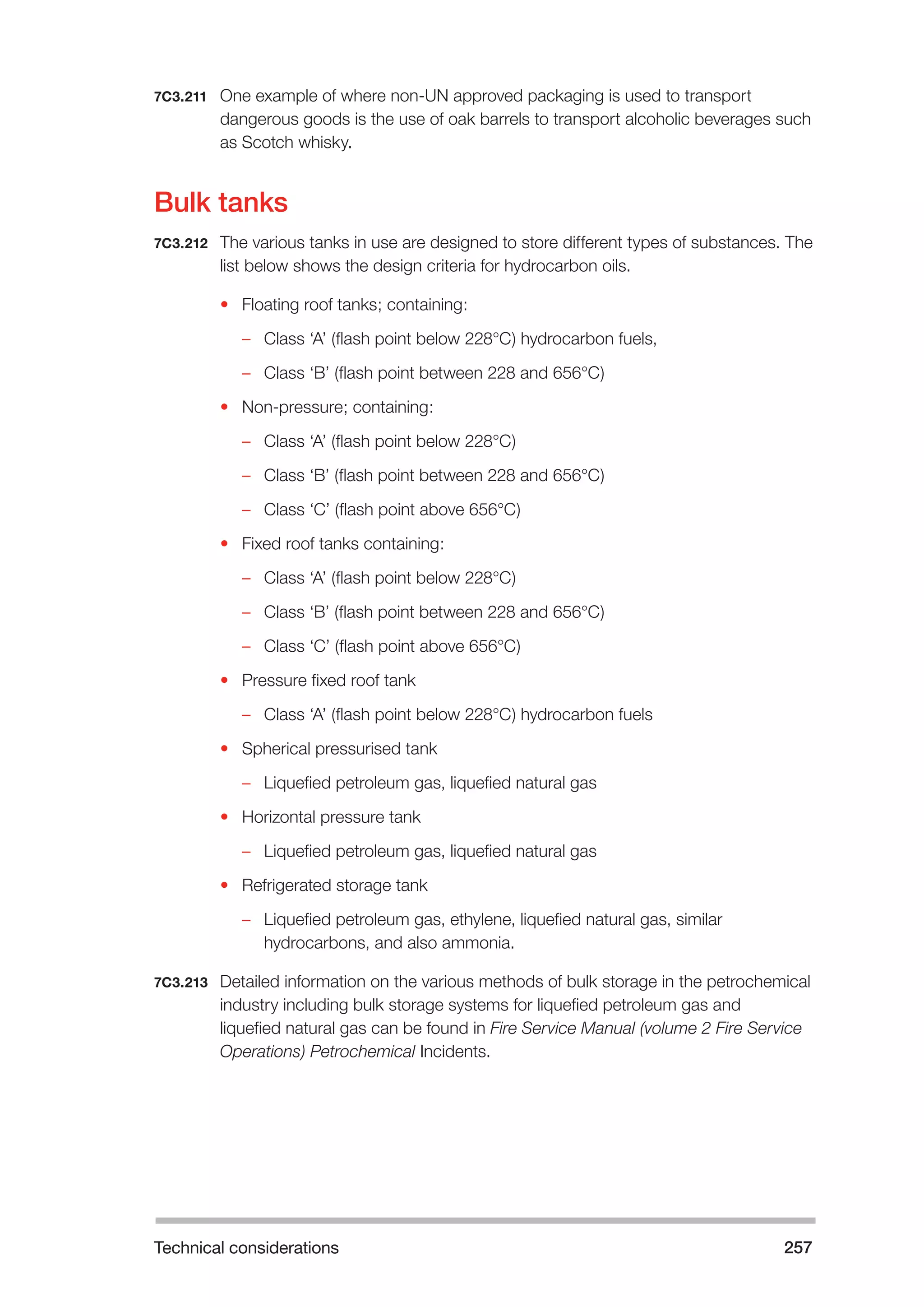 Technical considerations 257 
7C3.211 One example of where non-UN approved packaging is used to transport 
dangerous goods is the use of oak barrels to transport alcoholic beverages such 
as Scotch whisky. 
Bulk tanks 
7C3.212 The various tanks in use are designed to store different types of substances. The 
list below shows the design criteria for hydrocarbon oils. 
• Floating roof tanks; containing: 
–– Class ‘A’ (flash point below 228°C) hydrocarbon fuels, 
–– Class ‘B’ (flash point between 228 and 656°C) 
• Non-pressure; containing: 
–– Class ‘A’ (flash point below 228°C) 
–– Class ‘B’ (flash point between 228 and 656°C) 
–– Class ‘C’ (flash point above 656°C) 
• Fixed roof tanks containing: 
–– Class ‘A’ (flash point below 228°C) 
–– Class ‘B’ (flash point between 228 and 656°C) 
–– Class ‘C’ (flash point above 656°C) 
• Pressure fixed roof tank 
–– Class ‘A’ (flash point below 228°C) hydrocarbon fuels 
• Spherical pressurised tank 
–– Liquefied petroleum gas, liquefied natural gas 
• Horizontal pressure tank 
–– Liquefied petroleum gas, liquefied natural gas 
• Refrigerated storage tank 
–– Liquefied petroleum gas, ethylene, liquefied natural gas, similar 
hydrocarbons, and also ammonia. 
7C3.213 Detailed information on the various methods of bulk storage in the petrochemical 
industry including bulk storage systems for liquefied petroleum gas and 
liquefied natural gas can be found in Fire Service Manual (volume 2 Fire Service 
Operations) Petrochemical Incidents. 
 