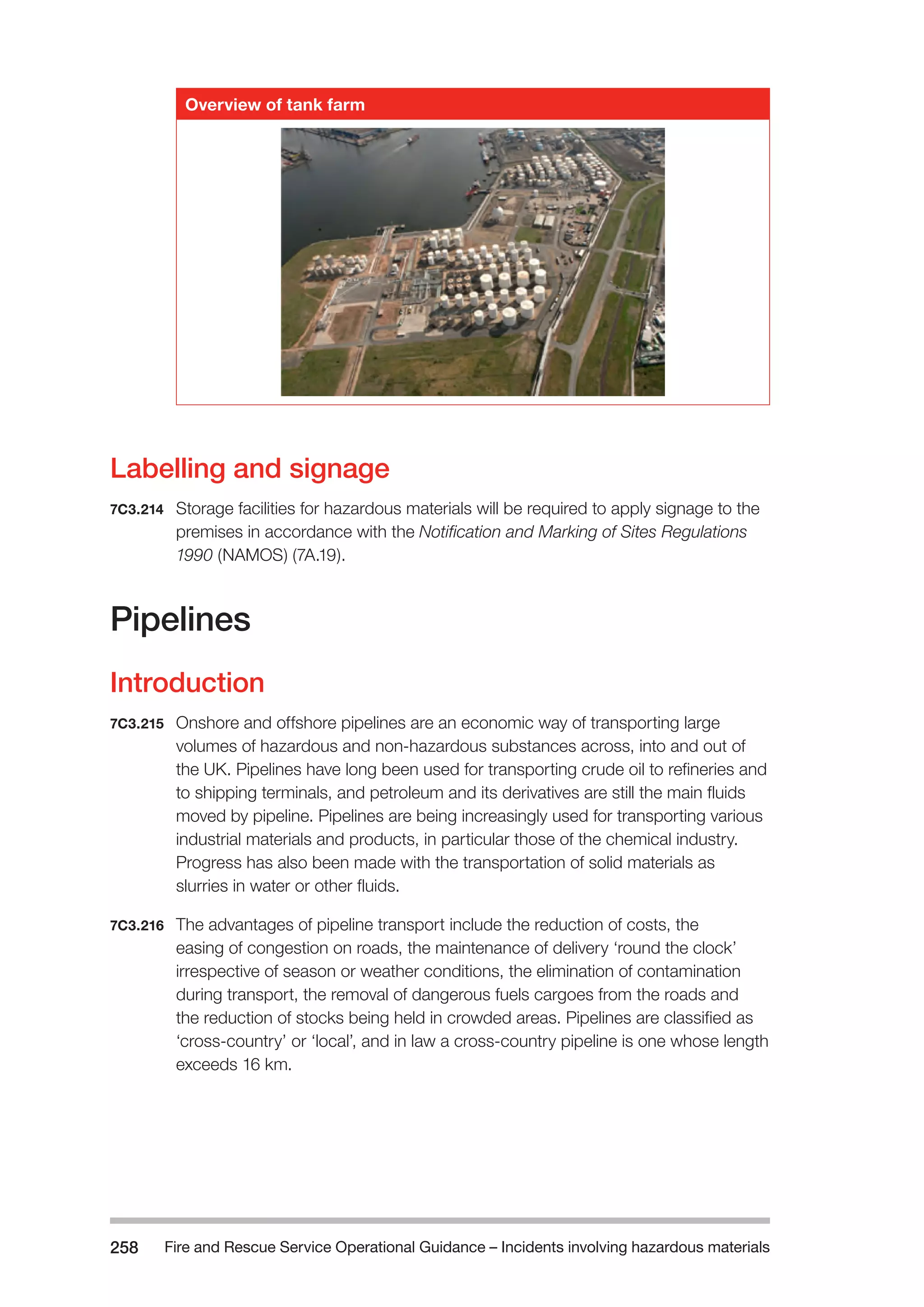 Fire and Rescue Service Operational Guidance – Incidents 258 involving hazardous materials 
Overview of tank farm 
Labelling and signage 
7C3.214 Storage facilities for hazardous materials will be required to apply signage to the 
premises in accordance with the Notification and Marking of Sites Regulations 
1990 (NAMOS) (7A.19). 
Pipelines 
Introduction 
7C3.215 Onshore and offshore pipelines are an economic way of transporting large 
volumes of hazardous and non-hazardous substances across, into and out of 
the UK. Pipelines have long been used for transporting crude oil to refineries and 
to shipping terminals, and petroleum and its derivatives are still the main fluids 
moved by pipeline. Pipelines are being increasingly used for transporting various 
industrial materials and products, in particular those of the chemical industry. 
Progress has also been made with the transportation of solid materials as 
slurries in water or other fluids. 
7C3.216 The advantages of pipeline transport include the reduction of costs, the 
easing of congestion on roads, the maintenance of delivery ‘round the clock’ 
irrespective of season or weather conditions, the elimination of contamination 
during transport, the removal of dangerous fuels cargoes from the roads and 
the reduction of stocks being held in crowded areas. Pipelines are classified as 
‘cross-country’ or ‘local’, and in law a cross-country pipeline is one whose length 
exceeds 16 km. 
 