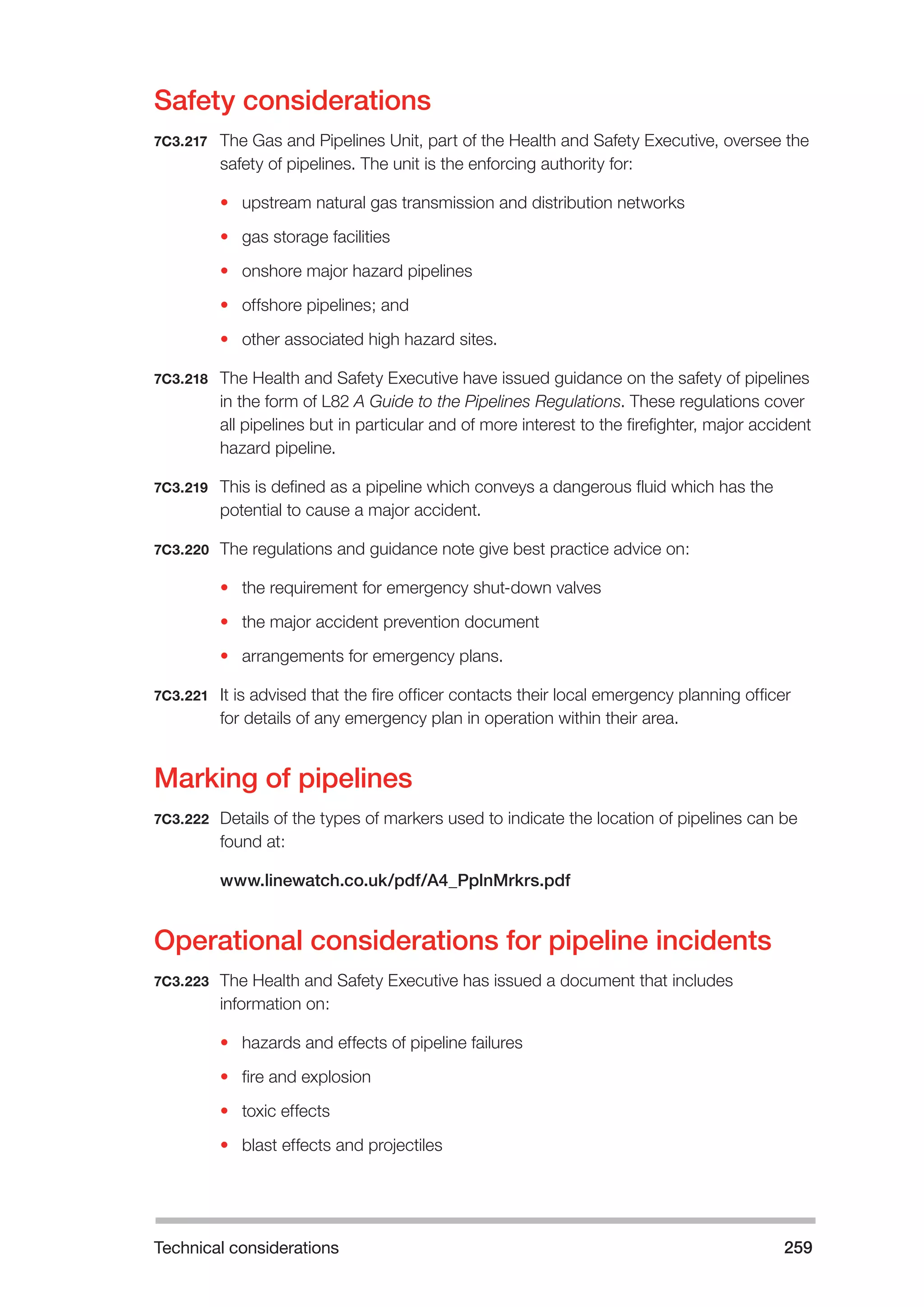 Technical considerations 259 
Safety considerations 
7C3.217 The Gas and Pipelines Unit, part of the Health and Safety Executive, oversee the 
safety of pipelines. The unit is the enforcing authority for: 
• upstream natural gas transmission and distribution networks 
• gas storage facilities 
• onshore major hazard pipelines 
• offshore pipelines; and 
• other associated high hazard sites. 
7C3.218 The Health and Safety Executive have issued guidance on the safety of pipelines 
in the form of L82 A Guide to the Pipelines Regulations. These regulations cover 
all pipelines but in particular and of more interest to the firefighter, major accident 
hazard pipeline. 
7C3.219 This is defined as a pipeline which conveys a dangerous fluid which has the 
potential to cause a major accident. 
7C3.220 The regulations and guidance note give best practice advice on: 
• the requirement for emergency shut-down valves 
• the major accident prevention document 
• arrangements for emergency plans. 
7C3.221 It is advised that the fire officer contacts their local emergency planning officer 
for details of any emergency plan in operation within their area. 
Marking of pipelines 
7C3.222 Details of the types of markers used to indicate the location of pipelines can be 
found at: 
www.linewatch.co.uk/pdf/A4_PplnMrkrs.pdf 
Operational considerations for pipeline incidents 
7C3.223 The Health and Safety Executive has issued a document that includes 
information on: 
• hazards and effects of pipeline failures 
• fire and explosion 
• toxic effects 
• blast effects and projectiles 
 