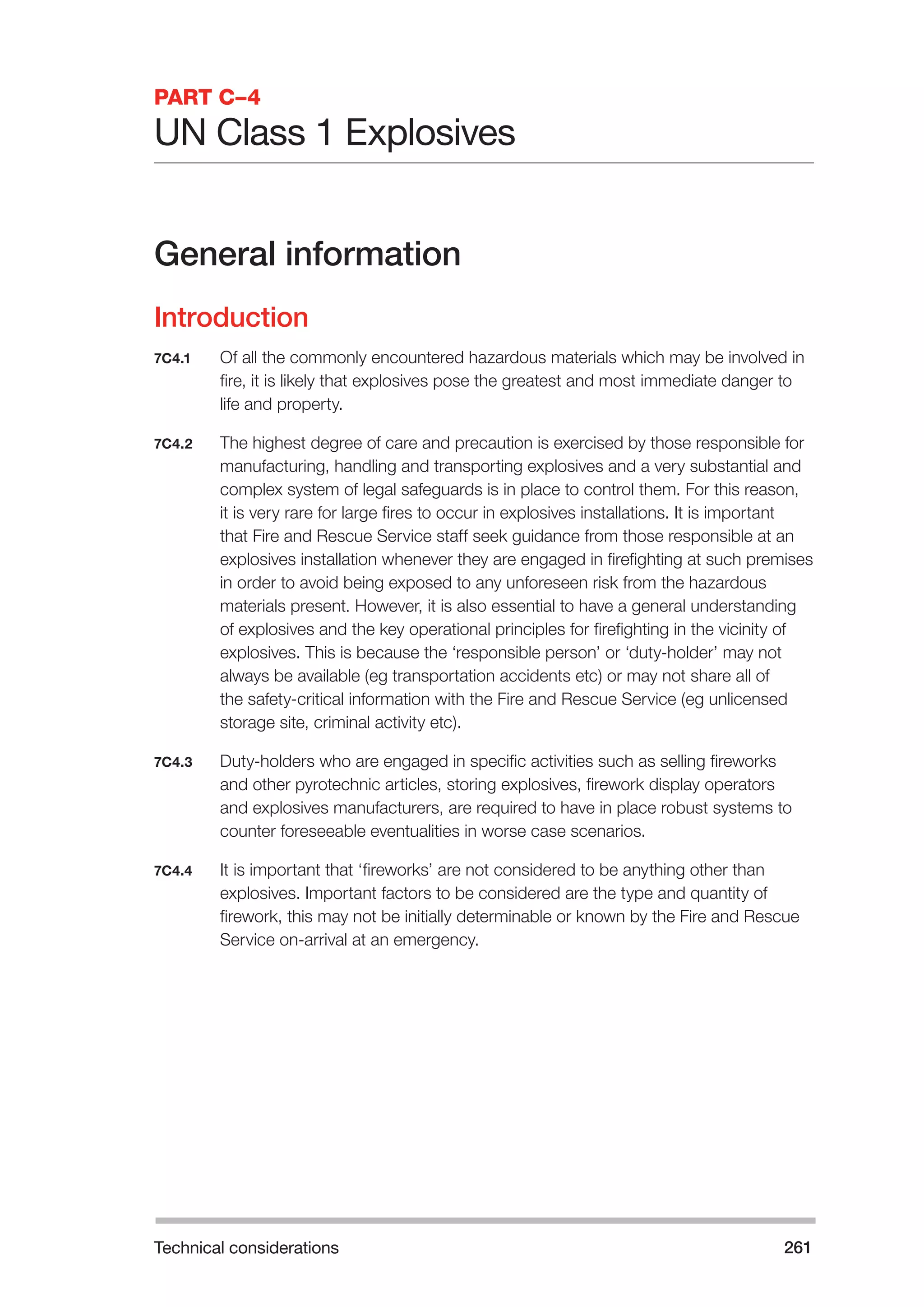 Technical considerations 261 
PART C–4 
UN Class 1 Explosives 
General information 
Introduction 
7C4.1 Of all the commonly encountered hazardous materials which may be involved in 
fire, it is likely that explosives pose the greatest and most immediate danger to 
life and property. 
7C4.2 The highest degree of care and precaution is exercised by those responsible for 
manufacturing, handling and transporting explosives and a very substantial and 
complex system of legal safeguards is in place to control them. For this reason, 
it is very rare for large fires to occur in explosives installations. It is important 
that Fire and Rescue Service staff seek guidance from those responsible at an 
explosives installation whenever they are engaged in firefighting at such premises 
in order to avoid being exposed to any unforeseen risk from the hazardous 
materials present. However, it is also essential to have a general understanding 
of explosives and the key operational principles for firefighting in the vicinity of 
explosives. This is because the ‘responsible person’ or ‘duty-holder’ may not 
always be available (eg transportation accidents etc) or may not share all of 
the safety-critical information with the Fire and Rescue Service (eg unlicensed 
storage site, criminal activity etc). 
7C4.3 Duty-holders who are engaged in specific activities such as selling fireworks 
and other pyrotechnic articles, storing explosives, firework display operators 
and explosives manufacturers, are required to have in place robust systems to 
counter foreseeable eventualities in worse case scenarios. 
7C4.4 It is important that ‘fireworks’ are not considered to be anything other than 
explosives. Important factors to be considered are the type and quantity of 
firework, this may not be initially determinable or known by the Fire and Rescue 
Service on-arrival at an emergency. 
 