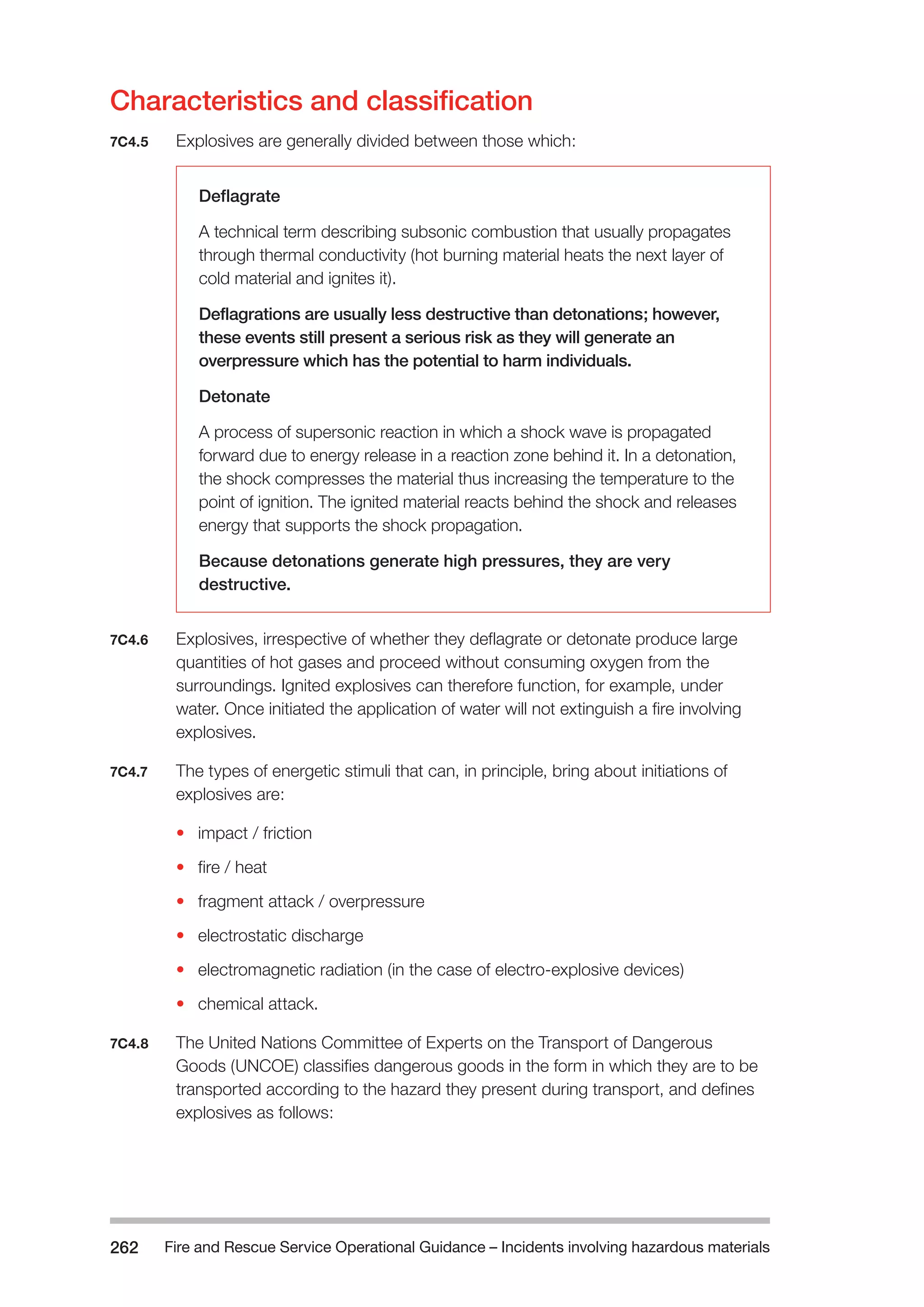 Fire and Rescue Service Operational Guidance – Incidents 262 involving hazardous materials 
Characteristics and classification 
7C4.5 Explosives are generally divided between those which: 
Deflagrate 
A technical term describing subsonic combustion that usually propagates 
through thermal conductivity (hot burning material heats the next layer of 
cold material and ignites it). 
Deflagrations are usually less destructive than detonations; however, 
these events still present a serious risk as they will generate an 
overpressure which has the potential to harm individuals. 
Detonate 
A process of supersonic reaction in which a shock wave is propagated 
forward due to energy release in a reaction zone behind it. In a detonation, 
the shock compresses the material thus increasing the temperature to the 
point of ignition. The ignited material reacts behind the shock and releases 
energy that supports the shock propagation. 
Because detonations generate high pressures, they are very 
destructive. 
7C4.6 Explosives, irrespective of whether they deflagrate or detonate produce large 
quantities of hot gases and proceed without consuming oxygen from the 
surroundings. Ignited explosives can therefore function, for example, under 
water. Once initiated the application of water will not extinguish a fire involving 
explosives. 
7C4.7 The types of energetic stimuli that can, in principle, bring about initiations of 
explosives are: 
• impact / friction 
• fire / heat 
• fragment attack / overpressure 
• electrostatic discharge 
• electromagnetic radiation (in the case of electro-explosive devices) 
• chemical attack. 
7C4.8 The United Nations Committee of Experts on the Transport of Dangerous 
Goods (UNCOE) classifies dangerous goods in the form in which they are to be 
transported according to the hazard they present during transport, and defines 
explosives as follows: 
 