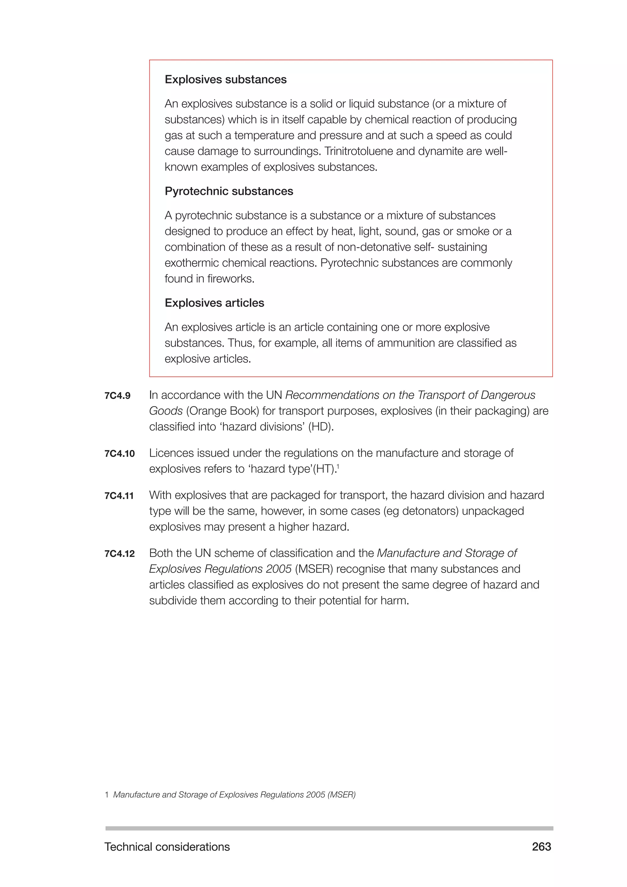 Technical considerations 263 
Explosives substances 
An explosives substance is a solid or liquid substance (or a mixture of 
substances) which is in itself capable by chemical reaction of producing 
gas at such a temperature and pressure and at such a speed as could 
cause damage to surroundings. Trinitrotoluene and dynamite are well-known 
examples of explosives substances. 
Pyrotechnic substances 
A pyrotechnic substance is a substance or a mixture of substances 
designed to produce an effect by heat, light, sound, gas or smoke or a 
combination of these as a result of non-detonative self- sustaining 
exothermic chemical reactions. Pyrotechnic substances are commonly 
found in fireworks. 
Explosives articles 
An explosives article is an article containing one or more explosive 
substances. Thus, for example, all items of ammunition are classified as 
explosive articles. 
7C4.9 In accordance with the UN Recommendations on the Transport of Dangerous 
Goods (Orange Book) for transport purposes, explosives (in their packaging) are 
classified into ‘hazard divisions’ (HD). 
7C4.10 Licences issued under the regulations on the manufacture and storage of 
explosives refers to ‘hazard type’(HT).1 
7C4.11 With explosives that are packaged for transport, the hazard division and hazard 
type will be the same, however, in some cases (eg detonators) unpackaged 
explosives may present a higher hazard. 
7C4.12 Both the UN scheme of classification and the Manufacture and Storage of 
Explosives Regulations 2005 (MSER) recognise that many substances and 
articles classified as explosives do not present the same degree of hazard and 
subdivide them according to their potential for harm. 
1 Manufacture and Storage of Explosives Regulations 2005 (MSER) 
 
