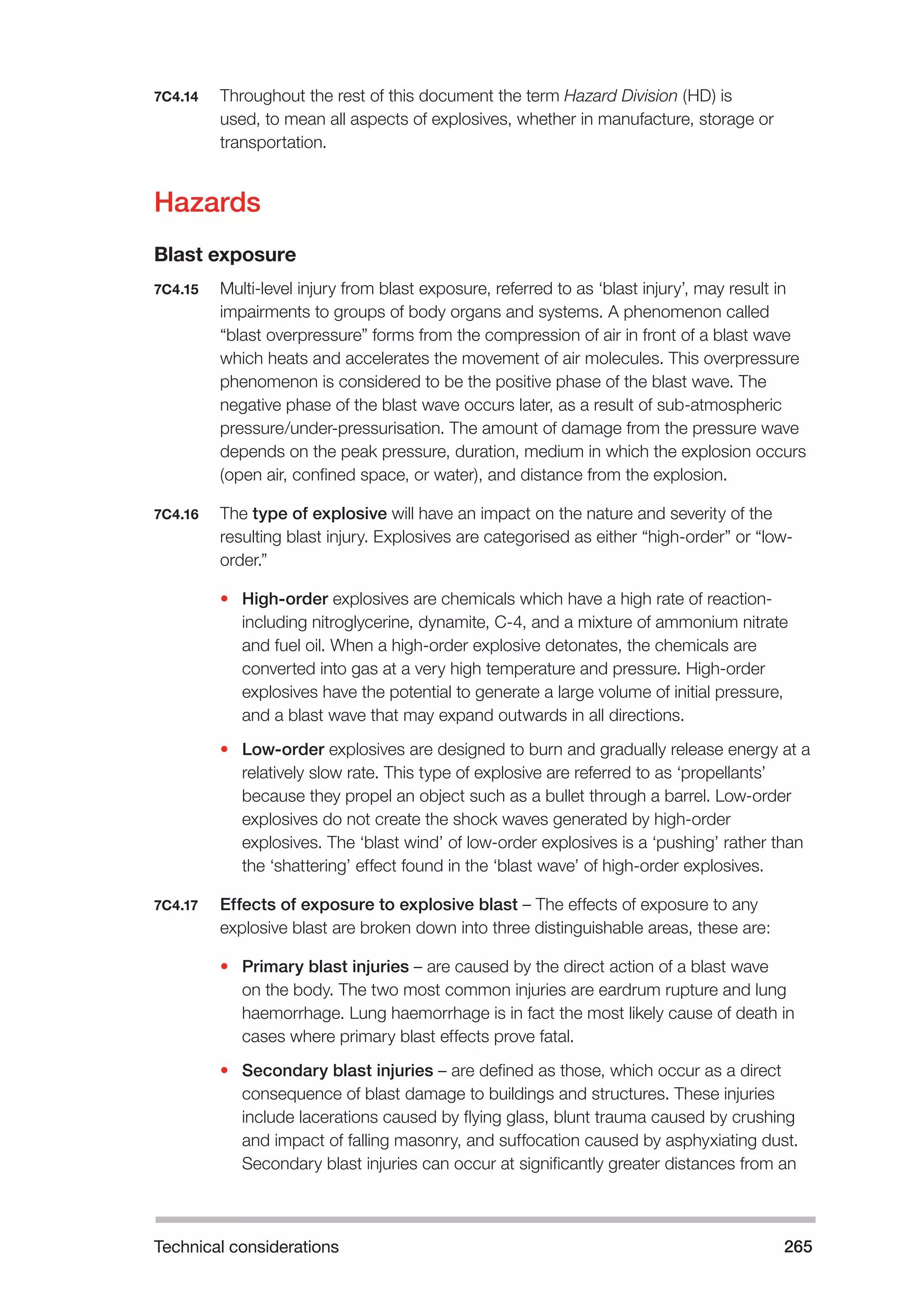 Technical considerations 265 
7C4.14 Throughout the rest of this document the term Hazard Division (HD) is 
used, to mean all aspects of explosives, whether in manufacture, storage or 
transportation. 
Hazards 
Blast exposure 
7C4.15 Multi-level injury from blast exposure, referred to as ‘blast injury’, may result in 
impairments to groups of body organs and systems. A phenomenon called 
“blast overpressure” forms from the compression of air in front of a blast wave 
which heats and accelerates the movement of air molecules. This overpressure 
phenomenon is considered to be the positive phase of the blast wave. The 
negative phase of the blast wave occurs later, as a result of sub-atmospheric 
pressure/under-pressurisation. The amount of damage from the pressure wave 
depends on the peak pressure, duration, medium in which the explosion occurs 
(open air, confined space, or water), and distance from the explosion. 
7C4.16 The type of explosive will have an impact on the nature and severity of the 
resulting blast injury. Explosives are categorised as either “high-order” or “low-order.” 
• High-order explosives are chemicals which have a high rate of reaction-including 
nitroglycerine, dynamite, C-4, and a mixture of ammonium nitrate 
and fuel oil. When a high-order explosive detonates, the chemicals are 
converted into gas at a very high temperature and pressure. High-order 
explosives have the potential to generate a large volume of initial pressure, 
and a blast wave that may expand outwards in all directions. 
• Low-order explosives are designed to burn and gradually release energy at a 
relatively slow rate. This type of explosive are referred to as ‘propellants’ 
because they propel an object such as a bullet through a barrel. Low-order 
explosives do not create the shock waves generated by high-order 
explosives. The ‘blast wind’ of low-order explosives is a ‘pushing’ rather than 
the ‘shattering’ effect found in the ‘blast wave’ of high-order explosives. 
7C4.17 Effects of exposure to explosive blast – The effects of exposure to any 
explosive blast are broken down into three distinguishable areas, these are: 
• Primary blast injuries – are caused by the direct action of a blast wave 
on the body. The two most common injuries are eardrum rupture and lung 
haemorrhage. Lung haemorrhage is in fact the most likely cause of death in 
cases where primary blast effects prove fatal. 
• Secondary blast injuries – are defined as those, which occur as a direct 
consequence of blast damage to buildings and structures. These injuries 
include lacerations caused by flying glass, blunt trauma caused by crushing 
and impact of falling masonry, and suffocation caused by asphyxiating dust. 
Secondary blast injuries can occur at significantly greater distances from an 
 