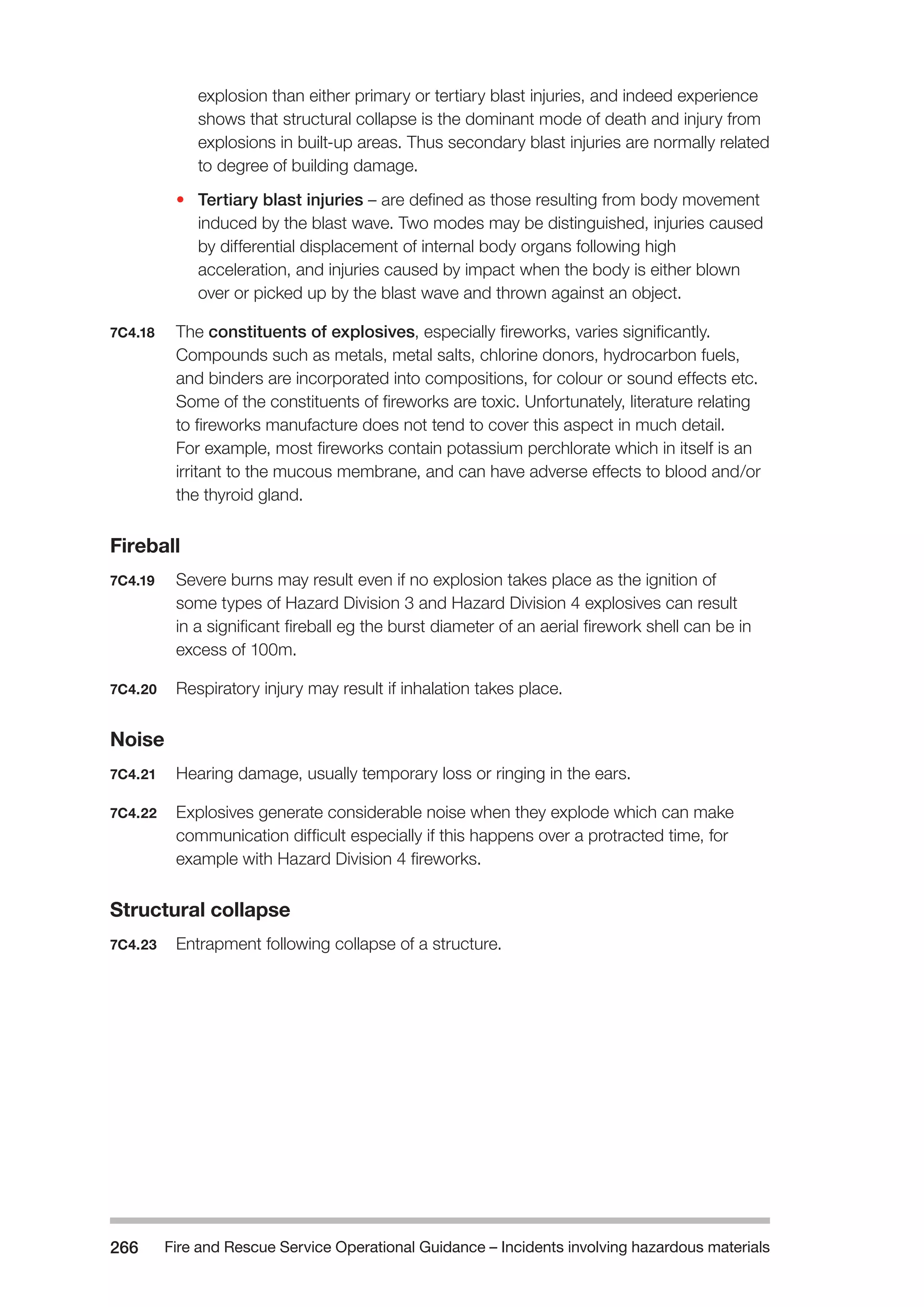 Fire and Rescue Service Operational Guidance – Incidents 266 involving hazardous materials 
explosion than either primary or tertiary blast injuries, and indeed experience 
shows that structural collapse is the dominant mode of death and injury from 
explosions in built-up areas. Thus secondary blast injuries are normally related 
to degree of building damage. 
• Tertiary blast injuries – are defined as those resulting from body movement 
induced by the blast wave. Two modes may be distinguished, injuries caused 
by differential displacement of internal body organs following high 
acceleration, and injuries caused by impact when the body is either blown 
over or picked up by the blast wave and thrown against an object. 
7C4.18 The constituents of explosives, especially fireworks, varies significantly. 
Compounds such as metals, metal salts, chlorine donors, hydrocarbon fuels, 
and binders are incorporated into compositions, for colour or sound effects etc. 
Some of the constituents of fireworks are toxic. Unfortunately, literature relating 
to fireworks manufacture does not tend to cover this aspect in much detail. 
For example, most fireworks contain potassium perchlorate which in itself is an 
irritant to the mucous membrane, and can have adverse effects to blood and/or 
the thyroid gland. 
Fireball 
7C4.19 Severe burns may result even if no explosion takes place as the ignition of 
some types of Hazard Division 3 and Hazard Division 4 explosives can result 
in a significant fireball eg the burst diameter of an aerial firework shell can be in 
excess of 100m. 
7C4.20 Respiratory injury may result if inhalation takes place. 
Noise 
7C4.21 Hearing damage, usually temporary loss or ringing in the ears. 
7C4.22 Explosives generate considerable noise when they explode which can make 
communication difficult especially if this happens over a protracted time, for 
example with Hazard Division 4 fireworks. 
Structural collapse 
7C4.23 Entrapment following collapse of a structure. 
 