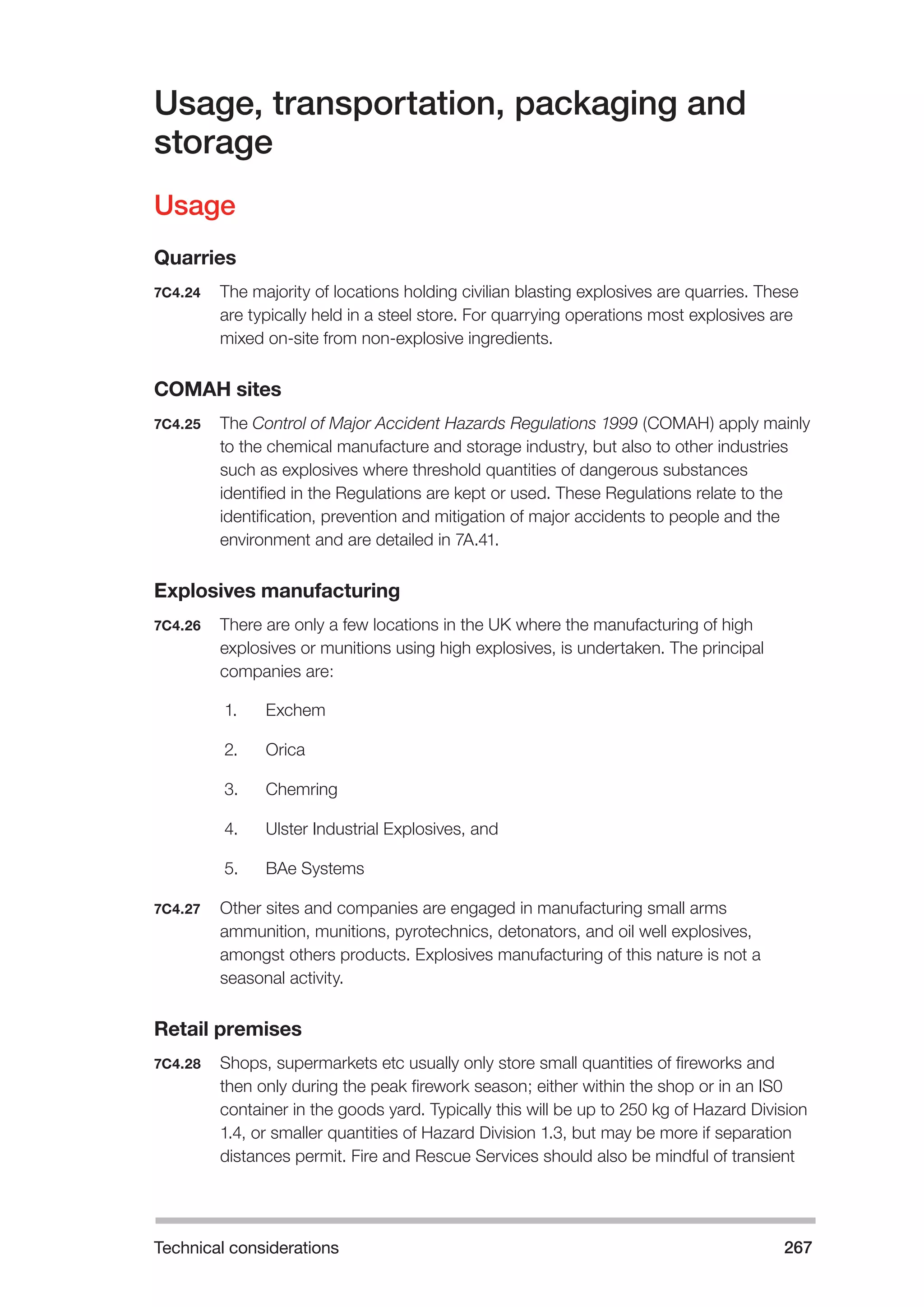 Technical considerations 267 
Usage, transportation, packaging and 
storage 
Usage 
Quarries 
7C4.24 The majority of locations holding civilian blasting explosives are quarries. These 
are typically held in a steel store. For quarrying operations most explosives are 
mixed on-site from non-explosive ingredients. 
COMAH sites 
7C4.25 The Control of Major Accident Hazards Regulations 1999 (COMAH) apply mainly 
to the chemical manufacture and storage industry, but also to other industries 
such as explosives where threshold quantities of dangerous substances 
identified in the Regulations are kept or used. These Regulations relate to the 
identification, prevention and mitigation of major accidents to people and the 
environment and are detailed in 7A.41. 
Explosives manufacturing 
7C4.26 There are only a few locations in the UK where the manufacturing of high 
explosives or munitions using high explosives, is undertaken. The principal 
companies are: 
1. Exchem 
2. Orica 
3. Chemring 
4. Ulster Industrial Explosives, and 
5. BAe Systems 
7C4.27 Other sites and companies are engaged in manufacturing small arms 
ammunition, munitions, pyrotechnics, detonators, and oil well explosives, 
amongst others products. Explosives manufacturing of this nature is not a 
seasonal activity. 
Retail premises 
7C4.28 Shops, supermarkets etc usually only store small quantities of fireworks and 
then only during the peak firework season; either within the shop or in an IS0 
container in the goods yard. Typically this will be up to 250 kg of Hazard Division 
1.4, or smaller quantities of Hazard Division 1.3, but may be more if separation 
distances permit. Fire and Rescue Services should also be mindful of transient 
 