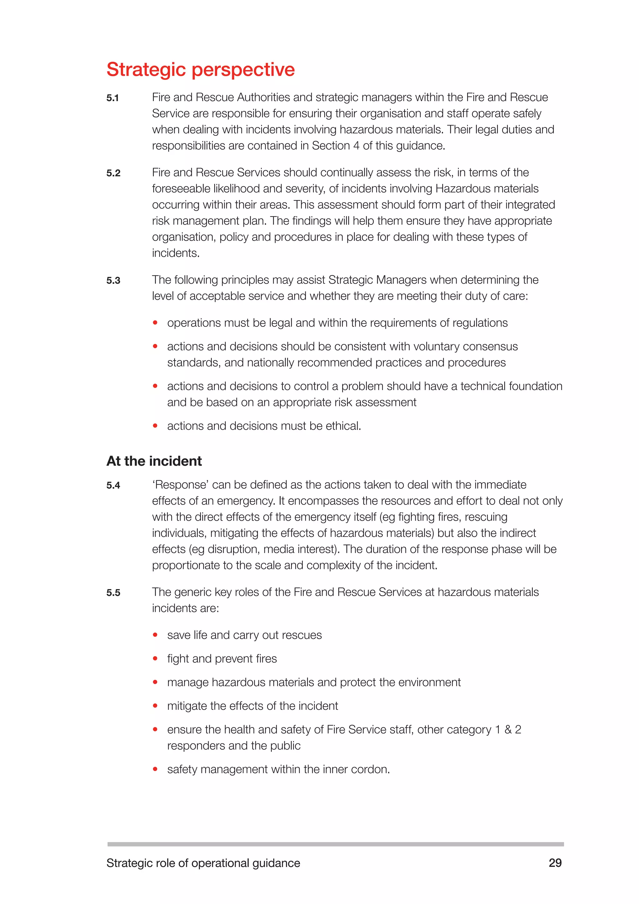 Strategic role of operational guidance 29 
Strategic perspective 
5.1 Fire and Rescue Authorities and strategic managers within the Fire and Rescue 
Service are responsible for ensuring their organisation and staff operate safely 
when dealing with incidents involving hazardous materials. Their legal duties and 
responsibilities are contained in Section 4 of this guidance. 
5.2 Fire and Rescue Services should continually assess the risk, in terms of the 
foreseeable likelihood and severity, of incidents involving Hazardous materials 
occurring within their areas. This assessment should form part of their integrated 
risk management plan. The findings will help them ensure they have appropriate 
organisation, policy and procedures in place for dealing with these types of 
incidents. 
5.3 The following principles may assist Strategic Managers when determining the 
level of acceptable service and whether they are meeting their duty of care: 
• operations must be legal and within the requirements of regulations 
• actions and decisions should be consistent with voluntary consensus 
standards, and nationally recommended practices and procedures 
• actions and decisions to control a problem should have a technical foundation 
and be based on an appropriate risk assessment 
• actions and decisions must be ethical. 
At the incident 
5.4 ‘Response’ can be defined as the actions taken to deal with the immediate 
effects of an emergency. It encompasses the resources and effort to deal not only 
with the direct effects of the emergency itself (eg fighting fires, rescuing 
individuals, mitigating the effects of hazardous materials) but also the indirect 
effects (eg disruption, media interest). The duration of the response phase will be 
proportionate to the scale and complexity of the incident. 
5.5 The generic key roles of the Fire and Rescue Services at hazardous materials 
incidents are: 
• save life and carry out rescues 
• fight and prevent fires 
• manage hazardous materials and protect the environment 
• mitigate the effects of the incident 
• ensure the health and safety of Fire Service staff, other category 1 & 2 
responders and the public 
• safety management within the inner cordon. 
 