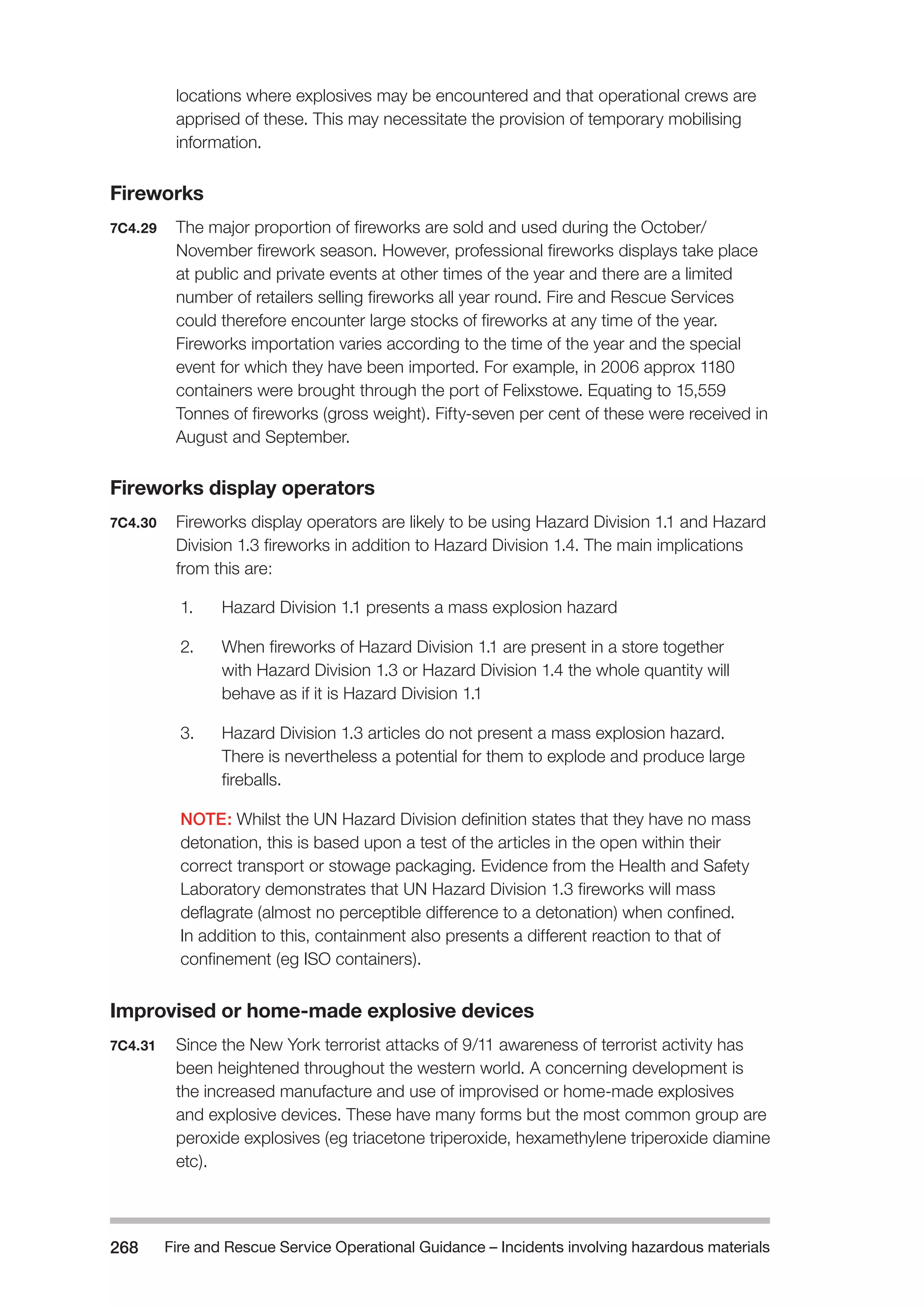 Fire and Rescue Service Operational Guidance – Incidents 268 involving hazardous materials 
locations where explosives may be encountered and that operational crews are 
apprised of these. This may necessitate the provision of temporary mobilising 
information. 
Fireworks 
7C4.29 The major proportion of fireworks are sold and used during the October/ 
November firework season. However, professional fireworks displays take place 
at public and private events at other times of the year and there are a limited 
number of retailers selling fireworks all year round. Fire and Rescue Services 
could therefore encounter large stocks of fireworks at any time of the year. 
Fireworks importation varies according to the time of the year and the special 
event for which they have been imported. For example, in 2006 approx 1180 
containers were brought through the port of Felixstowe. Equating to 15,559 
Tonnes of fireworks (gross weight). Fifty-seven per cent of these were received in 
August and September. 
Fireworks display operators 
7C4.30 Fireworks display operators are likely to be using Hazard Division 1.1 and Hazard 
Division 1.3 fireworks in addition to Hazard Division 1.4. The main implications 
from this are: 
1. Hazard Division 1.1 presents a mass explosion hazard 
2. When fireworks of Hazard Division 1.1 are present in a store together 
with Hazard Division 1.3 or Hazard Division 1.4 the whole quantity will 
behave as if it is Hazard Division 1.1 
3. Hazard Division 1.3 articles do not present a mass explosion hazard. 
There is nevertheless a potential for them to explode and produce large 
fireballs. 
NOTE: Whilst the UN Hazard Division definition states that they have no mass 
detonation, this is based upon a test of the articles in the open within their 
correct transport or stowage packaging. Evidence from the Health and Safety 
Laboratory demonstrates that UN Hazard Division 1.3 fireworks will mass 
deflagrate (almost no perceptible difference to a detonation) when confined. 
In addition to this, containment also presents a different reaction to that of 
confinement (eg ISO containers). 
Improvised or home-made explosive devices 
7C4.31 Since the New York terrorist attacks of 9/11 awareness of terrorist activity has 
been heightened throughout the western world. A concerning development is 
the increased manufacture and use of improvised or home-made explosives 
and explosive devices. These have many forms but the most common group are 
peroxide explosives (eg triacetone triperoxide, hexamethylene triperoxide diamine 
etc). 
 
