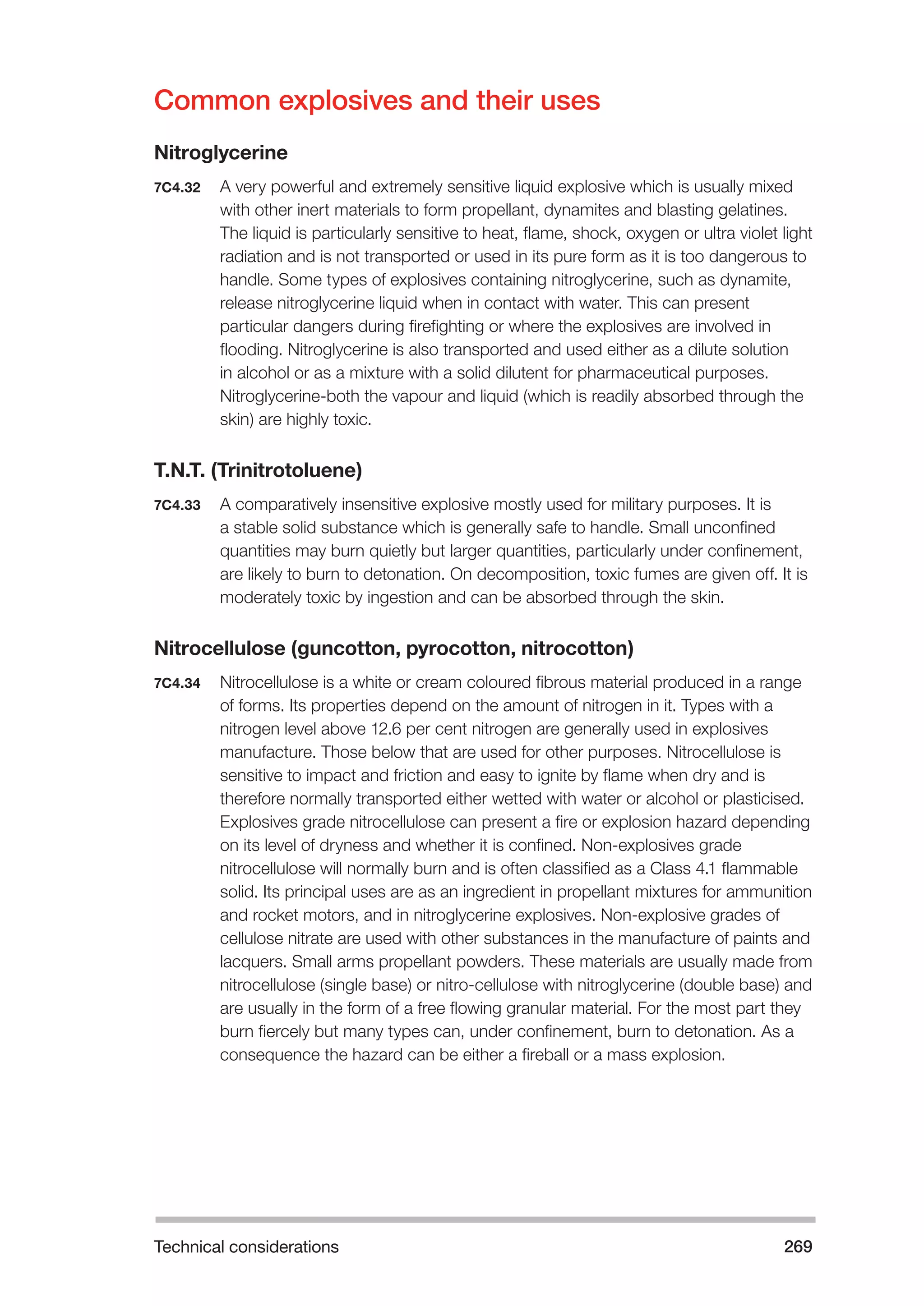 Technical considerations 269 
Common explosives and their uses 
Nitroglycerine 
7C4.32 A very powerful and extremely sensitive liquid explosive which is usually mixed 
with other inert materials to form propellant, dynamites and blasting gelatines. 
The liquid is particularly sensitive to heat, flame, shock, oxygen or ultra violet light 
radiation and is not transported or used in its pure form as it is too dangerous to 
handle. Some types of explosives containing nitroglycerine, such as dynamite, 
release nitroglycerine liquid when in contact with water. This can present 
particular dangers during firefighting or where the explosives are involved in 
flooding. Nitroglycerine is also transported and used either as a dilute solution 
in alcohol or as a mixture with a solid dilutent for pharmaceutical purposes. 
Nitroglycerine-both the vapour and liquid (which is readily absorbed through the 
skin) are highly toxic. 
T.N.T. (Trinitrotoluene) 
7C4.33 A comparatively insensitive explosive mostly used for military purposes. It is 
a stable solid substance which is generally safe to handle. Small unconfined 
quantities may burn quietly but larger quantities, particularly under confinement, 
are likely to burn to detonation. On decomposition, toxic fumes are given off. It is 
moderately toxic by ingestion and can be absorbed through the skin. 
Nitrocellulose (guncotton, pyrocotton, nitrocotton) 
7C4.34 Nitrocellulose is a white or cream coloured fibrous material produced in a range 
of forms. Its properties depend on the amount of nitrogen in it. Types with a 
nitrogen level above 12.6 per cent nitrogen are generally used in explosives 
manufacture. Those below that are used for other purposes. Nitrocellulose is 
sensitive to impact and friction and easy to ignite by flame when dry and is 
therefore normally transported either wetted with water or alcohol or plasticised. 
Explosives grade nitrocellulose can present a fire or explosion hazard depending 
on its level of dryness and whether it is confined. Non-explosives grade 
nitrocellulose will normally burn and is often classified as a Class 4.1 flammable 
solid. Its principal uses are as an ingredient in propellant mixtures for ammunition 
and rocket motors, and in nitroglycerine explosives. Non-explosive grades of 
cellulose nitrate are used with other substances in the manufacture of paints and 
lacquers. Small arms propellant powders. These materials are usually made from 
nitrocellulose (single base) or nitro-cellulose with nitroglycerine (double base) and 
are usually in the form of a free flowing granular material. For the most part they 
burn fiercely but many types can, under confinement, burn to detonation. As a 
consequence the hazard can be either a fireball or a mass explosion. 
 