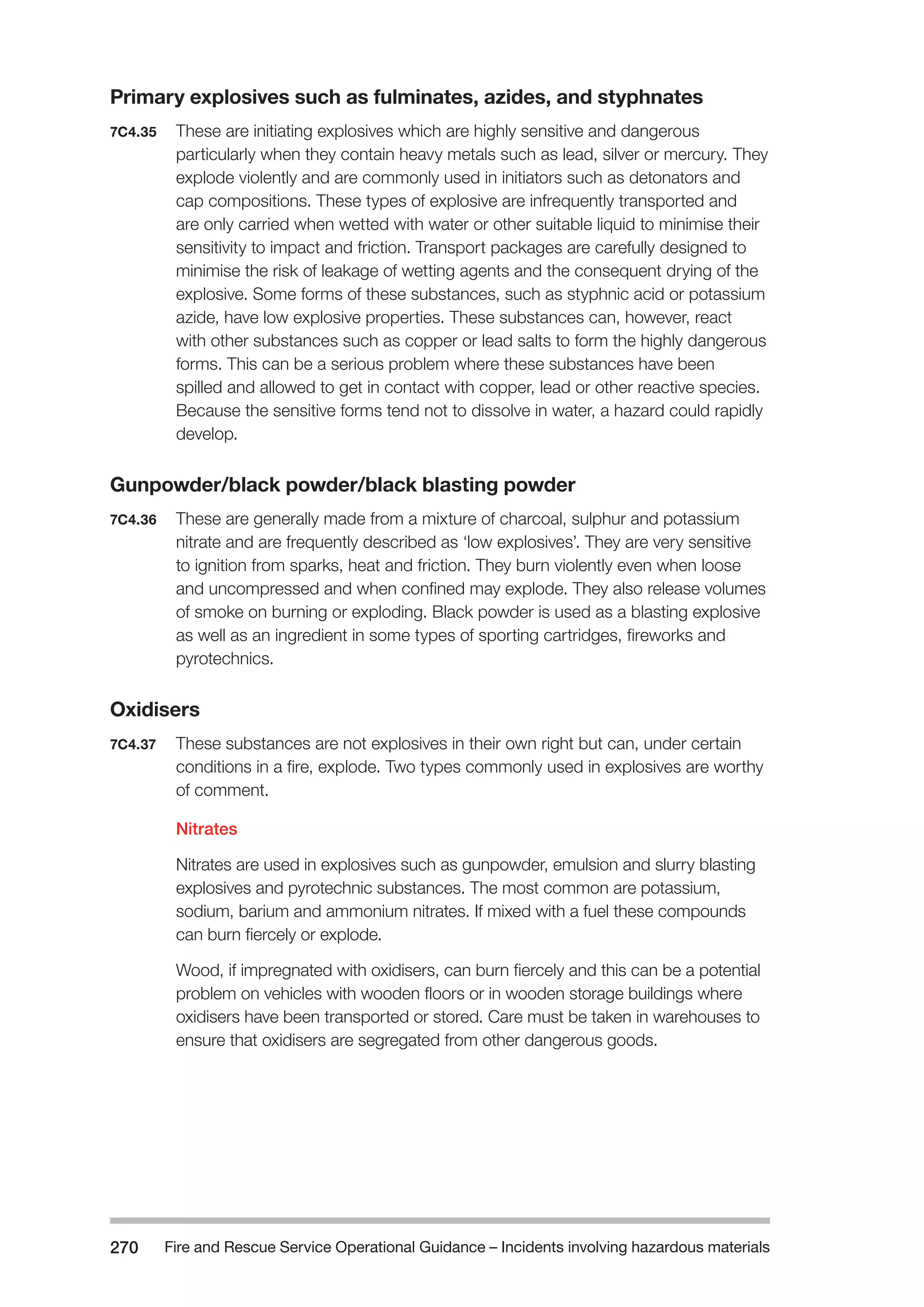 Fire and Rescue Service Operational Guidance – Incidents 270 involving hazardous materials 
Primary explosives such as fulminates, azides, and styphnates 
7C4.35 These are initiating explosives which are highly sensitive and dangerous 
particularly when they contain heavy metals such as lead, silver or mercury. They 
explode violently and are commonly used in initiators such as detonators and 
cap compositions. These types of explosive are infrequently transported and 
are only carried when wetted with water or other suitable liquid to minimise their 
sensitivity to impact and friction. Transport packages are carefully designed to 
minimise the risk of leakage of wetting agents and the consequent drying of the 
explosive. Some forms of these substances, such as styphnic acid or potassium 
azide, have low explosive properties. These substances can, however, react 
with other substances such as copper or lead salts to form the highly dangerous 
forms. This can be a serious problem where these substances have been 
spilled and allowed to get in contact with copper, lead or other reactive species. 
Because the sensitive forms tend not to dissolve in water, a hazard could rapidly 
develop. 
Gunpowder/black powder/black blasting powder 
7C4.36 These are generally made from a mixture of charcoal, sulphur and potassium 
nitrate and are frequently described as ‘low explosives’. They are very sensitive 
to ignition from sparks, heat and friction. They burn violently even when loose 
and uncompressed and when confined may explode. They also release volumes 
of smoke on burning or exploding. Black powder is used as a blasting explosive 
as well as an ingredient in some types of sporting cartridges, fireworks and 
pyrotechnics. 
Oxidisers 
7C4.37 These substances are not explosives in their own right but can, under certain 
conditions in a fire, explode. Two types commonly used in explosives are worthy 
of comment. 
Nitrates 
Nitrates are used in explosives such as gunpowder, emulsion and slurry blasting 
explosives and pyrotechnic substances. The most common are potassium, 
sodium, barium and ammonium nitrates. If mixed with a fuel these compounds 
can burn fiercely or explode. 
Wood, if impregnated with oxidisers, can burn fiercely and this can be a potential 
problem on vehicles with wooden floors or in wooden storage buildings where 
oxidisers have been transported or stored. Care must be taken in warehouses to 
ensure that oxidisers are segregated from other dangerous goods. 
 