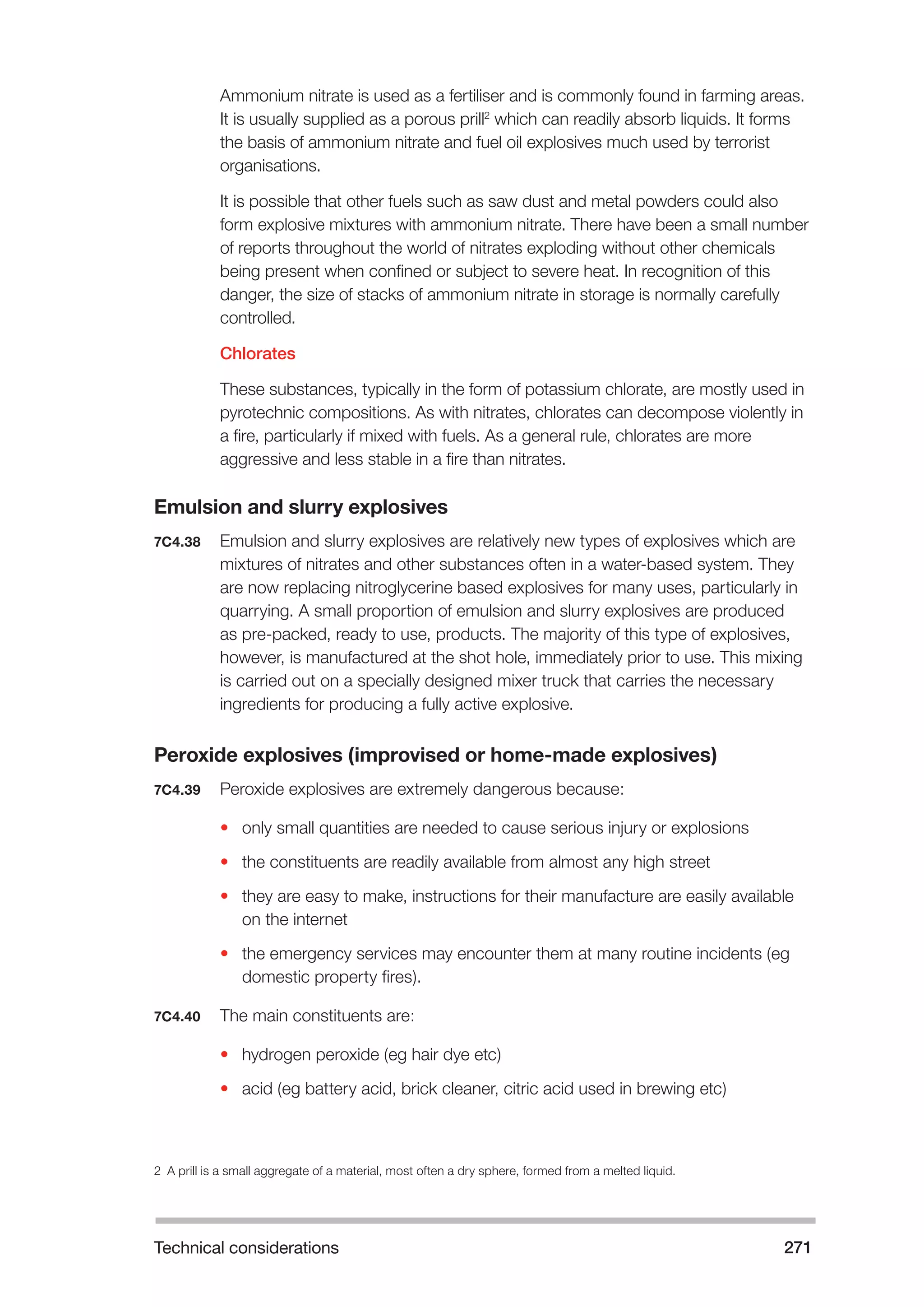 Technical considerations 271 
Ammonium nitrate is used as a fertiliser and is commonly found in farming areas. 
It is usually supplied as a porous prill2 which can readily absorb liquids. It forms 
the basis of ammonium nitrate and fuel oil explosives much used by terrorist 
organisations. 
It is possible that other fuels such as saw dust and metal powders could also 
form explosive mixtures with ammonium nitrate. There have been a small number 
of reports throughout the world of nitrates exploding without other chemicals 
being present when confined or subject to severe heat. In recognition of this 
danger, the size of stacks of ammonium nitrate in storage is normally carefully 
controlled. 
Chlorates 
These substances, typically in the form of potassium chlorate, are mostly used in 
pyrotechnic compositions. As with nitrates, chlorates can decompose violently in 
a fire, particularly if mixed with fuels. As a general rule, chlorates are more 
aggressive and less stable in a fire than nitrates. 
Emulsion and slurry explosives 
7C4.38 Emulsion and slurry explosives are relatively new types of explosives which are 
mixtures of nitrates and other substances often in a water-based system. They 
are now replacing nitroglycerine based explosives for many uses, particularly in 
quarrying. A small proportion of emulsion and slurry explosives are produced 
as pre-packed, ready to use, products. The majority of this type of explosives, 
however, is manufactured at the shot hole, immediately prior to use. This mixing 
is carried out on a specially designed mixer truck that carries the necessary 
ingredients for producing a fully active explosive. 
Peroxide explosives (improvised or home-made explosives) 
7C4.39 Peroxide explosives are extremely dangerous because: 
• only small quantities are needed to cause serious injury or explosions 
• the constituents are readily available from almost any high street 
• they are easy to make, instructions for their manufacture are easily available 
on the internet 
• the emergency services may encounter them at many routine incidents (eg 
domestic property fires). 
7C4.40 The main constituents are: 
• hydrogen peroxide (eg hair dye etc) 
• acid (eg battery acid, brick cleaner, citric acid used in brewing etc) 
2 A prill is a small aggregate of a material, most often a dry sphere, formed from a melted liquid. 
 