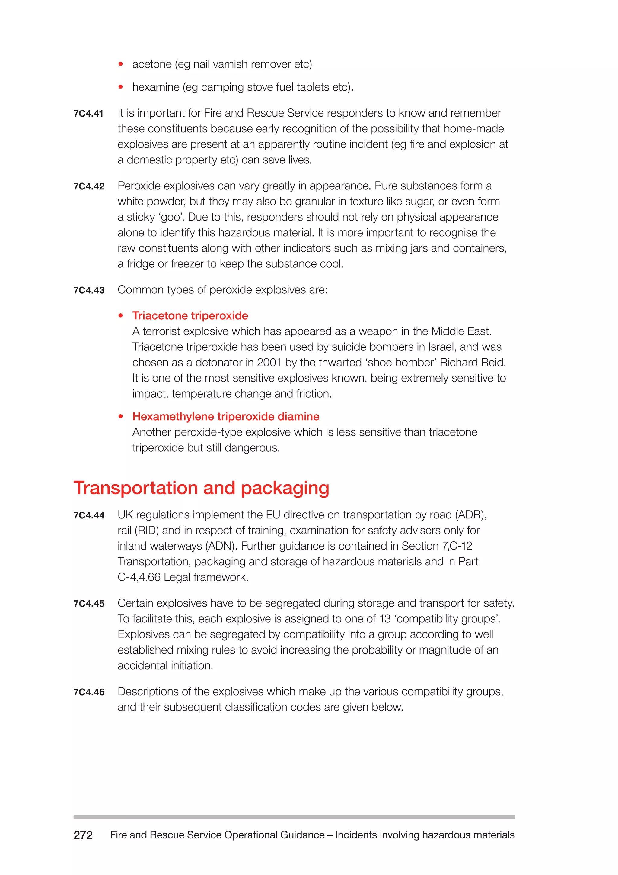 Fire and Rescue Service Operational Guidance – Incidents 272 involving hazardous materials 
• acetone (eg nail varnish remover etc) 
• hexamine (eg camping stove fuel tablets etc). 
7C4.41 It is important for Fire and Rescue Service responders to know and remember 
these constituents because early recognition of the possibility that home-made 
explosives are present at an apparently routine incident (eg fire and explosion at 
a domestic property etc) can save lives. 
7C4.42 Peroxide explosives can vary greatly in appearance. Pure substances form a 
white powder, but they may also be granular in texture like sugar, or even form 
a sticky ‘goo’. Due to this, responders should not rely on physical appearance 
alone to identify this hazardous material. It is more important to recognise the 
raw constituents along with other indicators such as mixing jars and containers, 
a fridge or freezer to keep the substance cool. 
7C4.43 Common types of peroxide explosives are: 
• Triacetone triperoxide 
A terrorist explosive which has appeared as a weapon in the Middle East. 
Triacetone triperoxide has been used by suicide bombers in Israel, and was 
chosen as a detonator in 2001 by the thwarted ‘shoe bomber’ Richard Reid. 
It is one of the most sensitive explosives known, being extremely sensitive to 
impact, temperature change and friction. 
• Hexamethylene triperoxide diamine 
Another peroxide-type explosive which is less sensitive than triacetone 
triperoxide but still dangerous. 
Transportation and packaging 
7C4.44 UK regulations implement the EU directive on transportation by road (ADR), 
rail (RID) and in respect of training, examination for safety advisers only for 
inland waterways (ADN). Further guidance is contained in Section 7,C-12 
Transportation, packaging and storage of hazardous materials and in Part 
C-4,4.66 Legal framework. 
7C4.45 Certain explosives have to be segregated during storage and transport for safety. 
To facilitate this, each explosive is assigned to one of 13 ‘compatibility groups’. 
Explosives can be segregated by compatibility into a group according to well 
established mixing rules to avoid increasing the probability or magnitude of an 
accidental initiation. 
7C4.46 Descriptions of the explosives which make up the various compatibility groups, 
and their subsequent classification codes are given below. 
 