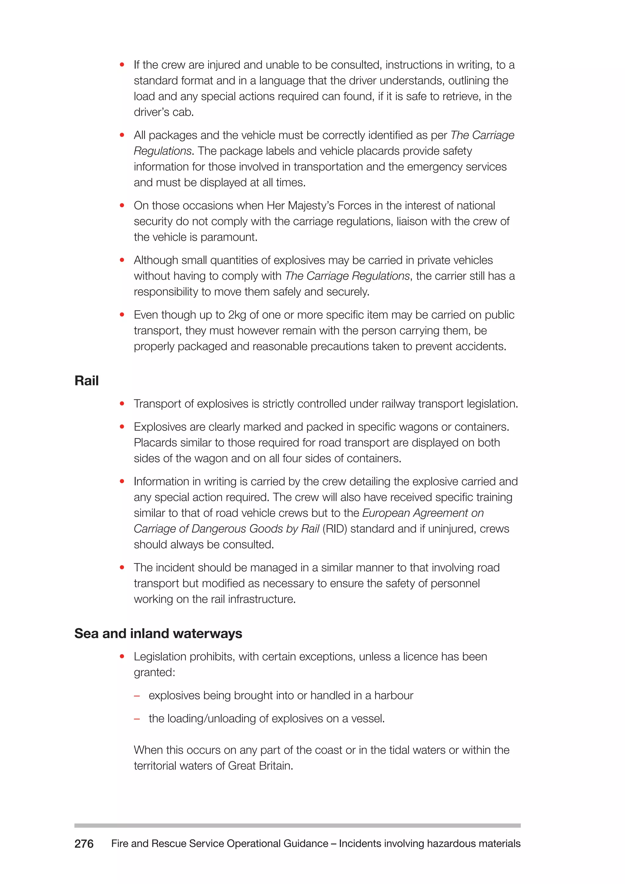 Fire and Rescue Service Operational Guidance – Incidents 276 involving hazardous materials 
• If the crew are injured and unable to be consulted, instructions in writing, to a 
standard format and in a language that the driver understands, outlining the 
load and any special actions required can found, if it is safe to retrieve, in the 
driver’s cab. 
• All packages and the vehicle must be correctly identified as per The Carriage 
Regulations. The package labels and vehicle placards provide safety 
information for those involved in transportation and the emergency services 
and must be displayed at all times. 
• On those occasions when Her Majesty’s Forces in the interest of national 
security do not comply with the carriage regulations, liaison with the crew of 
the vehicle is paramount. 
• Although small quantities of explosives may be carried in private vehicles 
without having to comply with The Carriage Regulations, the carrier still has a 
responsibility to move them safely and securely. 
• Even though up to 2kg of one or more specific item may be carried on public 
transport, they must however remain with the person carrying them, be 
properly packaged and reasonable precautions taken to prevent accidents. 
Rail 
• Transport of explosives is strictly controlled under railway transport legislation. 
• Explosives are clearly marked and packed in specific wagons or containers. 
Placards similar to those required for road transport are displayed on both 
sides of the wagon and on all four sides of containers. 
• Information in writing is carried by the crew detailing the explosive carried and 
any special action required. The crew will also have received specific training 
similar to that of road vehicle crews but to the European Agreement on 
Carriage of Dangerous Goods by Rail (RID) standard and if uninjured, crews 
should always be consulted. 
• The incident should be managed in a similar manner to that involving road 
transport but modified as necessary to ensure the safety of personnel 
working on the rail infrastructure. 
Sea and inland waterways 
• Legislation prohibits, with certain exceptions, unless a licence has been 
granted: 
–– explosives being brought into or handled in a harbour 
–– the loading/unloading of explosives on a vessel. 
When this occurs on any part of the coast or in the tidal waters or within the 
territorial waters of Great Britain. 
 