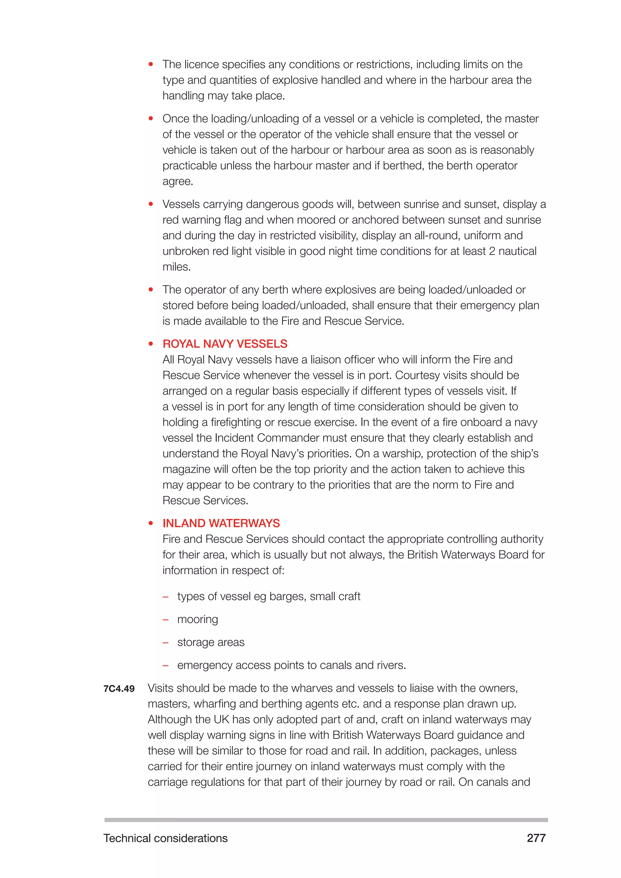 Technical considerations 277 
• The licence specifies any conditions or restrictions, including limits on the 
type and quantities of explosive handled and where in the harbour area the 
handling may take place. 
• Once the loading/unloading of a vessel or a vehicle is completed, the master 
of the vessel or the operator of the vehicle shall ensure that the vessel or 
vehicle is taken out of the harbour or harbour area as soon as is reasonably 
practicable unless the harbour master and if berthed, the berth operator 
agree. 
• Vessels carrying dangerous goods will, between sunrise and sunset, display a 
red warning flag and when moored or anchored between sunset and sunrise 
and during the day in restricted visibility, display an all-round, uniform and 
unbroken red light visible in good night time conditions for at least 2 nautical 
miles. 
• The operator of any berth where explosives are being loaded/unloaded or 
stored before being loaded/unloaded, shall ensure that their emergency plan 
is made available to the Fire and Rescue Service. 
• ROYAL NAVY VESSELS 
All Royal Navy vessels have a liaison officer who will inform the Fire and 
Rescue Service whenever the vessel is in port. Courtesy visits should be 
arranged on a regular basis especially if different types of vessels visit. If 
a vessel is in port for any length of time consideration should be given to 
holding a firefighting or rescue exercise. In the event of a fire onboard a navy 
vessel the Incident Commander must ensure that they clearly establish and 
understand the Royal Navy’s priorities. On a warship, protection of the ship’s 
magazine will often be the top priority and the action taken to achieve this 
may appear to be contrary to the priorities that are the norm to Fire and 
Rescue Services. 
• INLAND WATERWAYS 
Fire and Rescue Services should contact the appropriate controlling authority 
for their area, which is usually but not always, the British Waterways Board for 
information in respect of: 
–– types of vessel eg barges, small craft 
–– mooring 
–– storage areas 
–– emergency access points to canals and rivers. 
7C4.49 Visits should be made to the wharves and vessels to liaise with the owners, 
masters, wharfing and berthing agents etc. and a response plan drawn up. 
Although the UK has only adopted part of and, craft on inland waterways may 
well display warning signs in line with British Waterways Board guidance and 
these will be similar to those for road and rail. In addition, packages, unless 
carried for their entire journey on inland waterways must comply with the 
carriage regulations for that part of their journey by road or rail. On canals and 
 