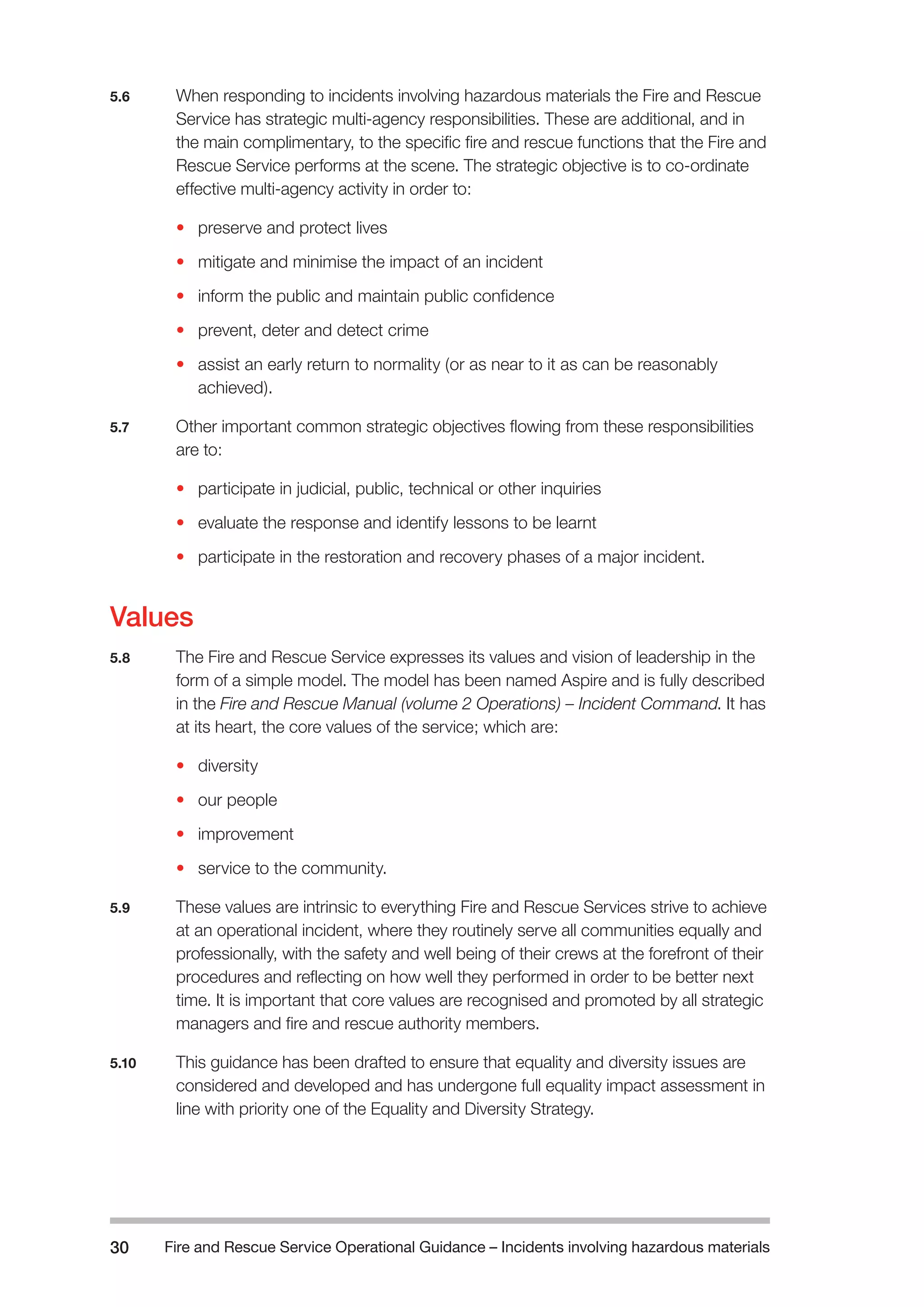 Fire and Rescue Service Operational Guidance – Incidents 30 involving hazardous materials 
5.6 When responding to incidents involving hazardous materials the Fire and Rescue 
Service has strategic multi-agency responsibilities. These are additional, and in 
the main complimentary, to the specific fire and rescue functions that the Fire and 
Rescue Service performs at the scene. The strategic objective is to co-ordinate 
effective multi-agency activity in order to: 
• preserve and protect lives 
• mitigate and minimise the impact of an incident 
• inform the public and maintain public confidence 
• prevent, deter and detect crime 
• assist an early return to normality (or as near to it as can be reasonably 
achieved). 
5.7 Other important common strategic objectives flowing from these responsibilities 
are to: 
• participate in judicial, public, technical or other inquiries 
• evaluate the response and identify lessons to be learnt 
• participate in the restoration and recovery phases of a major incident. 
Values 
5.8 The Fire and Rescue Service expresses its values and vision of leadership in the 
form of a simple model. The model has been named Aspire and is fully described 
in the Fire and Rescue Manual (volume 2 Operations) – Incident Command. It has 
at its heart, the core values of the service; which are: 
• diversity 
• our people 
• improvement 
• service to the community. 
5.9 These values are intrinsic to everything Fire and Rescue Services strive to achieve 
at an operational incident, where they routinely serve all communities equally and 
professionally, with the safety and well being of their crews at the forefront of their 
procedures and reflecting on how well they performed in order to be better next 
time. It is important that core values are recognised and promoted by all strategic 
managers and fire and rescue authority members. 
5.10 This guidance has been drafted to ensure that equality and diversity issues are 
considered and developed and has undergone full equality impact assessment in 
line with priority one of the Equality and Diversity Strategy. 
 