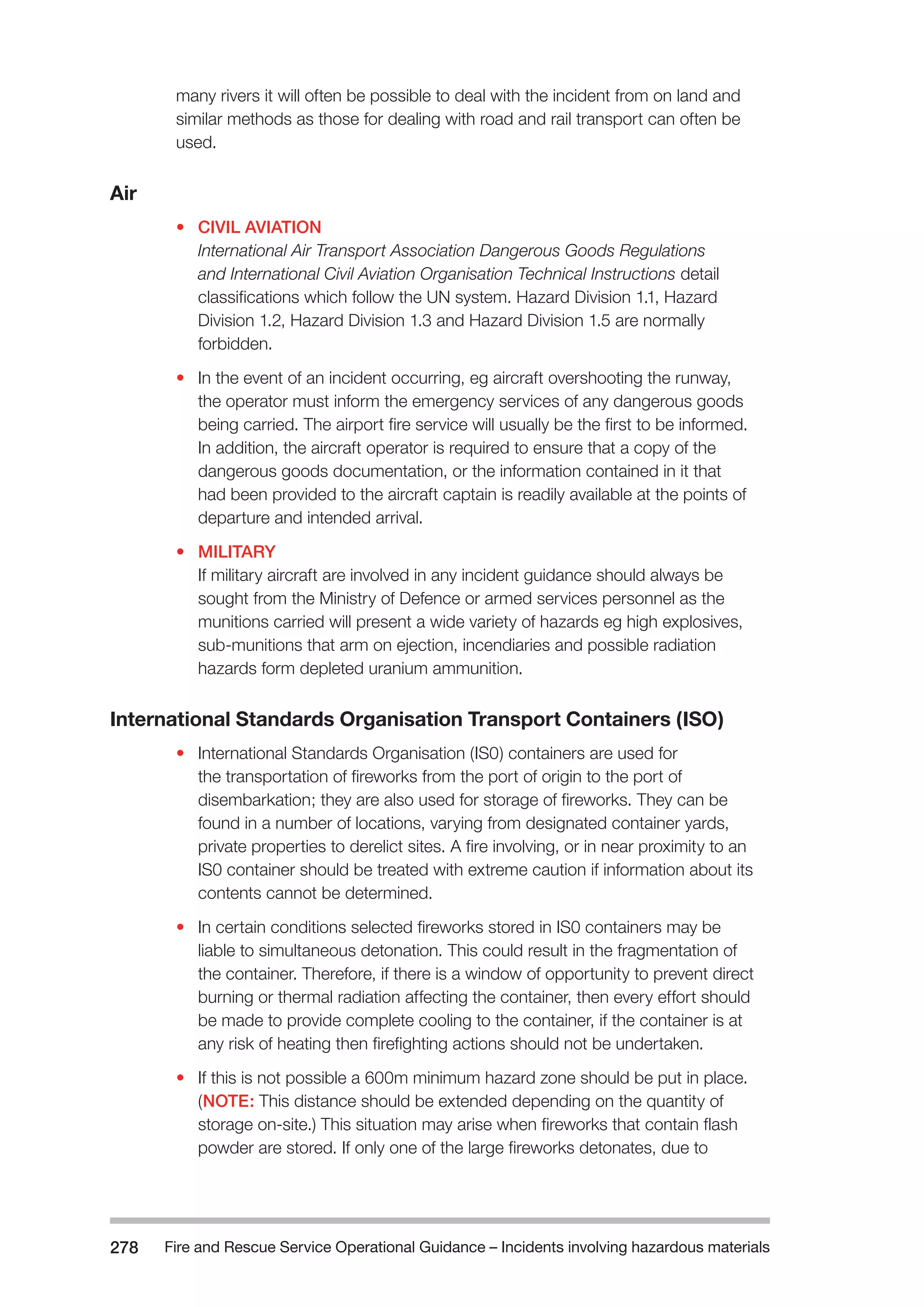 Fire and Rescue Service Operational Guidance – Incidents 278 involving hazardous materials 
many rivers it will often be possible to deal with the incident from on land and 
similar methods as those for dealing with road and rail transport can often be 
used. 
Air 
• CIVIL AVIATION 
International Air Transport Association Dangerous Goods Regulations 
and International Civil Aviation Organisation Technical Instructions detail 
classifications which follow the UN system. Hazard Division 1.1, Hazard 
Division 1.2, Hazard Division 1.3 and Hazard Division 1.5 are normally 
forbidden. 
• In the event of an incident occurring, eg aircraft overshooting the runway, 
the operator must inform the emergency services of any dangerous goods 
being carried. The airport fire service will usually be the first to be informed. 
In addition, the aircraft operator is required to ensure that a copy of the 
dangerous goods documentation, or the information contained in it that 
had been provided to the aircraft captain is readily available at the points of 
departure and intended arrival. 
• MILITARY 
If military aircraft are involved in any incident guidance should always be 
sought from the Ministry of Defence or armed services personnel as the 
munitions carried will present a wide variety of hazards eg high explosives, 
sub-munitions that arm on ejection, incendiaries and possible radiation 
hazards form depleted uranium ammunition. 
International Standards Organisation Transport Containers (ISO) 
• International Standards Organisation (IS0) containers are used for 
the transportation of fireworks from the port of origin to the port of 
disembarkation; they are also used for storage of fireworks. They can be 
found in a number of locations, varying from designated container yards, 
private properties to derelict sites. A fire involving, or in near proximity to an 
IS0 container should be treated with extreme caution if information about its 
contents cannot be determined. 
• In certain conditions selected fireworks stored in IS0 containers may be 
liable to simultaneous detonation. This could result in the fragmentation of 
the container. Therefore, if there is a window of opportunity to prevent direct 
burning or thermal radiation affecting the container, then every effort should 
be made to provide complete cooling to the container, if the container is at 
any risk of heating then firefighting actions should not be undertaken. 
• If this is not possible a 600m minimum hazard zone should be put in place. 
(NOTE: This distance should be extended depending on the quantity of 
storage on-site.) This situation may arise when fireworks that contain flash 
powder are stored. If only one of the large fireworks detonates, due to 
 