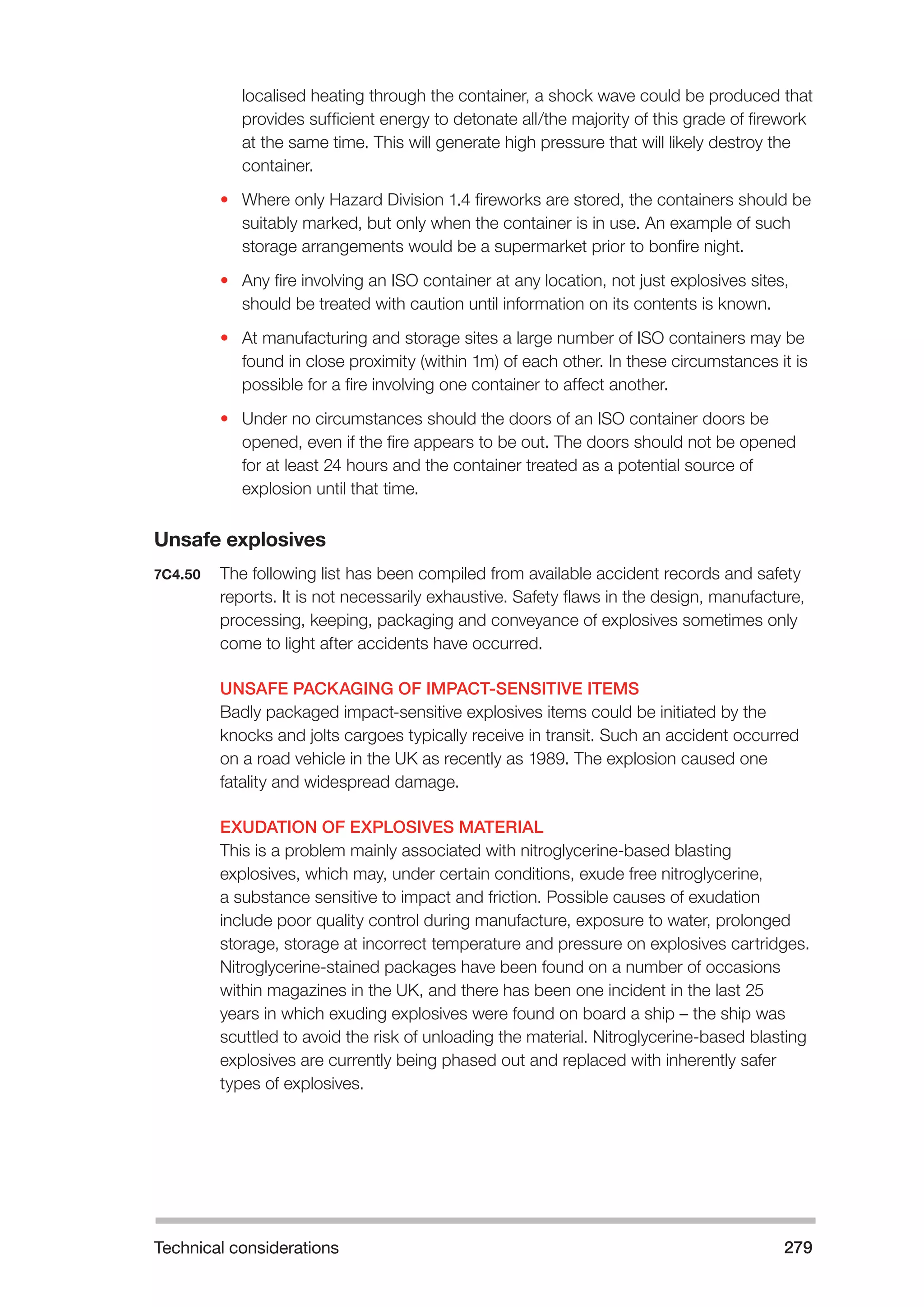 Technical considerations 279 
localised heating through the container, a shock wave could be produced that 
provides sufficient energy to detonate all/the majority of this grade of firework 
at the same time. This will generate high pressure that will likely destroy the 
container. 
• Where only Hazard Division 1.4 fireworks are stored, the containers should be 
suitably marked, but only when the container is in use. An example of such 
storage arrangements would be a supermarket prior to bonfire night. 
• Any fire involving an ISO container at any location, not just explosives sites, 
should be treated with caution until information on its contents is known. 
• At manufacturing and storage sites a large number of ISO containers may be 
found in close proximity (within 1m) of each other. In these circumstances it is 
possible for a fire involving one container to affect another. 
• Under no circumstances should the doors of an ISO container doors be 
opened, even if the fire appears to be out. The doors should not be opened 
for at least 24 hours and the container treated as a potential source of 
explosion until that time. 
Unsafe explosives 
7C4.50 The following list has been compiled from available accident records and safety 
reports. It is not necessarily exhaustive. Safety flaws in the design, manufacture, 
processing, keeping, packaging and conveyance of explosives sometimes only 
come to light after accidents have occurred. 
UNSAFE PACKAGING OF IMPACT-SENSITIVE ITEMS 
Badly packaged impact-sensitive explosives items could be initiated by the 
knocks and jolts cargoes typically receive in transit. Such an accident occurred 
on a road vehicle in the UK as recently as 1989. The explosion caused one 
fatality and widespread damage. 
EXUDATION OF EXPLOSIVES MATERIAL 
This is a problem mainly associated with nitroglycerine-based blasting 
explosives, which may, under certain conditions, exude free nitroglycerine, 
a substance sensitive to impact and friction. Possible causes of exudation 
include poor quality control during manufacture, exposure to water, prolonged 
storage, storage at incorrect temperature and pressure on explosives cartridges. 
Nitroglycerine-stained packages have been found on a number of occasions 
within magazines in the UK, and there has been one incident in the last 25 
years in which exuding explosives were found on board a ship – the ship was 
scuttled to avoid the risk of unloading the material. Nitroglycerine-based blasting 
explosives are currently being phased out and replaced with inherently safer 
types of explosives. 
 