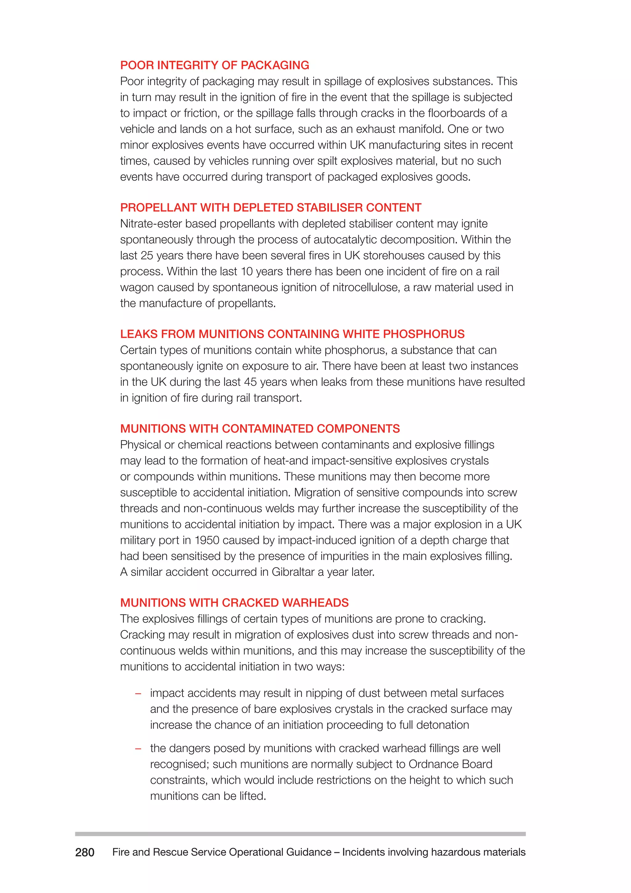 Fire and Rescue Service Operational Guidance – Incidents 280 involving hazardous materials 
POOR INTEGRITY OF PACKAGING 
Poor integrity of packaging may result in spillage of explosives substances. This 
in turn may result in the ignition of fire in the event that the spillage is subjected 
to impact or friction, or the spillage falls through cracks in the floorboards of a 
vehicle and lands on a hot surface, such as an exhaust manifold. One or two 
minor explosives events have occurred within UK manufacturing sites in recent 
times, caused by vehicles running over spilt explosives material, but no such 
events have occurred during transport of packaged explosives goods. 
PROPELLANT WITH DEPLETED STABILISER CONTENT 
Nitrate-ester based propellants with depleted stabiliser content may ignite 
spontaneously through the process of autocatalytic decomposition. Within the 
last 25 years there have been several fires in UK storehouses caused by this 
process. Within the last 10 years there has been one incident of fire on a rail 
wagon caused by spontaneous ignition of nitrocellulose, a raw material used in 
the manufacture of propellants. 
LEAKS FROM MUNITIONS CONTAINING WHITE PHOSPHORUS 
Certain types of munitions contain white phosphorus, a substance that can 
spontaneously ignite on exposure to air. There have been at least two instances 
in the UK during the last 45 years when leaks from these munitions have resulted 
in ignition of fire during rail transport. 
MUNITIONS WITH CONTAMINATED COMPONENTS 
Physical or chemical reactions between contaminants and explosive fillings 
may lead to the formation of heat-and impact-sensitive explosives crystals 
or compounds within munitions. These munitions may then become more 
susceptible to accidental initiation. Migration of sensitive compounds into screw 
threads and non-continuous welds may further increase the susceptibility of the 
munitions to accidental initiation by impact. There was a major explosion in a UK 
military port in 1950 caused by impact-induced ignition of a depth charge that 
had been sensitised by the presence of impurities in the main explosives filling. 
A similar accident occurred in Gibraltar a year later. 
MUNITIONS WITH CRACKED WARHEADS 
The explosives fillings of certain types of munitions are prone to cracking. 
Cracking may result in migration of explosives dust into screw threads and non-continuous 
welds within munitions, and this may increase the susceptibility of the 
munitions to accidental initiation in two ways: 
–– impact accidents may result in nipping of dust between metal surfaces 
and the presence of bare explosives crystals in the cracked surface may 
increase the chance of an initiation proceeding to full detonation 
–– the dangers posed by munitions with cracked warhead fillings are well 
recognised; such munitions are normally subject to Ordnance Board 
constraints, which would include restrictions on the height to which such 
munitions can be lifted. 
 