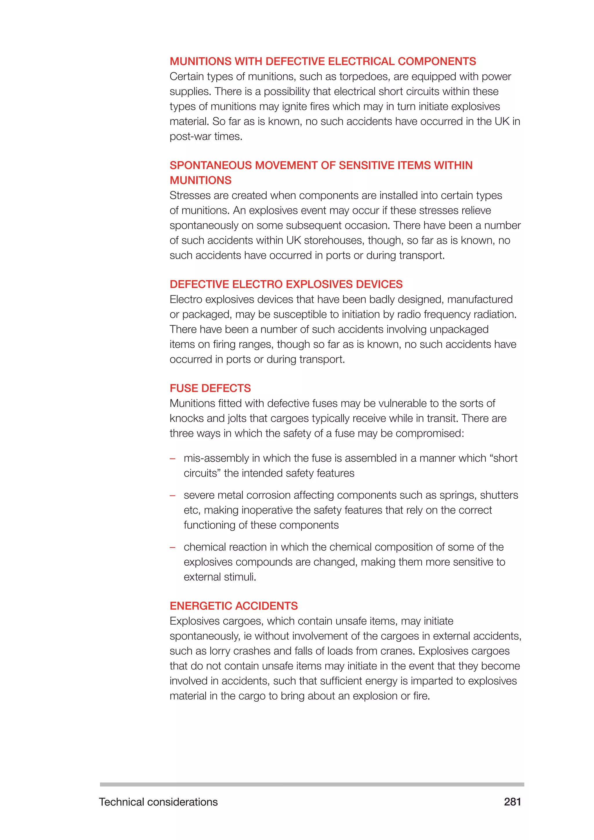 Technical considerations 281 
MUNITIONS WITH DEFECTIVE ELECTRICAL COMPONENTS 
Certain types of munitions, such as torpedoes, are equipped with power 
supplies. There is a possibility that electrical short circuits within these 
types of munitions may ignite fires which may in turn initiate explosives 
material. So far as is known, no such accidents have occurred in the UK in 
post-war times. 
SPONTANEOUS MOVEMENT OF SENSITIVE ITEMS WITHIN 
MUNITIONS 
Stresses are created when components are installed into certain types 
of munitions. An explosives event may occur if these stresses relieve 
spontaneously on some subsequent occasion. There have been a number 
of such accidents within UK storehouses, though, so far as is known, no 
such accidents have occurred in ports or during transport. 
DEFECTIVE ELECTRO EXPLOSIVES DEVICES 
Electro explosives devices that have been badly designed, manufactured 
or packaged, may be susceptible to initiation by radio frequency radiation. 
There have been a number of such accidents involving unpackaged 
items on firing ranges, though so far as is known, no such accidents have 
occurred in ports or during transport. 
FUSE DEFECTS 
Munitions fitted with defective fuses may be vulnerable to the sorts of 
knocks and jolts that cargoes typically receive while in transit. There are 
three ways in which the safety of a fuse may be compromised: 
–– mis-assembly in which the fuse is assembled in a manner which “short 
circuits” the intended safety features 
–– severe metal corrosion affecting components such as springs, shutters 
etc, making inoperative the safety features that rely on the correct 
functioning of these components 
–– chemical reaction in which the chemical composition of some of the 
explosives compounds are changed, making them more sensitive to 
external stimuli. 
ENERGETIC ACCIDENTS 
Explosives cargoes, which contain unsafe items, may initiate 
spontaneously, ie without involvement of the cargoes in external accidents, 
such as lorry crashes and falls of loads from cranes. Explosives cargoes 
that do not contain unsafe items may initiate in the event that they become 
involved in accidents, such that sufficient energy is imparted to explosives 
material in the cargo to bring about an explosion or fire. 
 