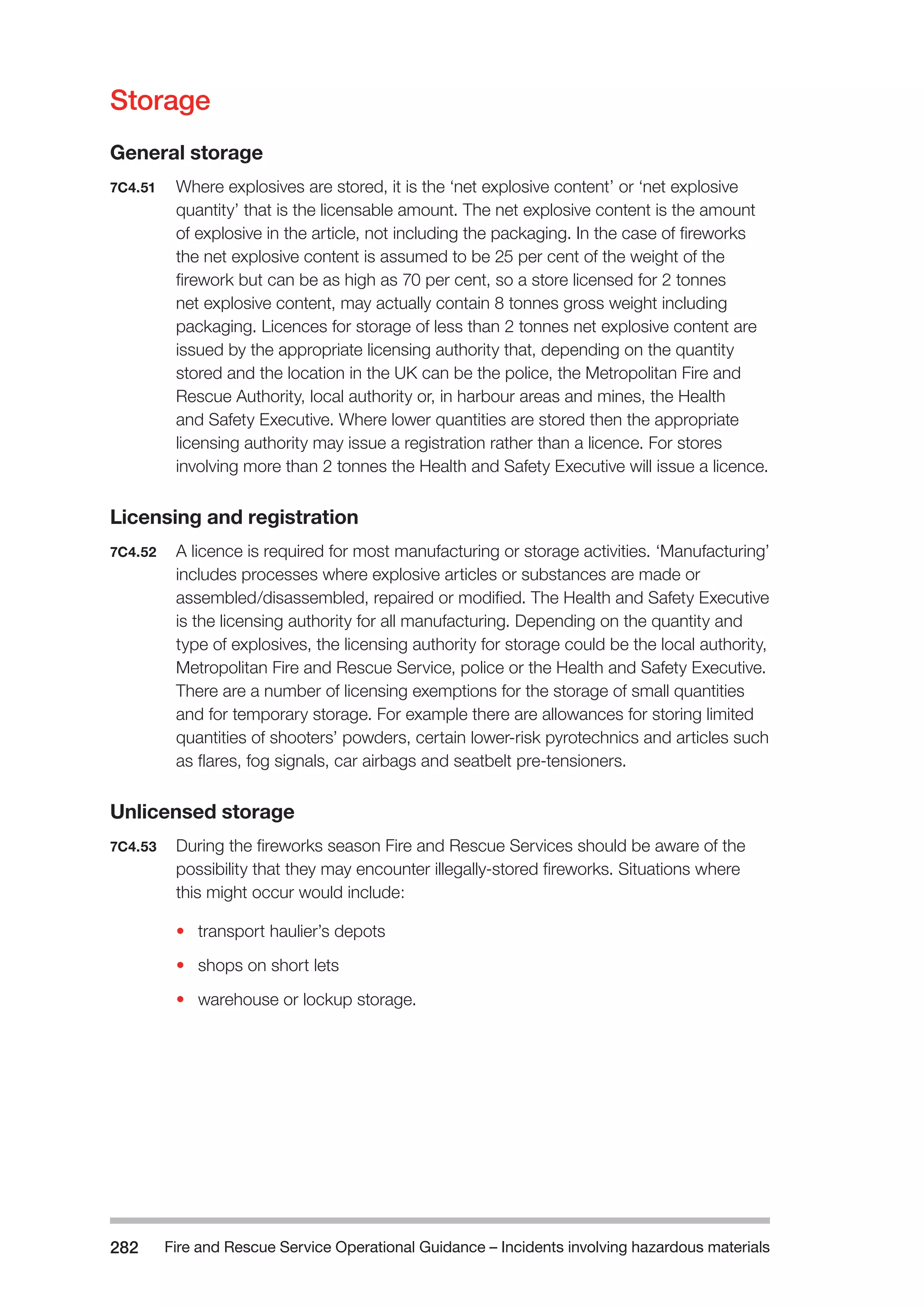 Fire and Rescue Service Operational Guidance – Incidents 282 involving hazardous materials 
Storage 
General storage 
7C4.51 Where explosives are stored, it is the ‘net explosive content’ or ‘net explosive 
quantity’ that is the licensable amount. The net explosive content is the amount 
of explosive in the article, not including the packaging. In the case of fireworks 
the net explosive content is assumed to be 25 per cent of the weight of the 
firework but can be as high as 70 per cent, so a store licensed for 2 tonnes 
net explosive content, may actually contain 8 tonnes gross weight including 
packaging. Licences for storage of less than 2 tonnes net explosive content are 
issued by the appropriate licensing authority that, depending on the quantity 
stored and the location in the UK can be the police, the Metropolitan Fire and 
Rescue Authority, local authority or, in harbour areas and mines, the Health 
and Safety Executive. Where lower quantities are stored then the appropriate 
licensing authority may issue a registration rather than a licence. For stores 
involving more than 2 tonnes the Health and Safety Executive will issue a licence. 
Licensing and registration 
7C4.52 A licence is required for most manufacturing or storage activities. ‘Manufacturing’ 
includes processes where explosive articles or substances are made or 
assembled/disassembled, repaired or modified. The Health and Safety Executive 
is the licensing authority for all manufacturing. Depending on the quantity and 
type of explosives, the licensing authority for storage could be the local authority, 
Metropolitan Fire and Rescue Service, police or the Health and Safety Executive. 
There are a number of licensing exemptions for the storage of small quantities 
and for temporary storage. For example there are allowances for storing limited 
quantities of shooters’ powders, certain lower-risk pyrotechnics and articles such 
as flares, fog signals, car airbags and seatbelt pre-tensioners. 
Unlicensed storage 
7C4.53 During the fireworks season Fire and Rescue Services should be aware of the 
possibility that they may encounter illegally-stored fireworks. Situations where 
this might occur would include: 
• transport haulier’s depots 
• shops on short lets 
• warehouse or lockup storage. 
 