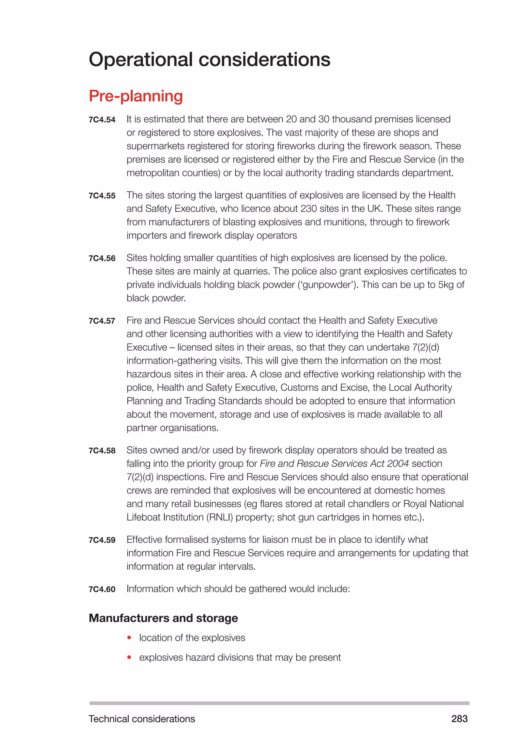 Technical considerations 283 
Operational considerations 
Pre-planning 
7C4.54 It is estimated that there are between 20 and 30 thousand premises licensed 
or registered to store explosives. The vast majority of these are shops and 
supermarkets registered for storing fireworks during the firework season. These 
premises are licensed or registered either by the Fire and Rescue Service (in the 
metropolitan counties) or by the local authority trading standards department. 
7C4.55 The sites storing the largest quantities of explosives are licensed by the Health 
and Safety Executive, who licence about 230 sites in the UK. These sites range 
from manufacturers of blasting explosives and munitions, through to firework 
importers and firework display operators 
7C4.56 Sites holding smaller quantities of high explosives are licensed by the police. 
These sites are mainly at quarries. The police also grant explosives certificates to 
private individuals holding black powder (‘gunpowder’). This can be up to 5kg of 
black powder. 
7C4.57 Fire and Rescue Services should contact the Health and Safety Executive 
and other licensing authorities with a view to identifying the Health and Safety 
Executive – licensed sites in their areas, so that they can undertake 7(2)(d) 
information-gathering visits. This will give them the information on the most 
hazardous sites in their area. A close and effective working relationship with the 
police, Health and Safety Executive, Customs and Excise, the Local Authority 
Planning and Trading Standards should be adopted to ensure that information 
about the movement, storage and use of explosives is made available to all 
partner organisations. 
7C4.58 Sites owned and/or used by firework display operators should be treated as 
falling into the priority group for Fire and Rescue Services Act 2004 section 
7(2)(d) inspections. Fire and Rescue Services should also ensure that operational 
crews are reminded that explosives will be encountered at domestic homes 
and many retail businesses (eg flares stored at retail chandlers or Royal National 
Lifeboat Institution (RNLI) property; shot gun cartridges in homes etc.). 
7C4.59 Effective formalised systems for liaison must be in place to identify what 
information Fire and Rescue Services require and arrangements for updating that 
information at regular intervals. 
7C4.60 Information which should be gathered would include: 
Manufacturers and storage 
• location of the explosives 
• explosives hazard divisions that may be present 
 