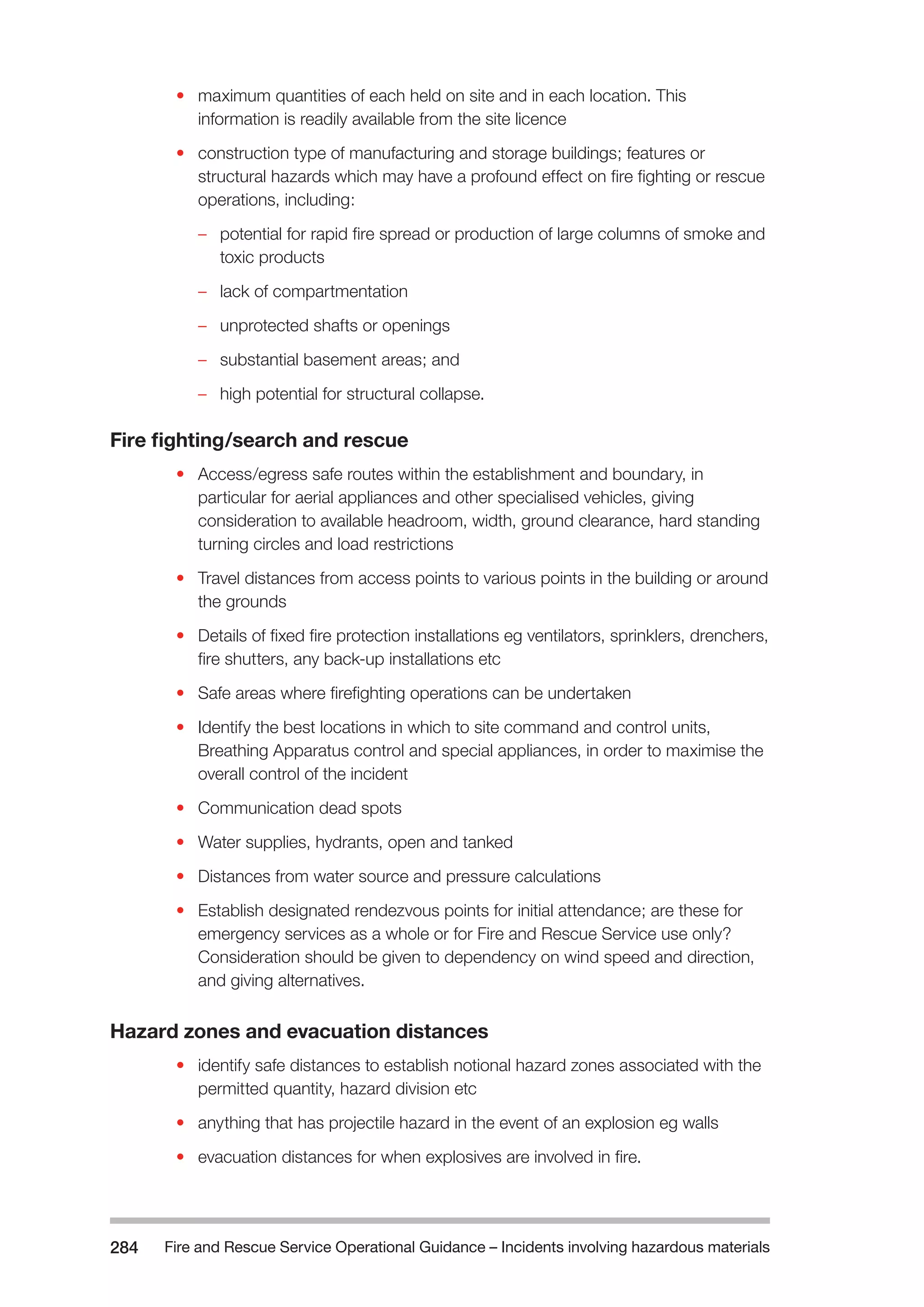 Fire and Rescue Service Operational Guidance – Incidents 284 involving hazardous materials 
• maximum quantities of each held on site and in each location. This 
information is readily available from the site licence 
• construction type of manufacturing and storage buildings; features or 
structural hazards which may have a profound effect on fire fighting or rescue 
operations, including: 
–– potential for rapid fire spread or production of large columns of smoke and 
toxic products 
–– lack of compartmentation 
–– unprotected shafts or openings 
–– substantial basement areas; and 
–– high potential for structural collapse. 
Fire fighting/search and rescue 
• Access/egress safe routes within the establishment and boundary, in 
particular for aerial appliances and other specialised vehicles, giving 
consideration to available headroom, width, ground clearance, hard standing 
turning circles and load restrictions 
• Travel distances from access points to various points in the building or around 
the grounds 
• Details of fixed fire protection installations eg ventilators, sprinklers, drenchers, 
fire shutters, any back-up installations etc 
• Safe areas where firefighting operations can be undertaken 
• Identify the best locations in which to site command and control units, 
Breathing Apparatus control and special appliances, in order to maximise the 
overall control of the incident 
• Communication dead spots 
• Water supplies, hydrants, open and tanked 
• Distances from water source and pressure calculations 
• Establish designated rendezvous points for initial attendance; are these for 
emergency services as a whole or for Fire and Rescue Service use only? 
Consideration should be given to dependency on wind speed and direction, 
and giving alternatives. 
Hazard zones and evacuation distances 
• identify safe distances to establish notional hazard zones associated with the 
permitted quantity, hazard division etc 
• anything that has projectile hazard in the event of an explosion eg walls 
• evacuation distances for when explosives are involved in fire. 
 