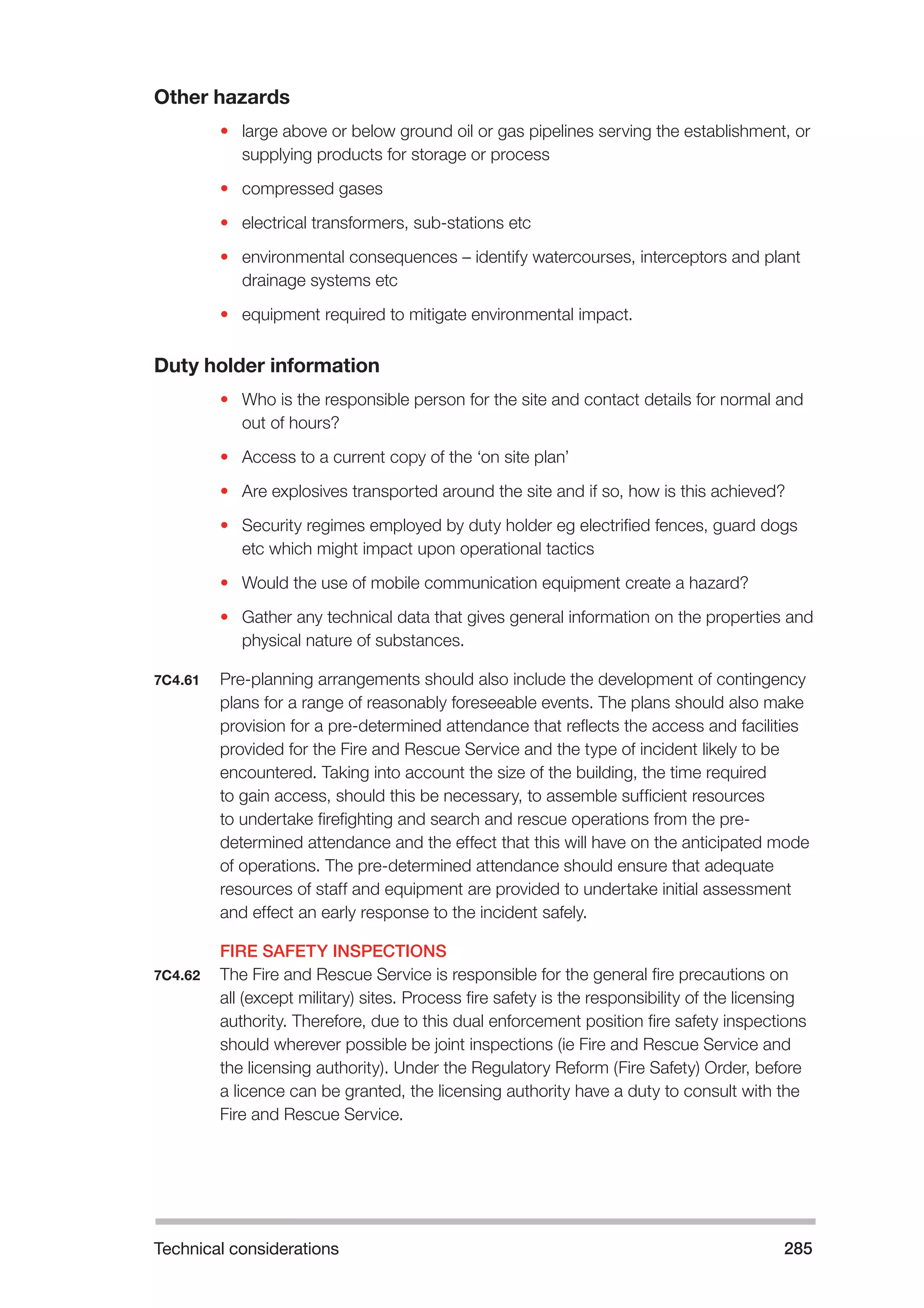 Technical considerations 285 
Other hazards 
• large above or below ground oil or gas pipelines serving the establishment, or 
supplying products for storage or process 
• compressed gases 
• electrical transformers, sub-stations etc 
• environmental consequences – identify watercourses, interceptors and plant 
drainage systems etc 
• equipment required to mitigate environmental impact. 
Duty holder information 
• Who is the responsible person for the site and contact details for normal and 
out of hours? 
• Access to a current copy of the ‘on site plan’ 
• Are explosives transported around the site and if so, how is this achieved? 
• Security regimes employed by duty holder eg electrified fences, guard dogs 
etc which might impact upon operational tactics 
• Would the use of mobile communication equipment create a hazard? 
• Gather any technical data that gives general information on the properties and 
physical nature of substances. 
7C4.61 Pre-planning arrangements should also include the development of contingency 
plans for a range of reasonably foreseeable events. The plans should also make 
provision for a pre-determined attendance that reflects the access and facilities 
provided for the Fire and Rescue Service and the type of incident likely to be 
encountered. Taking into account the size of the building, the time required 
to gain access, should this be necessary, to assemble sufficient resources 
to undertake firefighting and search and rescue operations from the pre-determined 
attendance and the effect that this will have on the anticipated mode 
of operations. The pre-determined attendance should ensure that adequate 
resources of staff and equipment are provided to undertake initial assessment 
and effect an early response to the incident safely. 
FIRE SAFETY INSPECTIONS 
7C4.62 The Fire and Rescue Service is responsible for the general fire precautions on 
all (except military) sites. Process fire safety is the responsibility of the licensing 
authority. Therefore, due to this dual enforcement position fire safety inspections 
should wherever possible be joint inspections (ie Fire and Rescue Service and 
the licensing authority). Under the Regulatory Reform (Fire Safety) Order, before 
a licence can be granted, the licensing authority have a duty to consult with the 
Fire and Rescue Service. 
 