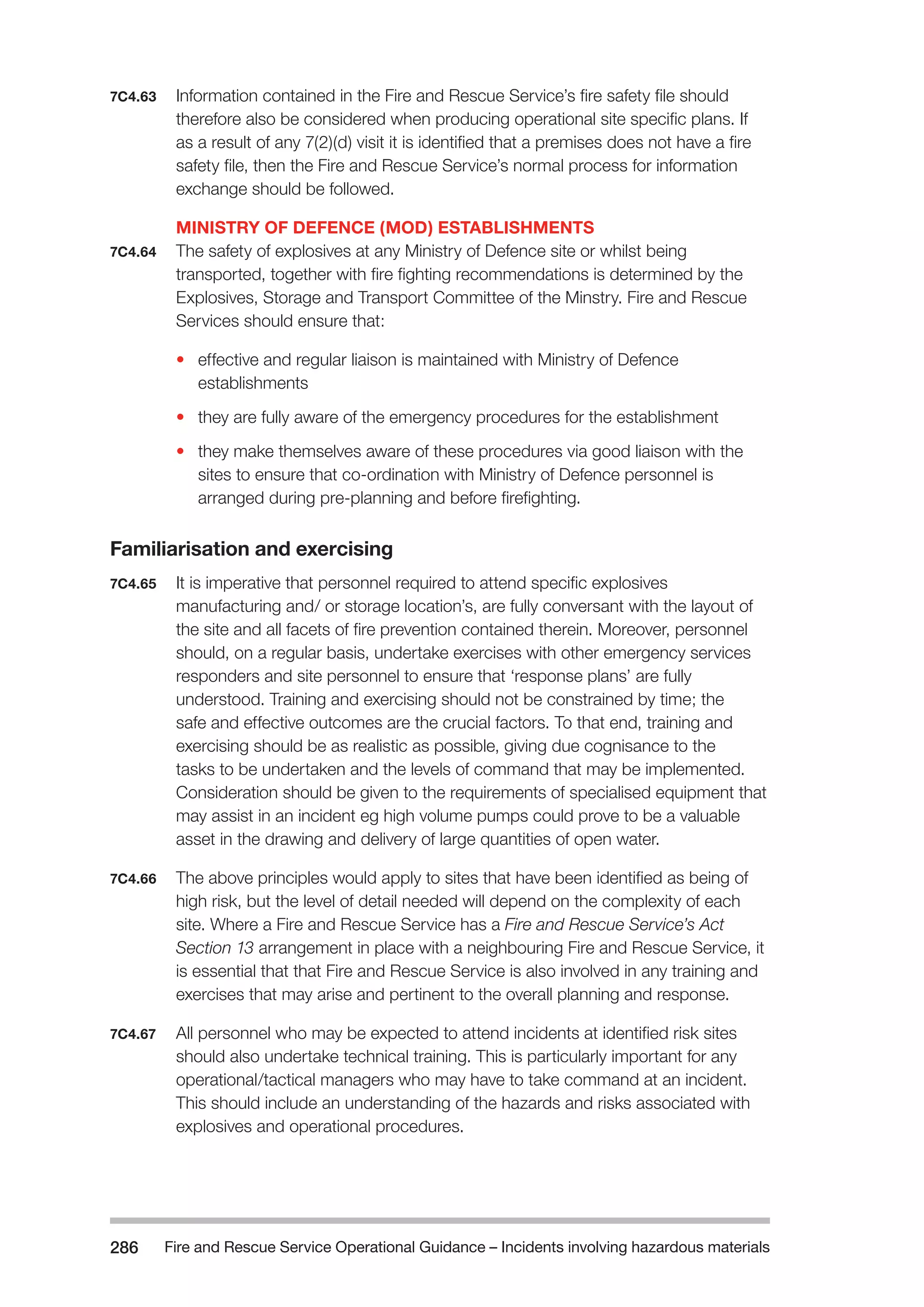 Fire and Rescue Service Operational Guidance – Incidents 286 involving hazardous materials 
7C4.63 Information contained in the Fire and Rescue Service’s fire safety file should 
therefore also be considered when producing operational site specific plans. If 
as a result of any 7(2)(d) visit it is identified that a premises does not have a fire 
safety file, then the Fire and Rescue Service’s normal process for information 
exchange should be followed. 
MINISTRY OF DEFENCE (MOD) ESTABLISHMENTS 
7C4.64 The safety of explosives at any Ministry of Defence site or whilst being 
transported, together with fire fighting recommendations is determined by the 
Explosives, Storage and Transport Committee of the Minstry. Fire and Rescue 
Services should ensure that: 
• effective and regular liaison is maintained with Ministry of Defence 
establishments 
• they are fully aware of the emergency procedures for the establishment 
• they make themselves aware of these procedures via good liaison with the 
sites to ensure that co-ordination with Ministry of Defence personnel is 
arranged during pre-planning and before firefighting. 
Familiarisation and exercising 
7C4.65 It is imperative that personnel required to attend specific explosives 
manufacturing and/ or storage location’s, are fully conversant with the layout of 
the site and all facets of fire prevention contained therein. Moreover, personnel 
should, on a regular basis, undertake exercises with other emergency services 
responders and site personnel to ensure that ‘response plans’ are fully 
understood. Training and exercising should not be constrained by time; the 
safe and effective outcomes are the crucial factors. To that end, training and 
exercising should be as realistic as possible, giving due cognisance to the 
tasks to be undertaken and the levels of command that may be implemented. 
Consideration should be given to the requirements of specialised equipment that 
may assist in an incident eg high volume pumps could prove to be a valuable 
asset in the drawing and delivery of large quantities of open water. 
7C4.66 The above principles would apply to sites that have been identified as being of 
high risk, but the level of detail needed will depend on the complexity of each 
site. Where a Fire and Rescue Service has a Fire and Rescue Service’s Act 
Section 13 arrangement in place with a neighbouring Fire and Rescue Service, it 
is essential that that Fire and Rescue Service is also involved in any training and 
exercises that may arise and pertinent to the overall planning and response. 
7C4.67 All personnel who may be expected to attend incidents at identified risk sites 
should also undertake technical training. This is particularly important for any 
operational/tactical managers who may have to take command at an incident. 
This should include an understanding of the hazards and risks associated with 
explosives and operational procedures. 
 