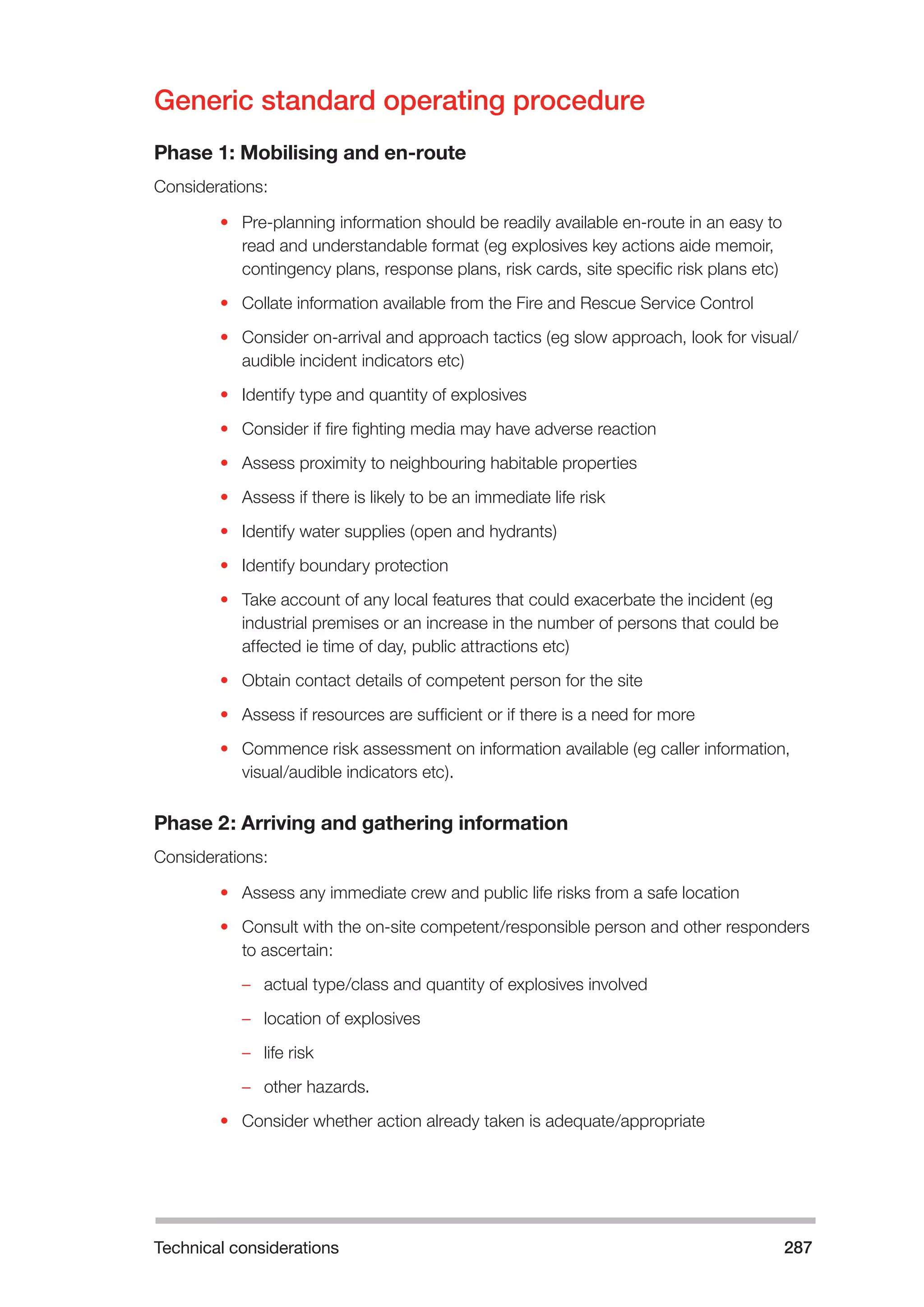 Technical considerations 287 
Generic standard operating procedure 
Phase 1: Mobilising and en-route 
Considerations: 
• Pre-planning information should be readily available en-route in an easy to 
read and understandable format (eg explosives key actions aide memoir, 
contingency plans, response plans, risk cards, site specific risk plans etc) 
• Collate information available from the Fire and Rescue Service Control 
• Consider on-arrival and approach tactics (eg slow approach, look for visual/ 
audible incident indicators etc) 
• Identify type and quantity of explosives 
• Consider if fire fighting media may have adverse reaction 
• Assess proximity to neighbouring habitable properties 
• Assess if there is likely to be an immediate life risk 
• Identify water supplies (open and hydrants) 
• Identify boundary protection 
• Take account of any local features that could exacerbate the incident (eg 
industrial premises or an increase in the number of persons that could be 
affected ie time of day, public attractions etc) 
• Obtain contact details of competent person for the site 
• Assess if resources are sufficient or if there is a need for more 
• Commence risk assessment on information available (eg caller information, 
visual/audible indicators etc). 
Phase 2: Arriving and gathering information 
Considerations: 
• Assess any immediate crew and public life risks from a safe location 
• Consult with the on-site competent/responsible person and other responders 
to ascertain: 
–– actual type/class and quantity of explosives involved 
–– location of explosives 
–– life risk 
–– other hazards. 
• Consider whether action already taken is adequate/appropriate 
 