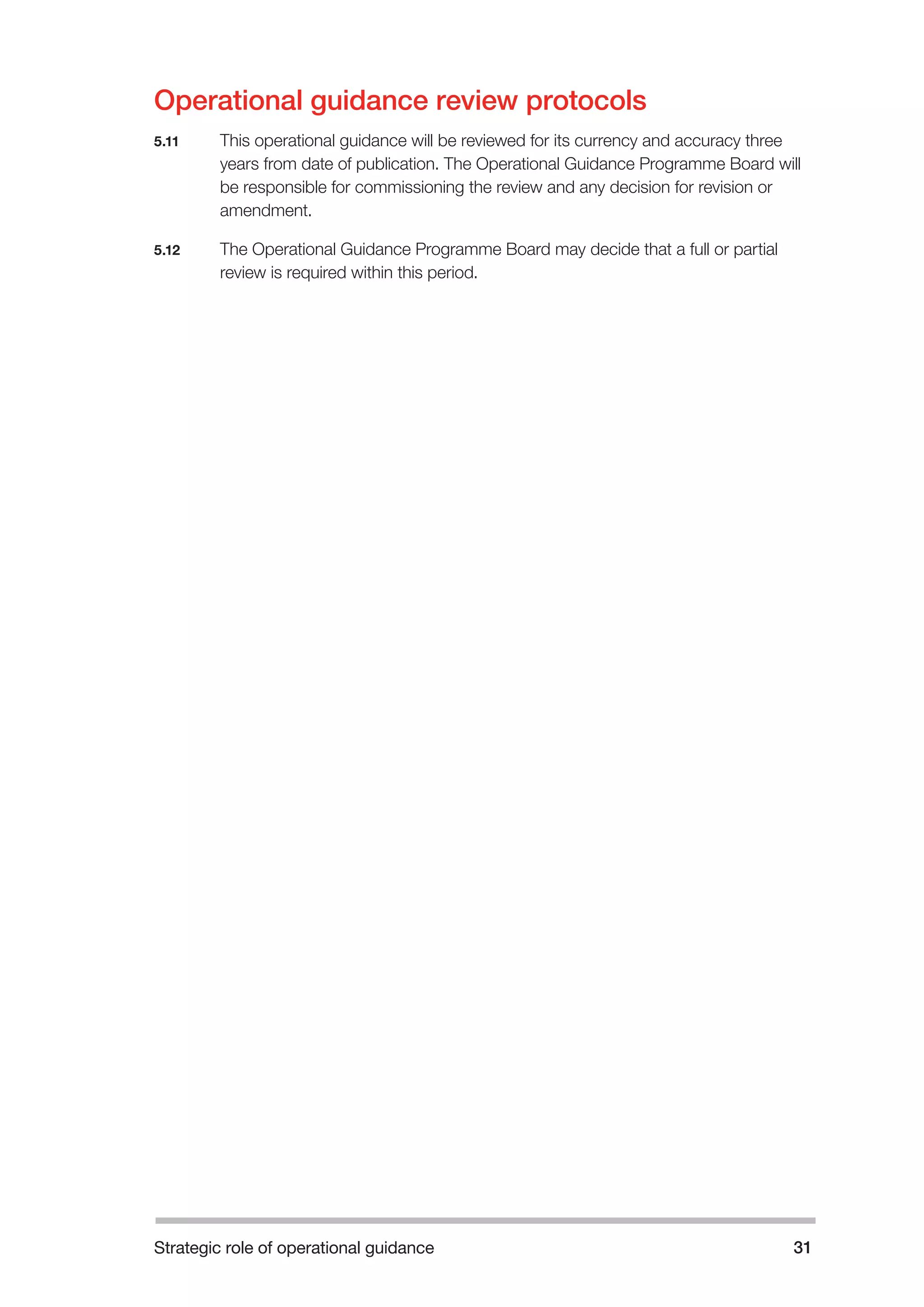 Strategic role of operational guidance 31 
Operational guidance review protocols 
5.11 This operational guidance will be reviewed for its currency and accuracy three 
years from date of publication. The Operational Guidance Programme Board will 
be responsible for commissioning the review and any decision for revision or 
amendment. 
5.12 The Operational Guidance Programme Board may decide that a full or partial 
review is required within this period. 
 