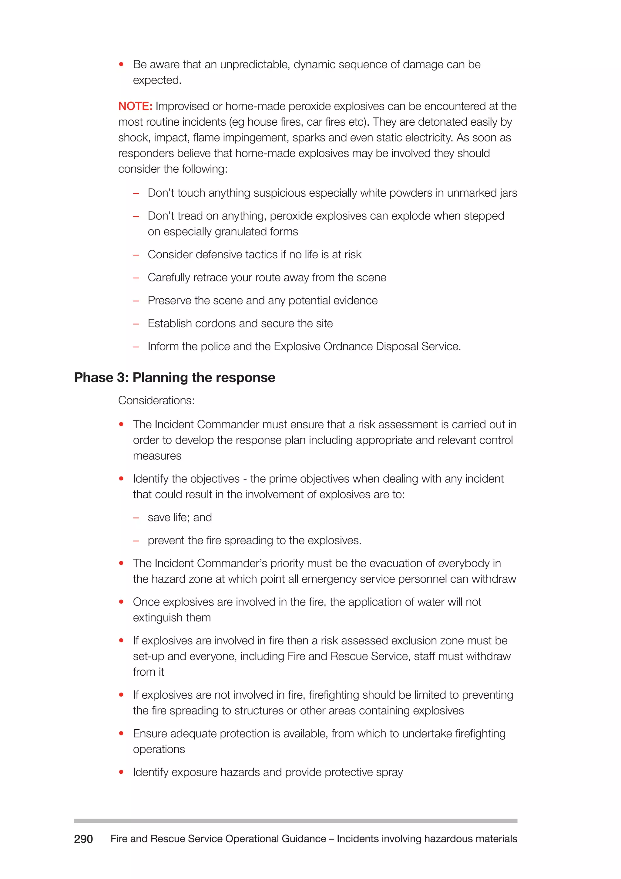 Fire and Rescue Service Operational Guidance – Incidents 290 involving hazardous materials 
• Be aware that an unpredictable, dynamic sequence of damage can be 
expected. 
NOTE: Improvised or home-made peroxide explosives can be encountered at the 
most routine incidents (eg house fires, car fires etc). They are detonated easily by 
shock, impact, flame impingement, sparks and even static electricity. As soon as 
responders believe that home-made explosives may be involved they should 
consider the following: 
–– Don’t touch anything suspicious especially white powders in unmarked jars 
–– Don’t tread on anything, peroxide explosives can explode when stepped 
on especially granulated forms 
–– Consider defensive tactics if no life is at risk 
–– Carefully retrace your route away from the scene 
–– Preserve the scene and any potential evidence 
–– Establish cordons and secure the site 
–– Inform the police and the Explosive Ordnance Disposal Service. 
Phase 3: Planning the response 
Considerations: 
• The Incident Commander must ensure that a risk assessment is carried out in 
order to develop the response plan including appropriate and relevant control 
measures 
• Identify the objectives - the prime objectives when dealing with any incident 
that could result in the involvement of explosives are to: 
–– save life; and 
–– prevent the fire spreading to the explosives. 
• The Incident Commander’s priority must be the evacuation of everybody in 
the hazard zone at which point all emergency service personnel can withdraw 
• Once explosives are involved in the fire, the application of water will not 
extinguish them 
• If explosives are involved in fire then a risk assessed exclusion zone must be 
set-up and everyone, including Fire and Rescue Service, staff must withdraw 
from it 
• If explosives are not involved in fire, firefighting should be limited to preventing 
the fire spreading to structures or other areas containing explosives 
• Ensure adequate protection is available, from which to undertake firefighting 
operations 
• Identify exposure hazards and provide protective spray 
 