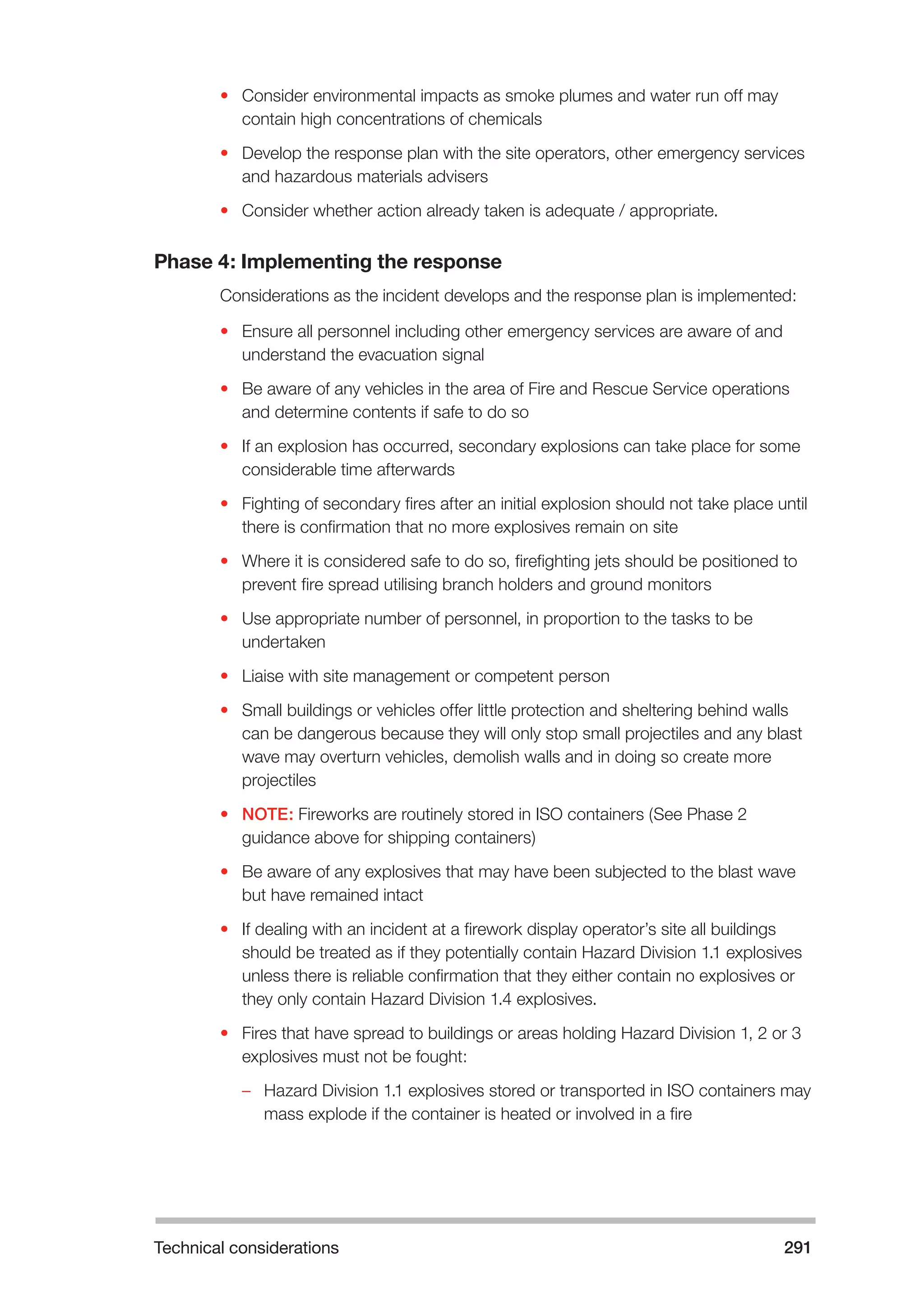 Technical considerations 291 
• Consider environmental impacts as smoke plumes and water run off may 
contain high concentrations of chemicals 
• Develop the response plan with the site operators, other emergency services 
and hazardous materials advisers 
• Consider whether action already taken is adequate / appropriate. 
Phase 4: Implementing the response 
Considerations as the incident develops and the response plan is implemented: 
• Ensure all personnel including other emergency services are aware of and 
understand the evacuation signal 
• Be aware of any vehicles in the area of Fire and Rescue Service operations 
and determine contents if safe to do so 
• If an explosion has occurred, secondary explosions can take place for some 
considerable time afterwards 
• Fighting of secondary fires after an initial explosion should not take place until 
there is confirmation that no more explosives remain on site 
• Where it is considered safe to do so, firefighting jets should be positioned to 
prevent fire spread utilising branch holders and ground monitors 
• Use appropriate number of personnel, in proportion to the tasks to be 
undertaken 
• Liaise with site management or competent person 
• Small buildings or vehicles offer little protection and sheltering behind walls 
can be dangerous because they will only stop small projectiles and any blast 
wave may overturn vehicles, demolish walls and in doing so create more 
projectiles 
• NOTE: Fireworks are routinely stored in ISO containers (See Phase 2 
guidance above for shipping containers) 
• Be aware of any explosives that may have been subjected to the blast wave 
but have remained intact 
• If dealing with an incident at a firework display operator’s site all buildings 
should be treated as if they potentially contain Hazard Division 1.1 explosives 
unless there is reliable confirmation that they either contain no explosives or 
they only contain Hazard Division 1.4 explosives. 
• Fires that have spread to buildings or areas holding Hazard Division 1, 2 or 3 
explosives must not be fought: 
–– Hazard Division 1.1 explosives stored or transported in ISO containers may 
mass explode if the container is heated or involved in a fire 
 