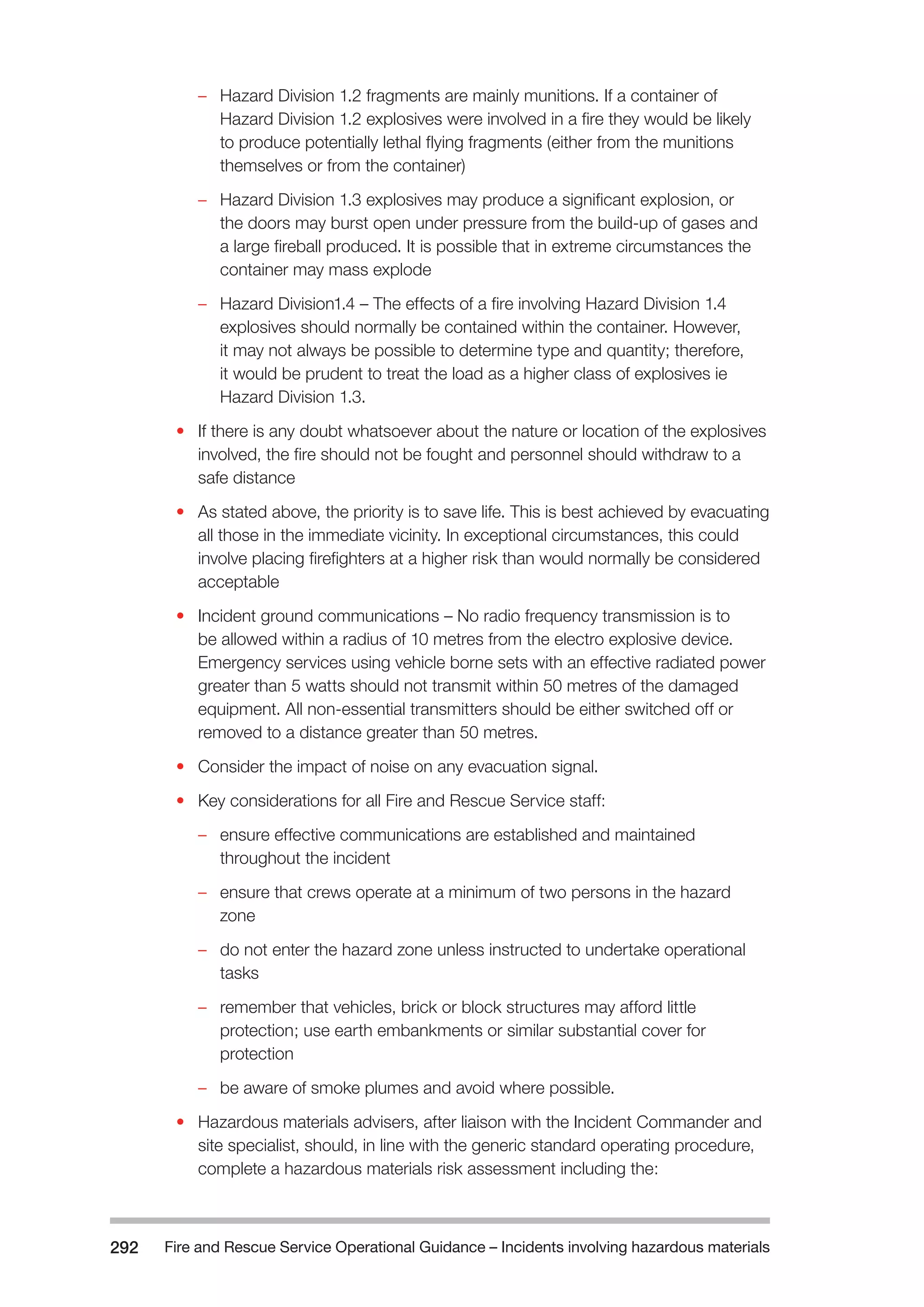 Fire and Rescue Service Operational Guidance – Incidents 292 involving hazardous materials 
–– Hazard Division 1.2 fragments are mainly munitions. If a container of 
Hazard Division 1.2 explosives were involved in a fire they would be likely 
to produce potentially lethal flying fragments (either from the munitions 
themselves or from the container) 
–– Hazard Division 1.3 explosives may produce a significant explosion, or 
the doors may burst open under pressure from the build-up of gases and 
a large fireball produced. It is possible that in extreme circumstances the 
container may mass explode 
–– Hazard Division1.4 – The effects of a fire involving Hazard Division 1.4 
explosives should normally be contained within the container. However, 
it may not always be possible to determine type and quantity; therefore, 
it would be prudent to treat the load as a higher class of explosives ie 
Hazard Division 1.3. 
• If there is any doubt whatsoever about the nature or location of the explosives 
involved, the fire should not be fought and personnel should withdraw to a 
safe distance 
• As stated above, the priority is to save life. This is best achieved by evacuating 
all those in the immediate vicinity. In exceptional circumstances, this could 
involve placing firefighters at a higher risk than would normally be considered 
acceptable 
• Incident ground communications – No radio frequency transmission is to 
be allowed within a radius of 10 metres from the electro explosive device. 
Emergency services using vehicle borne sets with an effective radiated power 
greater than 5 watts should not transmit within 50 metres of the damaged 
equipment. All non-essential transmitters should be either switched off or 
removed to a distance greater than 50 metres. 
• Consider the impact of noise on any evacuation signal. 
• Key considerations for all Fire and Rescue Service staff: 
–– ensure effective communications are established and maintained 
throughout the incident 
–– ensure that crews operate at a minimum of two persons in the hazard 
zone 
–– do not enter the hazard zone unless instructed to undertake operational 
tasks 
–– remember that vehicles, brick or block structures may afford little 
protection; use earth embankments or similar substantial cover for 
protection 
–– be aware of smoke plumes and avoid where possible. 
• Hazardous materials advisers, after liaison with the Incident Commander and 
site specialist, should, in line with the generic standard operating procedure, 
complete a hazardous materials risk assessment including the: 
 