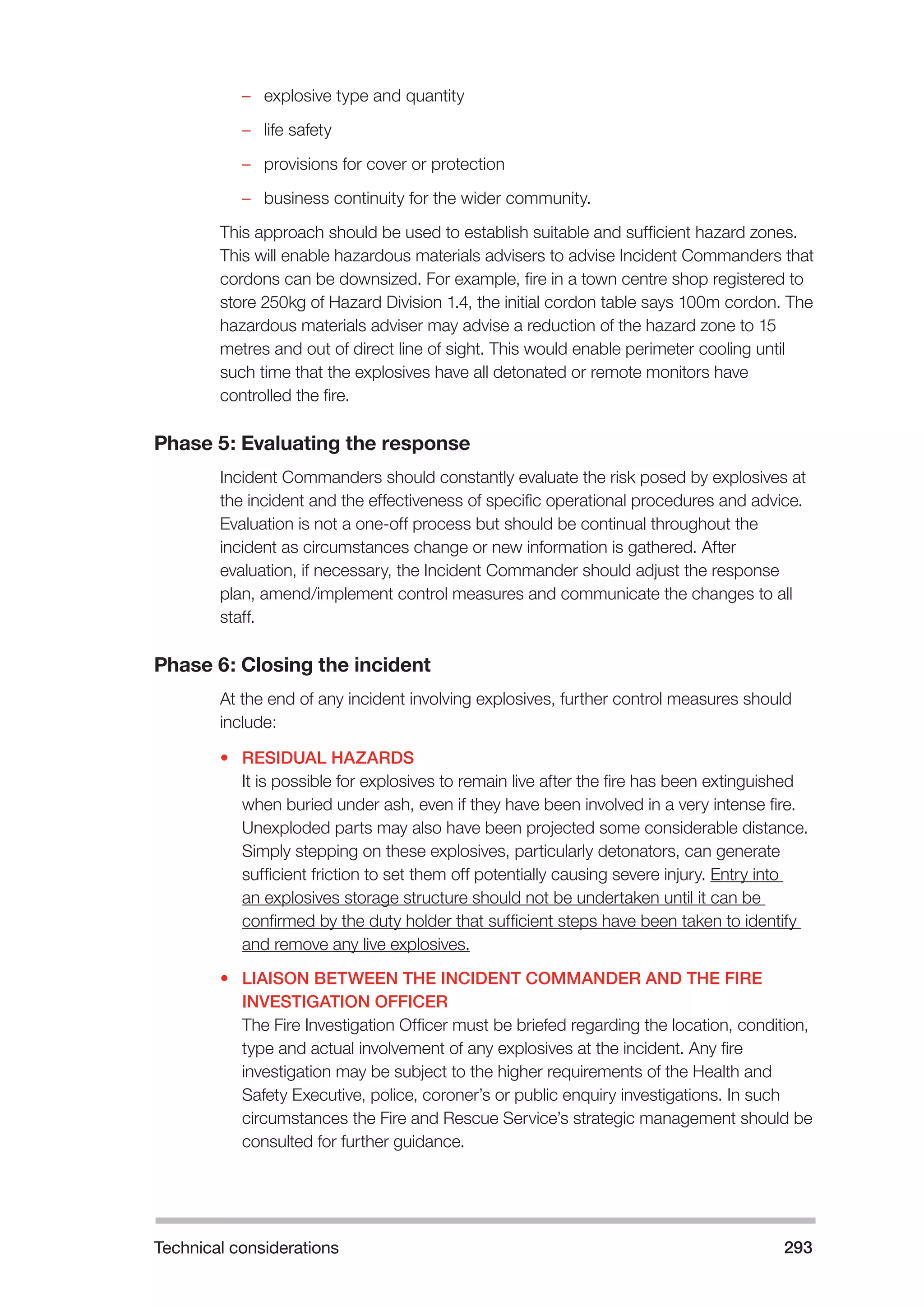 Technical considerations 293 
–– explosive type and quantity 
–– life safety 
–– provisions for cover or protection 
–– business continuity for the wider community. 
This approach should be used to establish suitable and sufficient hazard zones. 
This will enable hazardous materials advisers to advise Incident Commanders that 
cordons can be downsized. For example, fire in a town centre shop registered to 
store 250kg of Hazard Division 1.4, the initial cordon table says 100m cordon. The 
hazardous materials adviser may advise a reduction of the hazard zone to 15 
metres and out of direct line of sight. This would enable perimeter cooling until 
such time that the explosives have all detonated or remote monitors have 
controlled the fire. 
Phase 5: Evaluating the response 
Incident Commanders should constantly evaluate the risk posed by explosives at 
the incident and the effectiveness of specific operational procedures and advice. 
Evaluation is not a one-off process but should be continual throughout the 
incident as circumstances change or new information is gathered. After 
evaluation, if necessary, the Incident Commander should adjust the response 
plan, amend/implement control measures and communicate the changes to all 
staff. 
Phase 6: Closing the incident 
At the end of any incident involving explosives, further control measures should 
include: 
• RESIDUAL HAZARDS 
It is possible for explosives to remain live after the fire has been extinguished 
when buried under ash, even if they have been involved in a very intense fire. 
Unexploded parts may also have been projected some considerable distance. 
Simply stepping on these explosives, particularly detonators, can generate 
sufficient friction to set them off potentially causing severe injury. Entry into 
an explosives storage structure should not be undertaken until it can be 
confirmed by the duty holder that sufficient steps have been taken to identify 
and remove any live explosives. 
• LIAISON BETWEEN THE INCIDENT COMMANDER AND THE FIRE 
INVESTIGATION OFFICER 
The Fire Investigation Officer must be briefed regarding the location, condition, 
type and actual involvement of any explosives at the incident. Any fire 
investigation may be subject to the higher requirements of the Health and 
Safety Executive, police, coroner’s or public enquiry investigations. In such 
circumstances the Fire and Rescue Service’s strategic management should be 
consulted for further guidance. 
 