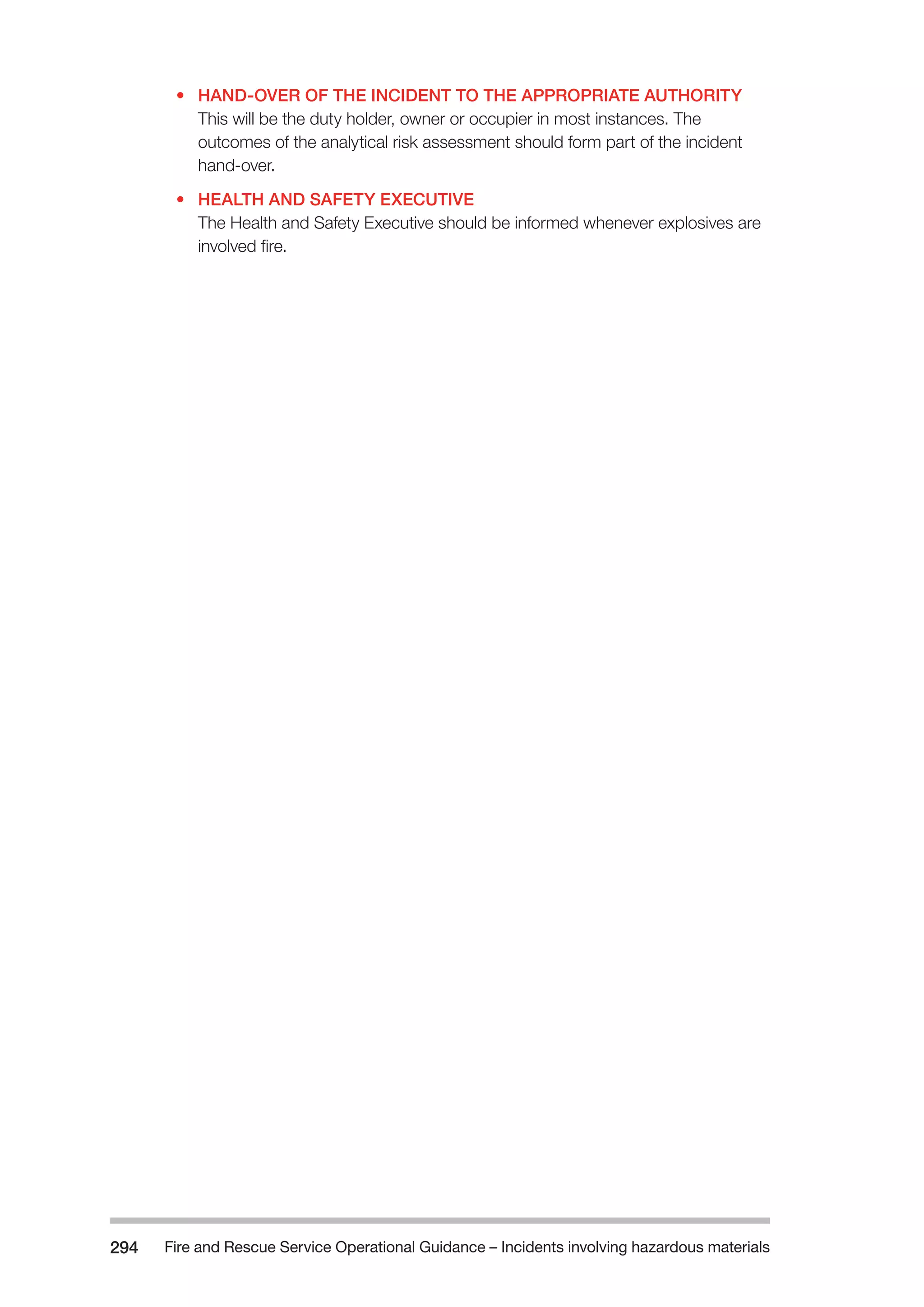 Fire and Rescue Service Operational Guidance – Incidents 294 involving hazardous materials 
• HAND-OVER OF THE INCIDENT TO THE APPROPRIATE AUTHORITY 
This will be the duty holder, owner or occupier in most instances. The 
outcomes of the analytical risk assessment should form part of the incident 
hand-over. 
• HEALTH AND SAFETY EXECUTIVE 
The Health and Safety Executive should be informed whenever explosives are 
involved fire. 
 