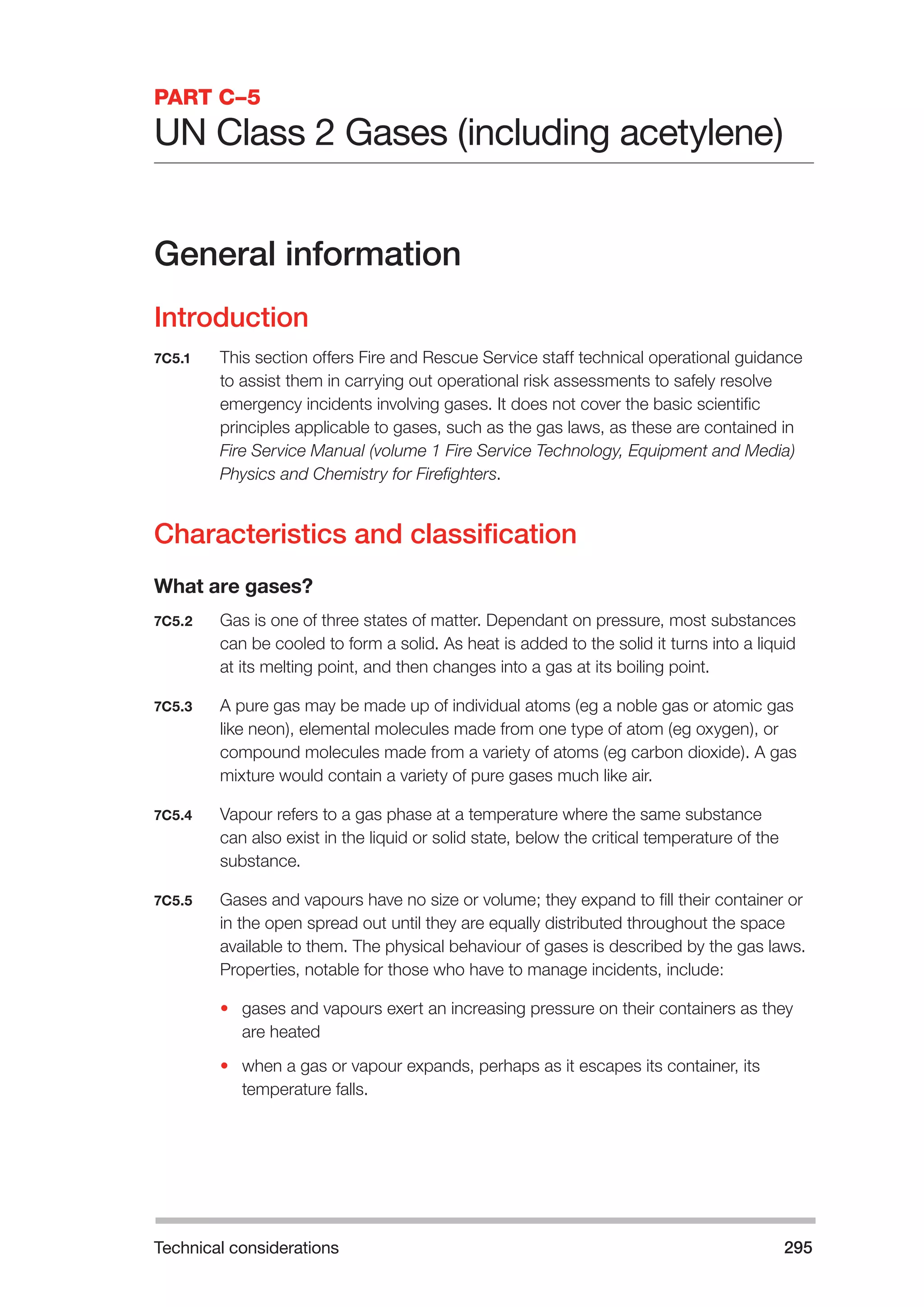 Technical considerations 295 
PART C–5 
UN Class 2 Gases (including acetylene) 
General information 
Introduction 
7C5.1 This section offers Fire and Rescue Service staff technical operational guidance 
to assist them in carrying out operational risk assessments to safely resolve 
emergency incidents involving gases. It does not cover the basic scientific 
principles applicable to gases, such as the gas laws, as these are contained in 
Fire Service Manual (volume 1 Fire Service Technology, Equipment and Media) 
Physics and Chemistry for Firefighters. 
Characteristics and classification 
What are gases? 
7C5.2 Gas is one of three states of matter. Dependant on pressure, most substances 
can be cooled to form a solid. As heat is added to the solid it turns into a liquid 
at its melting point, and then changes into a gas at its boiling point. 
7C5.3 A pure gas may be made up of individual atoms (eg a noble gas or atomic gas 
like neon), elemental molecules made from one type of atom (eg oxygen), or 
compound molecules made from a variety of atoms (eg carbon dioxide). A gas 
mixture would contain a variety of pure gases much like air. 
7C5.4 Vapour refers to a gas phase at a temperature where the same substance 
can also exist in the liquid or solid state, below the critical temperature of the 
substance. 
7C5.5 Gases and vapours have no size or volume; they expand to fill their container or 
in the open spread out until they are equally distributed throughout the space 
available to them. The physical behaviour of gases is described by the gas laws. 
Properties, notable for those who have to manage incidents, include: 
• gases and vapours exert an increasing pressure on their containers as they 
are heated 
• when a gas or vapour expands, perhaps as it escapes its container, its 
temperature falls. 
 