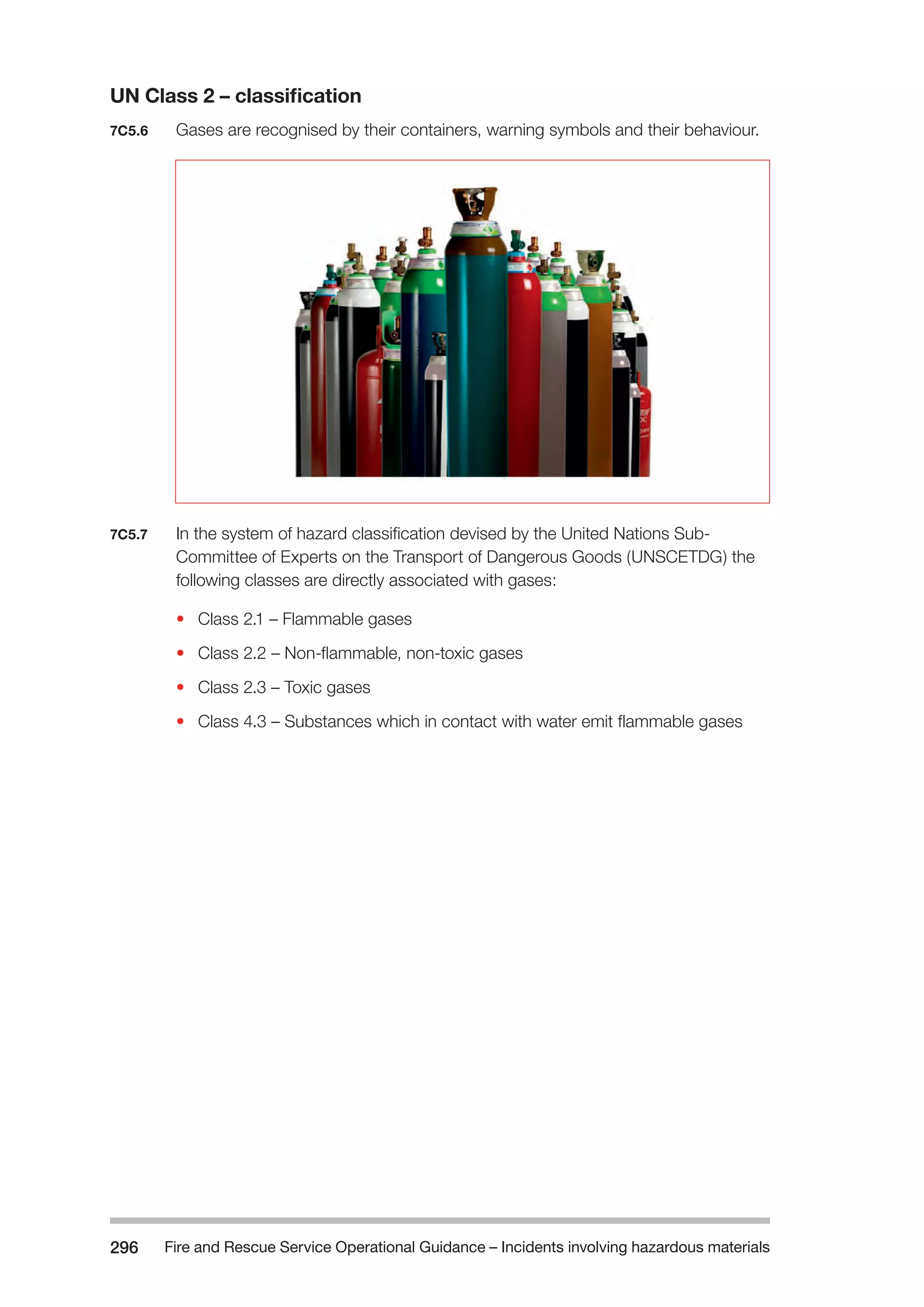 Fire and Rescue Service Operational Guidance – Incidents 296 involving hazardous materials 
UN Class 2 – classification 
7C5.6 Gases are recognised by their containers, warning symbols and their behaviour. 
7C5.7 In the system of hazard classification devised by the United Nations Sub- 
Committee of Experts on the Transport of Dangerous Goods (UNSCETDG) the 
following classes are directly associated with gases: 
• Class 2.1 – Flammable gases 
• Class 2.2 – Non-flammable, non-toxic gases 
• Class 2.3 – Toxic gases 
• Class 4.3 – Substances which in contact with water emit flammable gases 
 