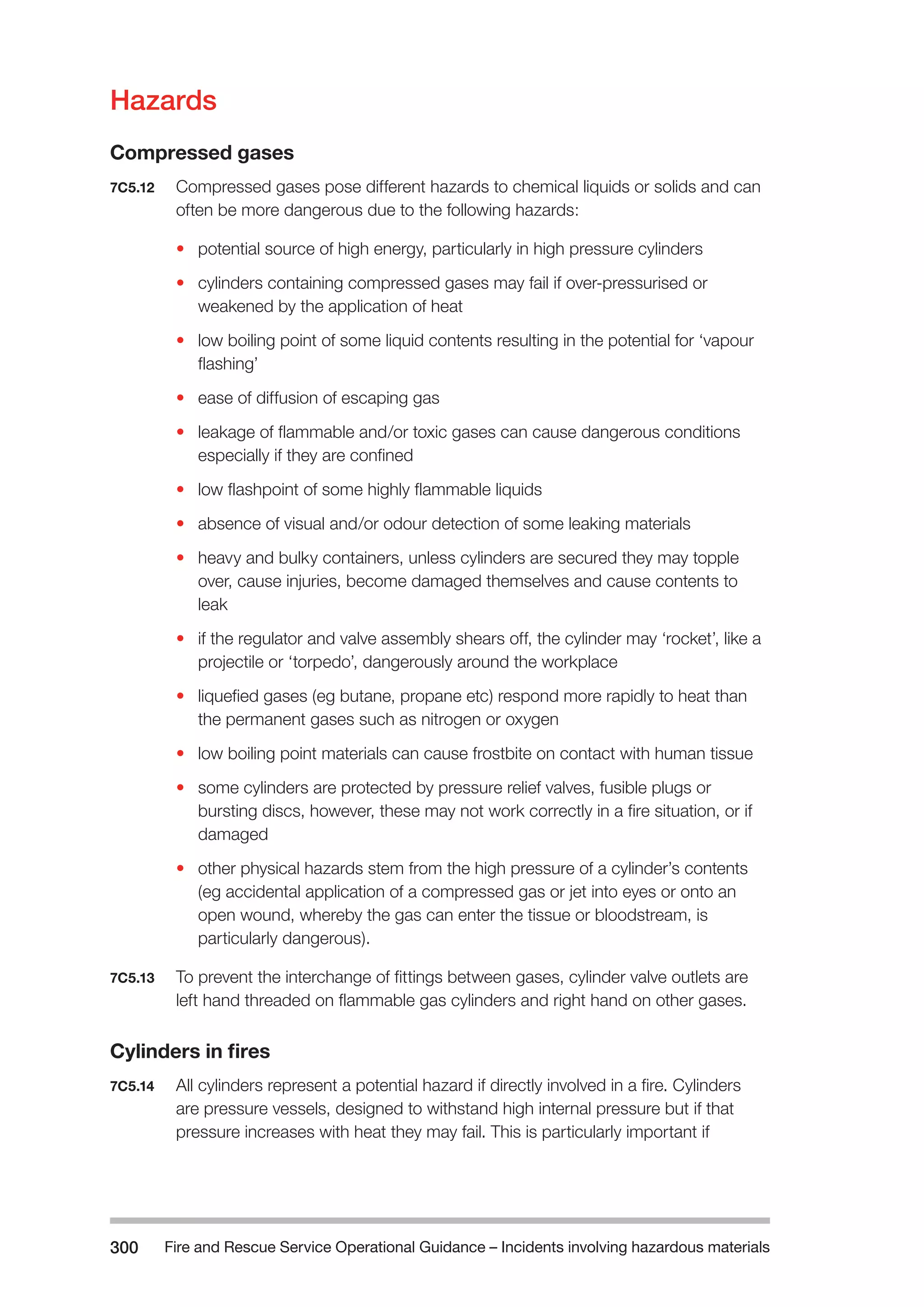 Fire and Rescue Service Operational Guidance – Incidents 300 involving hazardous materials 
Hazards 
Compressed gases 
7C5.12 Compressed gases pose different hazards to chemical liquids or solids and can 
often be more dangerous due to the following hazards: 
• potential source of high energy, particularly in high pressure cylinders 
• cylinders containing compressed gases may fail if over-pressurised or 
weakened by the application of heat 
• low boiling point of some liquid contents resulting in the potential for ‘vapour 
flashing’ 
• ease of diffusion of escaping gas 
• leakage of flammable and/or toxic gases can cause dangerous conditions 
especially if they are confined 
• low flashpoint of some highly flammable liquids 
• absence of visual and/or odour detection of some leaking materials 
• heavy and bulky containers, unless cylinders are secured they may topple 
over, cause injuries, become damaged themselves and cause contents to 
leak 
• if the regulator and valve assembly shears off, the cylinder may ‘rocket’, like a 
projectile or ‘torpedo’, dangerously around the workplace 
• liquefied gases (eg butane, propane etc) respond more rapidly to heat than 
the permanent gases such as nitrogen or oxygen 
• low boiling point materials can cause frostbite on contact with human tissue 
• some cylinders are protected by pressure relief valves, fusible plugs or 
bursting discs, however, these may not work correctly in a fire situation, or if 
damaged 
• other physical hazards stem from the high pressure of a cylinder’s contents 
(eg accidental application of a compressed gas or jet into eyes or onto an 
open wound, whereby the gas can enter the tissue or bloodstream, is 
particularly dangerous). 
7C5.13 To prevent the interchange of fittings between gases, cylinder valve outlets are 
left hand threaded on flammable gas cylinders and right hand on other gases. 
Cylinders in fires 
7C5.14 All cylinders represent a potential hazard if directly involved in a fire. Cylinders 
are pressure vessels, designed to withstand high internal pressure but if that 
pressure increases with heat they may fail. This is particularly important if 
 