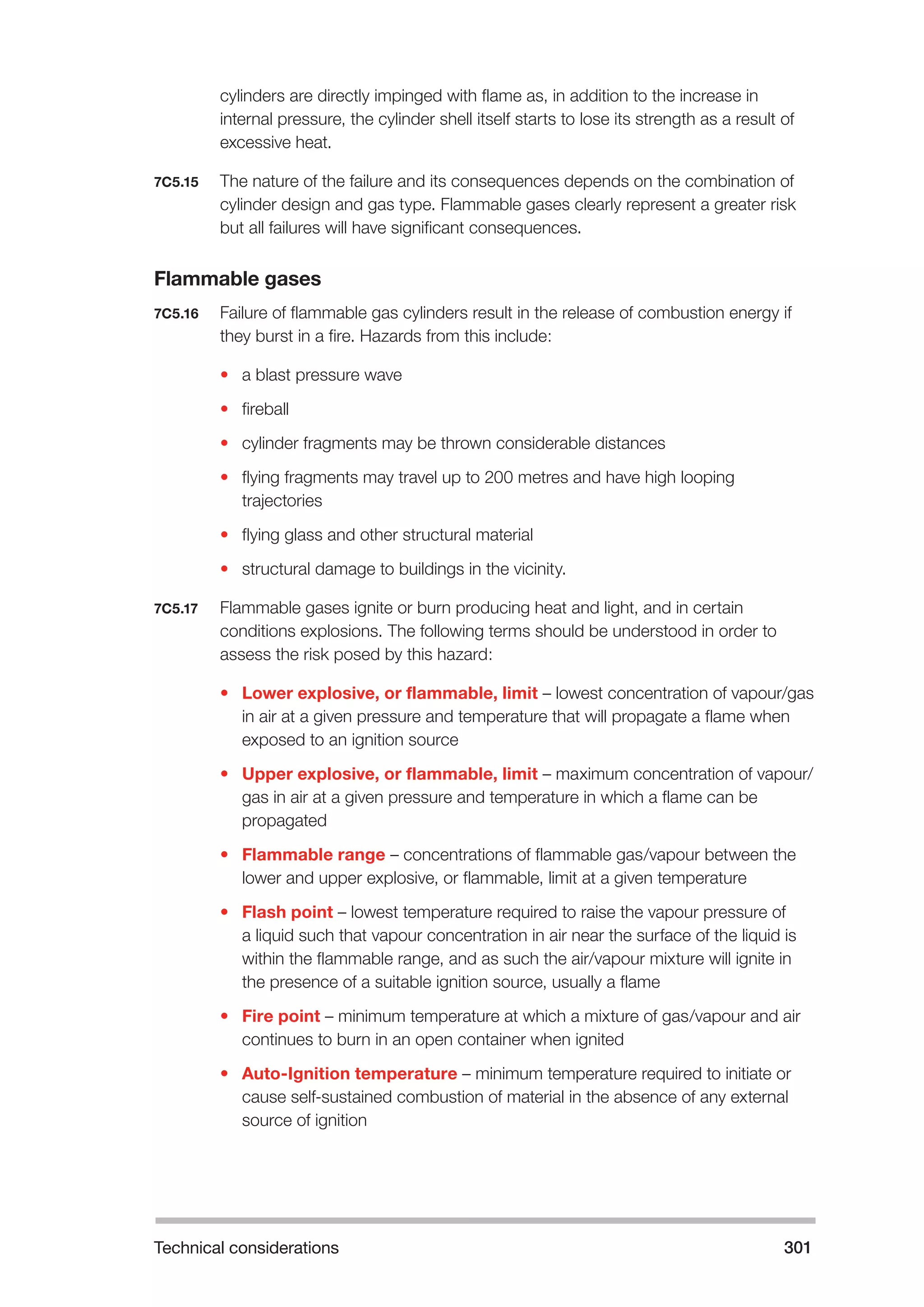 Technical considerations 301 
cylinders are directly impinged with flame as, in addition to the increase in 
internal pressure, the cylinder shell itself starts to lose its strength as a result of 
excessive heat. 
7C5.15 The nature of the failure and its consequences depends on the combination of 
cylinder design and gas type. Flammable gases clearly represent a greater risk 
but all failures will have significant consequences. 
Flammable gases 
7C5.16 Failure of flammable gas cylinders result in the release of combustion energy if 
they burst in a fire. Hazards from this include: 
• a blast pressure wave 
• fireball 
• cylinder fragments may be thrown considerable distances 
• flying fragments may travel up to 200 metres and have high looping 
trajectories 
• flying glass and other structural material 
• structural damage to buildings in the vicinity. 
7C5.17 Flammable gases ignite or burn producing heat and light, and in certain 
conditions explosions. The following terms should be understood in order to 
assess the risk posed by this hazard: 
• Lower explosive, or flammable, limit – lowest concentration of vapour/gas 
in air at a given pressure and temperature that will propagate a flame when 
exposed to an ignition source 
• Upper explosive, or flammable, limit – maximum concentration of vapour/ 
gas in air at a given pressure and temperature in which a flame can be 
propagated 
• Flammable range – concentrations of flammable gas/vapour between the 
lower and upper explosive, or flammable, limit at a given temperature 
• Flash point – lowest temperature required to raise the vapour pressure of 
a liquid such that vapour concentration in air near the surface of the liquid is 
within the flammable range, and as such the air/vapour mixture will ignite in 
the presence of a suitable ignition source, usually a flame 
• Fire point – minimum temperature at which a mixture of gas/vapour and air 
continues to burn in an open container when ignited 
• Auto-Ignition temperature – minimum temperature required to initiate or 
cause self-sustained combustion of material in the absence of any external 
source of ignition 
 