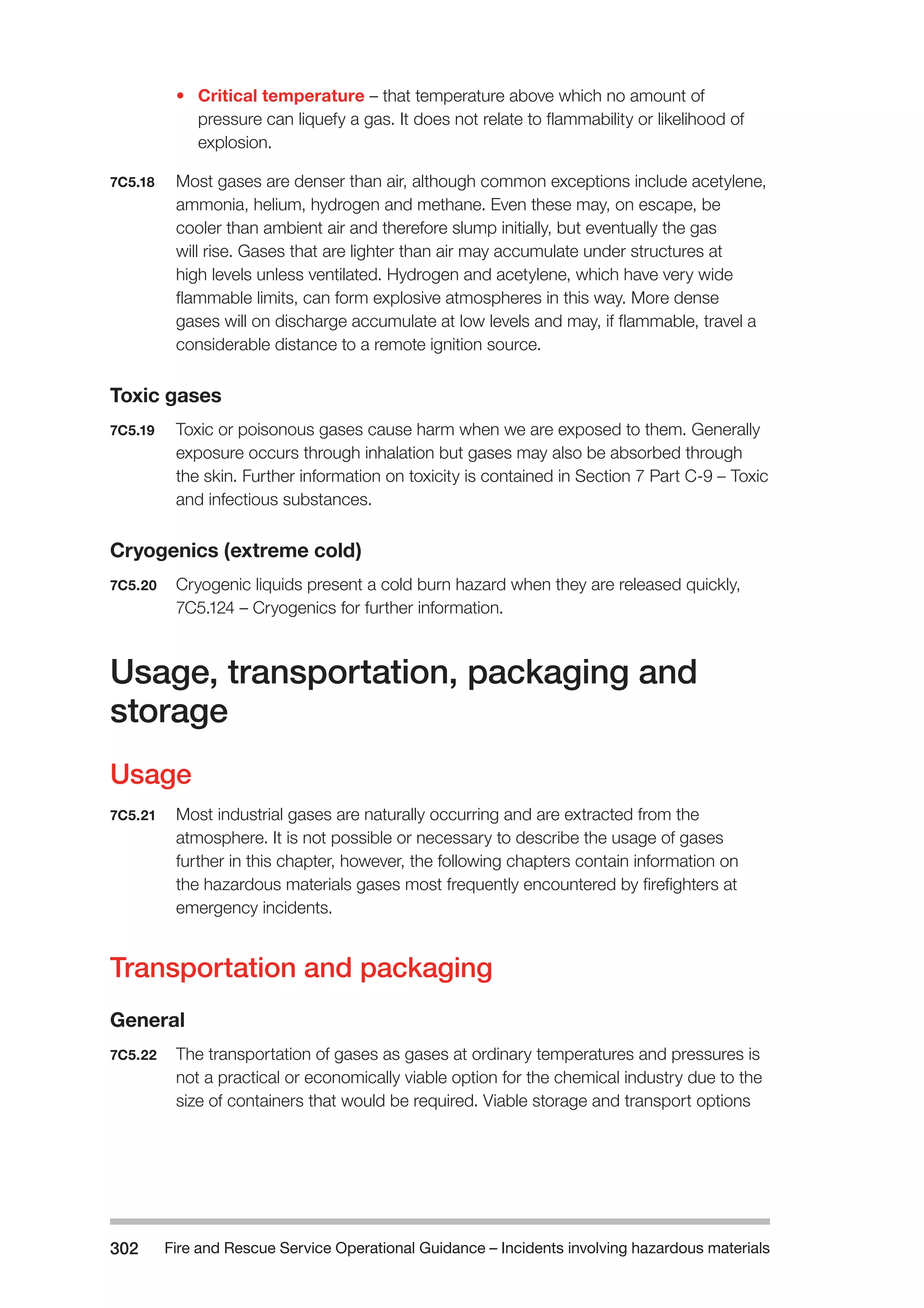 Fire and Rescue Service Operational Guidance – Incidents 302 involving hazardous materials 
• Critical temperature – that temperature above which no amount of 
pressure can liquefy a gas. It does not relate to flammability or likelihood of 
explosion. 
7C5.18 Most gases are denser than air, although common exceptions include acetylene, 
ammonia, helium, hydrogen and methane. Even these may, on escape, be 
cooler than ambient air and therefore slump initially, but eventually the gas 
will rise. Gases that are lighter than air may accumulate under structures at 
high levels unless ventilated. Hydrogen and acetylene, which have very wide 
flammable limits, can form explosive atmospheres in this way. More dense 
gases will on discharge accumulate at low levels and may, if flammable, travel a 
considerable distance to a remote ignition source. 
Toxic gases 
7C5.19 Toxic or poisonous gases cause harm when we are exposed to them. Generally 
exposure occurs through inhalation but gases may also be absorbed through 
the skin. Further information on toxicity is contained in Section 7 Part C-9 – Toxic 
and infectious substances. 
Cryogenics (extreme cold) 
7C5.20 Cryogenic liquids present a cold burn hazard when they are released quickly, 
7C5.124 – Cryogenics for further information. 
Usage, transportation, packaging and 
storage 
Usage 
7C5.21 Most industrial gases are naturally occurring and are extracted from the 
atmosphere. It is not possible or necessary to describe the usage of gases 
further in this chapter, however, the following chapters contain information on 
the hazardous materials gases most frequently encountered by firefighters at 
emergency incidents. 
Transportation and packaging 
General 
7C5.22 The transportation of gases as gases at ordinary temperatures and pressures is 
not a practical or economically viable option for the chemical industry due to the 
size of containers that would be required. Viable storage and transport options 
 