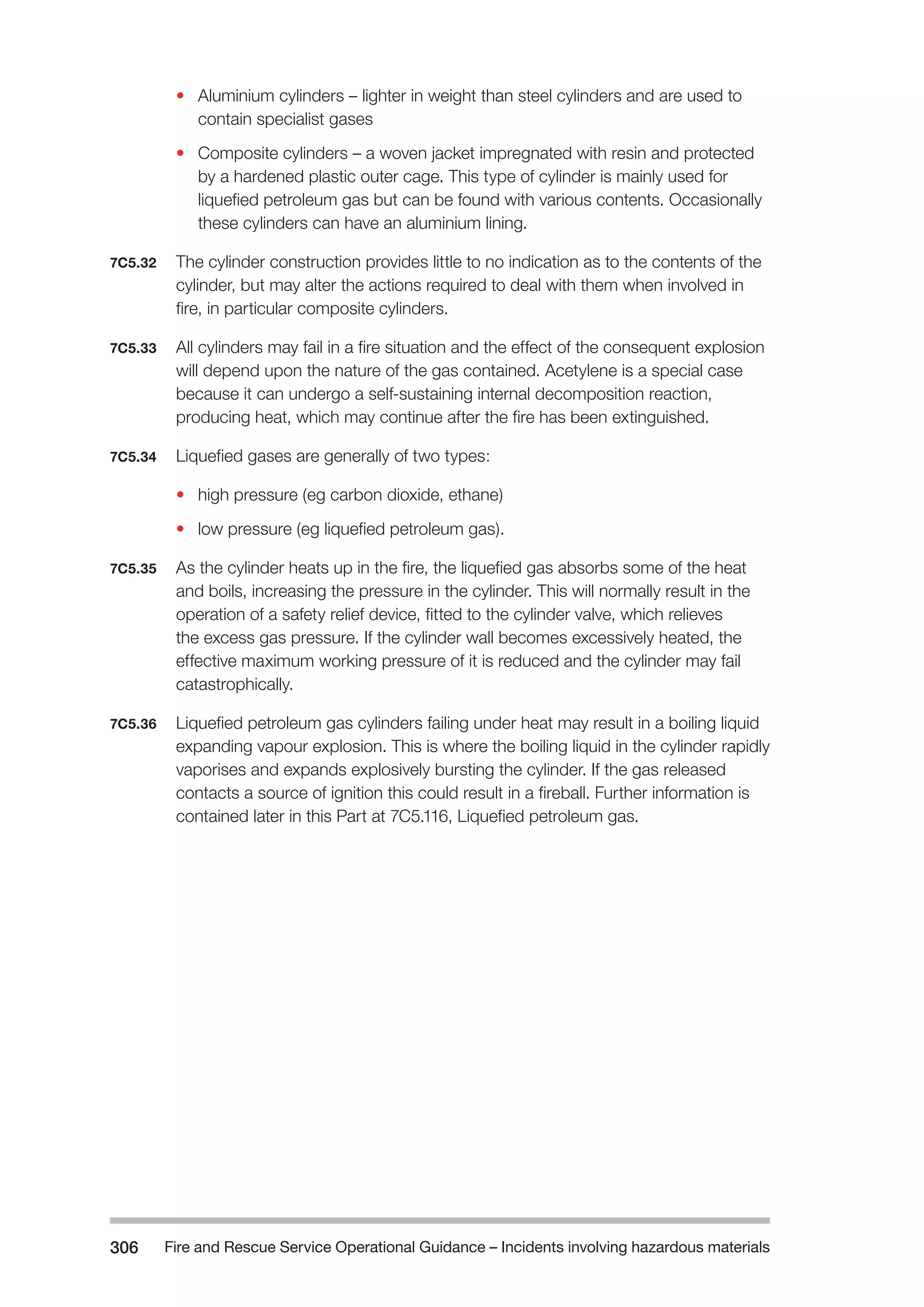 Fire and Rescue Service Operational Guidance – Incidents 306 involving hazardous materials 
• Aluminium cylinders – lighter in weight than steel cylinders and are used to 
contain specialist gases 
• Composite cylinders – a woven jacket impregnated with resin and protected 
by a hardened plastic outer cage. This type of cylinder is mainly used for 
liquefied petroleum gas but can be found with various contents. Occasionally 
these cylinders can have an aluminium lining. 
7C5.32 The cylinder construction provides little to no indication as to the contents of the 
cylinder, but may alter the actions required to deal with them when involved in 
fire, in particular composite cylinders. 
7C5.33 All cylinders may fail in a fire situation and the effect of the consequent explosion 
will depend upon the nature of the gas contained. Acetylene is a special case 
because it can undergo a self-sustaining internal decomposition reaction, 
producing heat, which may continue after the fire has been extinguished. 
7C5.34 Liquefied gases are generally of two types: 
• high pressure (eg carbon dioxide, ethane) 
• low pressure (eg liquefied petroleum gas). 
7C5.35 As the cylinder heats up in the fire, the liquefied gas absorbs some of the heat 
and boils, increasing the pressure in the cylinder. This will normally result in the 
operation of a safety relief device, fitted to the cylinder valve, which relieves 
the excess gas pressure. If the cylinder wall becomes excessively heated, the 
effective maximum working pressure of it is reduced and the cylinder may fail 
catastrophically. 
7C5.36 Liquefied petroleum gas cylinders failing under heat may result in a boiling liquid 
expanding vapour explosion. This is where the boiling liquid in the cylinder rapidly 
vaporises and expands explosively bursting the cylinder. If the gas released 
contacts a source of ignition this could result in a fireball. Further information is 
contained later in this Part at 7C5.116, Liquefied petroleum gas. 
 