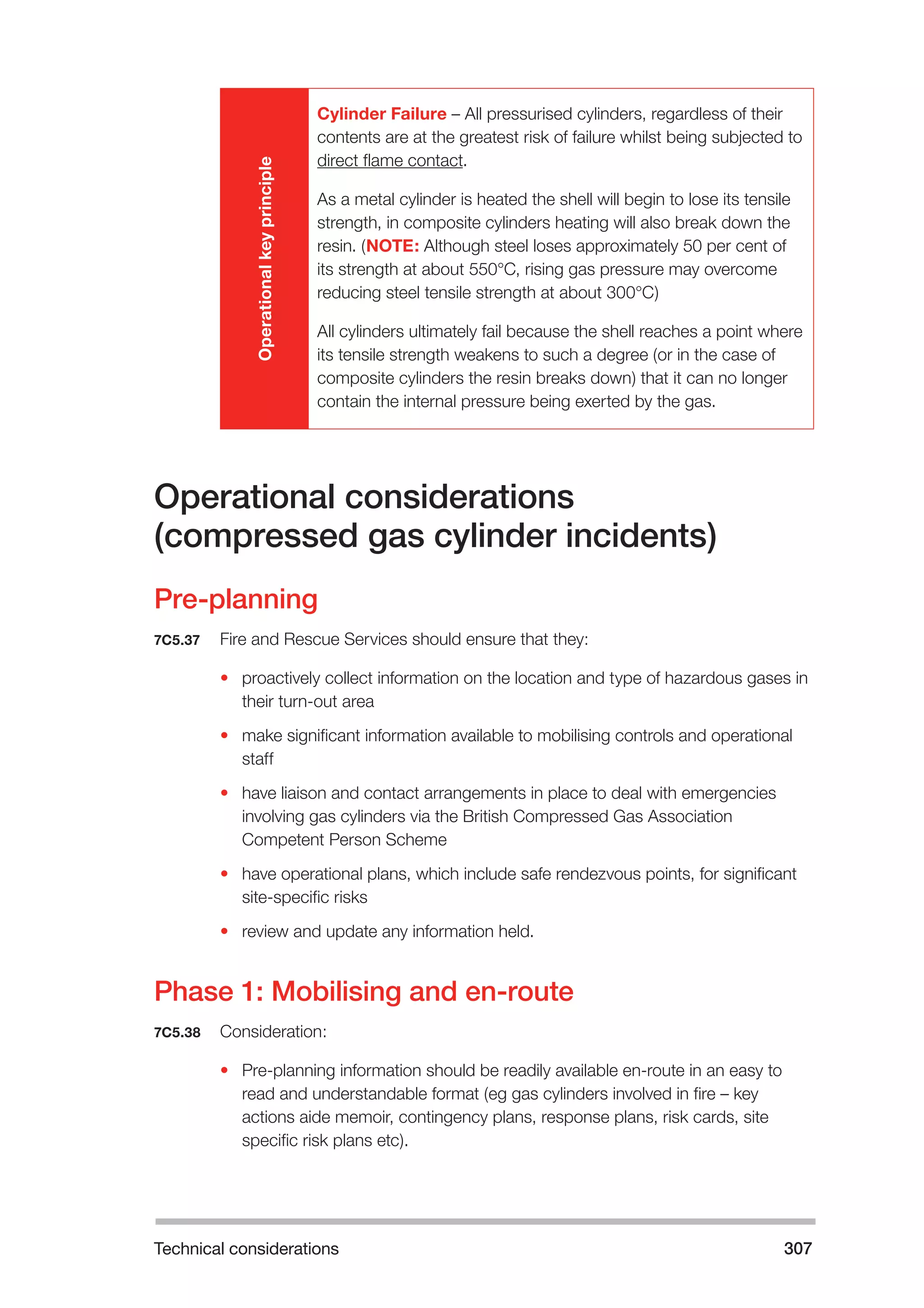 Technical considerations 307 
Operational key principle 
Cylinder Failure – All pressurised cylinders, regardless of their 
contents are at the greatest risk of failure whilst being subjected to 
direct flame contact. 
As a metal cylinder is heated the shell will begin to lose its tensile 
strength, in composite cylinders heating will also break down the 
resin. (NOTE: Although steel loses approximately 50 per cent of 
its strength at about 550°C, rising gas pressure may overcome 
reducing steel tensile strength at about 300°C) 
All cylinders ultimately fail because the shell reaches a point where 
its tensile strength weakens to such a degree (or in the case of 
composite cylinders the resin breaks down) that it can no longer 
contain the internal pressure being exerted by the gas. 
Operational considerations 
(compressed gas cylinder incidents) 
Pre-planning 
7C5.37 Fire and Rescue Services should ensure that they: 
• proactively collect information on the location and type of hazardous gases in 
their turn-out area 
• make significant information available to mobilising controls and operational 
staff 
• have liaison and contact arrangements in place to deal with emergencies 
involving gas cylinders via the British Compressed Gas Association 
Competent Person Scheme 
• have operational plans, which include safe rendezvous points, for significant 
site-specific risks 
• review and update any information held. 
Phase 1: Mobilising and en-route 
7C5.38 Consideration: 
• Pre-planning information should be readily available en-route in an easy to 
read and understandable format (eg gas cylinders involved in fire – key 
actions aide memoir, contingency plans, response plans, risk cards, site 
specific risk plans etc). 
 