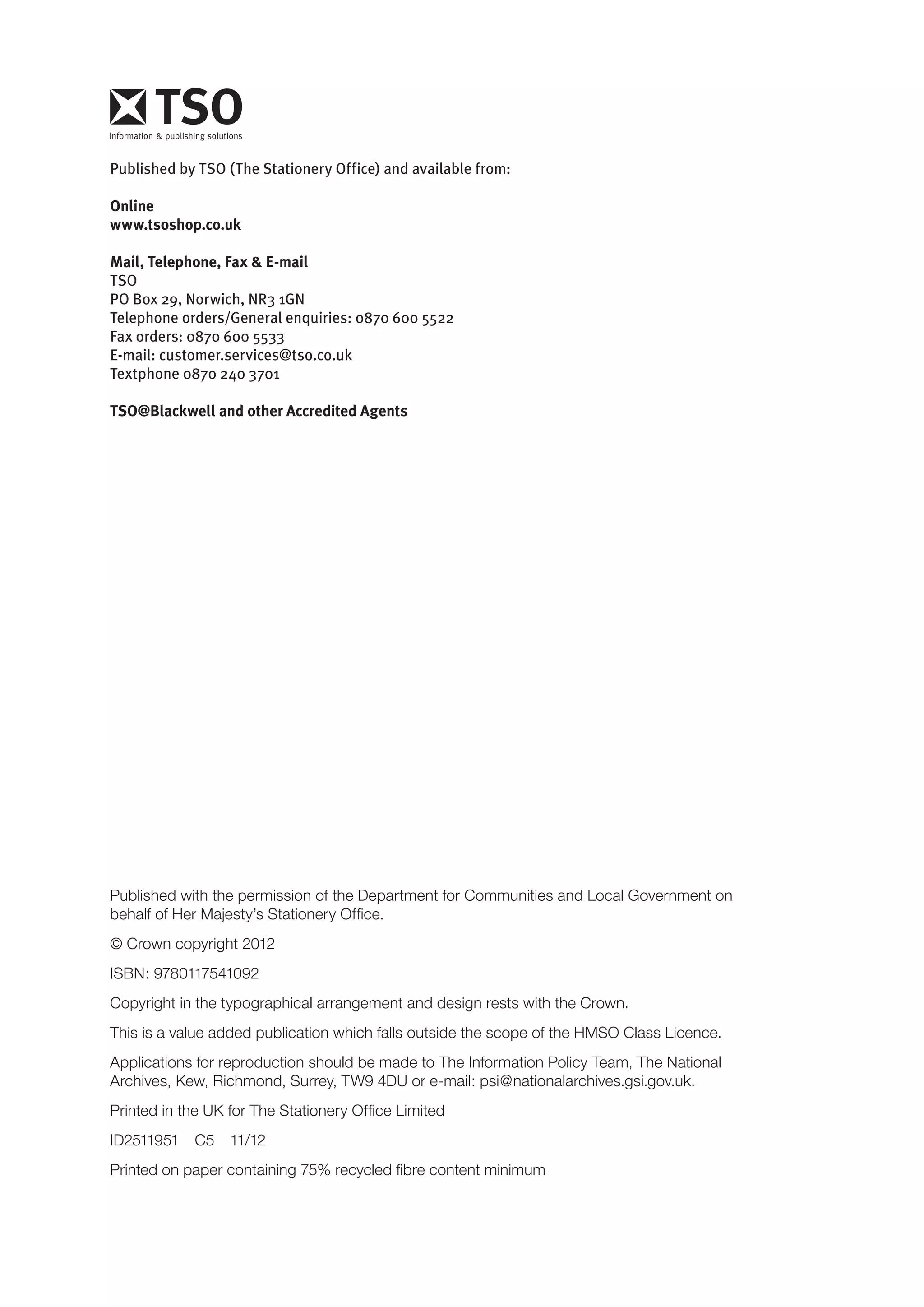Published by TSO (The Stationery Office) and available from: 
Online 
www.tsoshop.co.uk 
Mail, Telephone, Fax & E-mail 
TSO 
PO Box 29, Norwich, NR3 1GN 
Telephone orders/General enquiries: 0870 600 5522 
Fax orders: 0870 600 5533 
E-mail: customer.services@tso.co.uk 
Textphone 0870 240 3701 
TSO@Blackwell and other Accredited Agents 
Published with the permission of the Department for Communities and Local Government on 
behalf of Her Majesty’s Stationery Office. 
© Crown copyright 2012 
ISBN: 9780117541092 
Copyright in the typographical arrangement and design rests with the Crown. 
This is a value added publication which falls outside the scope of the HMSO Class Licence. 
Applications for reproduction should be made to The Information Policy Team, The National Archives, Kew, Richmond, Surrey, TW9 4DU or e-mail: psi@nationalarchives.gsi.gov.uk. 
Printed in the UK for The Stationery Office Limited 
ID2511951 C5 11/12 
Printed on paper containing 75% recycled fibre content minimum 
 