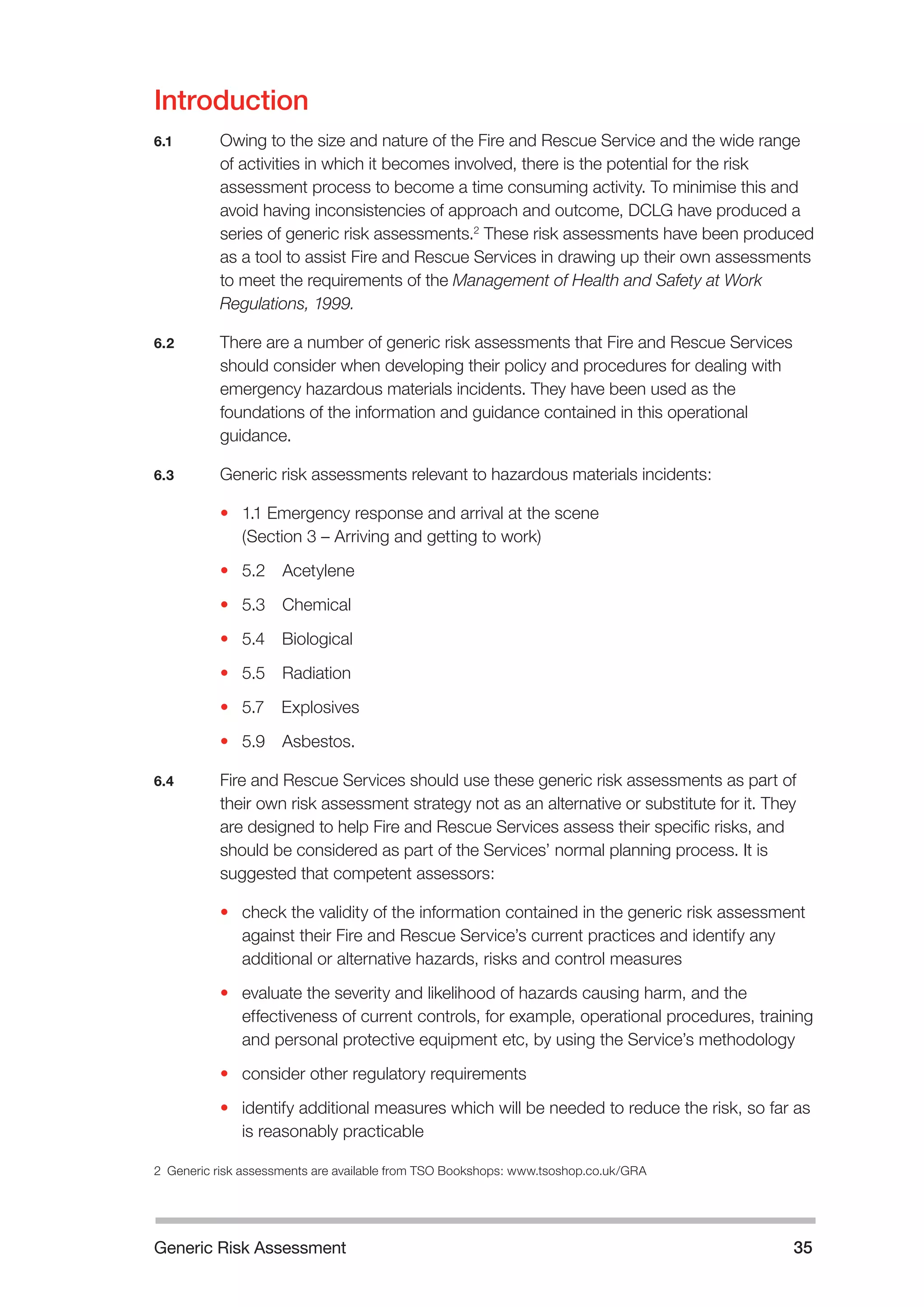 Generic Risk Assessment 35 
Introduction 
6.1 Owing to the size and nature of the Fire and Rescue Service and the wide range 
of activities in which it becomes involved, there is the potential for the risk 
assessment process to become a time consuming activity. To minimise this and 
avoid having inconsistencies of approach and outcome, DCLG have produced a 
series of generic risk assessments.2 These risk assessments have been produced 
as a tool to assist Fire and Rescue Services in drawing up their own assessments 
to meet the requirements of the Management of Health and Safety at Work 
Regulations, 1999. 
6.2 There are a number of generic risk assessments that Fire and Rescue Services 
should consider when developing their policy and procedures for dealing with 
emergency hazardous materials incidents. They have been used as the 
foundations of the information and guidance contained in this operational 
guidance. 
6.3 Generic risk assessments relevant to hazardous materials incidents: 
• 1.1 Emergency response and arrival at the scene 
(Section 3 – Arriving and getting to work) 
• 5.2 Acetylene 
• 5.3 Chemical 
• 5.4 Biological 
• 5.5 Radiation 
• 5.7 Explosives 
• 5.9 Asbestos. 
6.4 Fire and Rescue Services should use these generic risk assessments as part of 
their own risk assessment strategy not as an alternative or substitute for it. They 
are designed to help Fire and Rescue Services assess their specific risks, and 
should be considered as part of the Services’ normal planning process. It is 
suggested that competent assessors: 
• check the validity of the information contained in the generic risk assessment 
against their Fire and Rescue Service’s current practices and identify any 
additional or alternative hazards, risks and control measures 
• evaluate the severity and likelihood of hazards causing harm, and the 
effectiveness of current controls, for example, operational procedures, training 
and personal protective equipment etc, by using the Service’s methodology 
• consider other regulatory requirements 
• identify additional measures which will be needed to reduce the risk, so far as 
is reasonably practicable 
2 Generic risk assessments are available from TSO Bookshops: www.tsoshop.co.uk/GRA 
 
