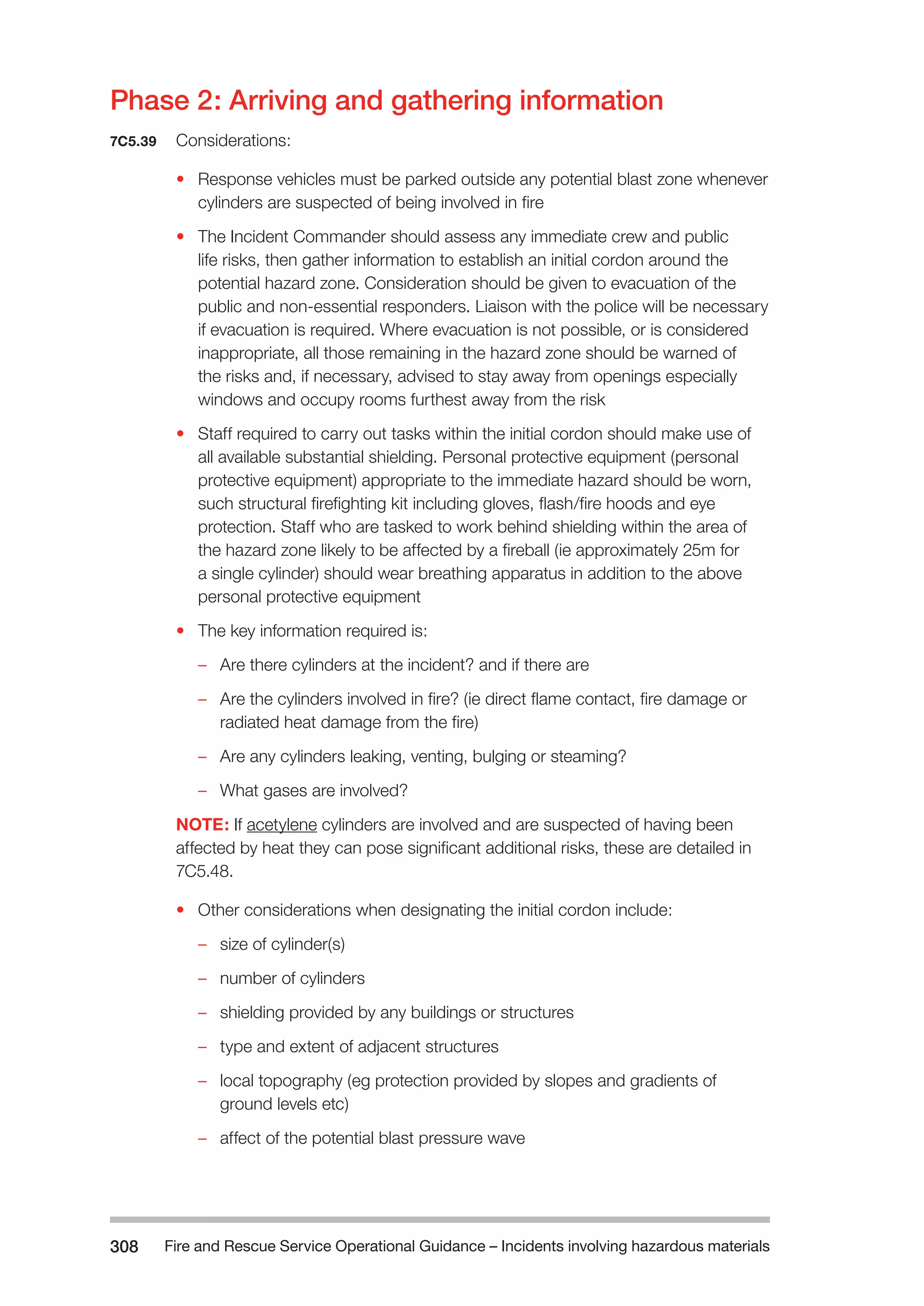 Fire and Rescue Service Operational Guidance – Incidents 308 involving hazardous materials 
Phase 2: Arriving and gathering information 
7C5.39 Considerations: 
• Response vehicles must be parked outside any potential blast zone whenever 
cylinders are suspected of being involved in fire 
• The Incident Commander should assess any immediate crew and public 
life risks, then gather information to establish an initial cordon around the 
potential hazard zone. Consideration should be given to evacuation of the 
public and non-essential responders. Liaison with the police will be necessary 
if evacuation is required. Where evacuation is not possible, or is considered 
inappropriate, all those remaining in the hazard zone should be warned of 
the risks and, if necessary, advised to stay away from openings especially 
windows and occupy rooms furthest away from the risk 
• Staff required to carry out tasks within the initial cordon should make use of 
all available substantial shielding. Personal protective equipment (personal 
protective equipment) appropriate to the immediate hazard should be worn, 
such structural firefighting kit including gloves, flash/fire hoods and eye 
protection. Staff who are tasked to work behind shielding within the area of 
the hazard zone likely to be affected by a fireball (ie approximately 25m for 
a single cylinder) should wear breathing apparatus in addition to the above 
personal protective equipment 
• The key information required is: 
–– Are there cylinders at the incident? and if there are 
–– Are the cylinders involved in fire? (ie direct flame contact, fire damage or 
radiated heat damage from the fire) 
–– Are any cylinders leaking, venting, bulging or steaming? 
–– What gases are involved? 
NOTE: If acetylene cylinders are involved and are suspected of having been 
affected by heat they can pose significant additional risks, these are detailed in 
7C5.48. 
• Other considerations when designating the initial cordon include: 
–– size of cylinder(s) 
–– number of cylinders 
–– shielding provided by any buildings or structures 
–– type and extent of adjacent structures 
–– local topography (eg protection provided by slopes and gradients of 
ground levels etc) 
–– affect of the potential blast pressure wave 
 