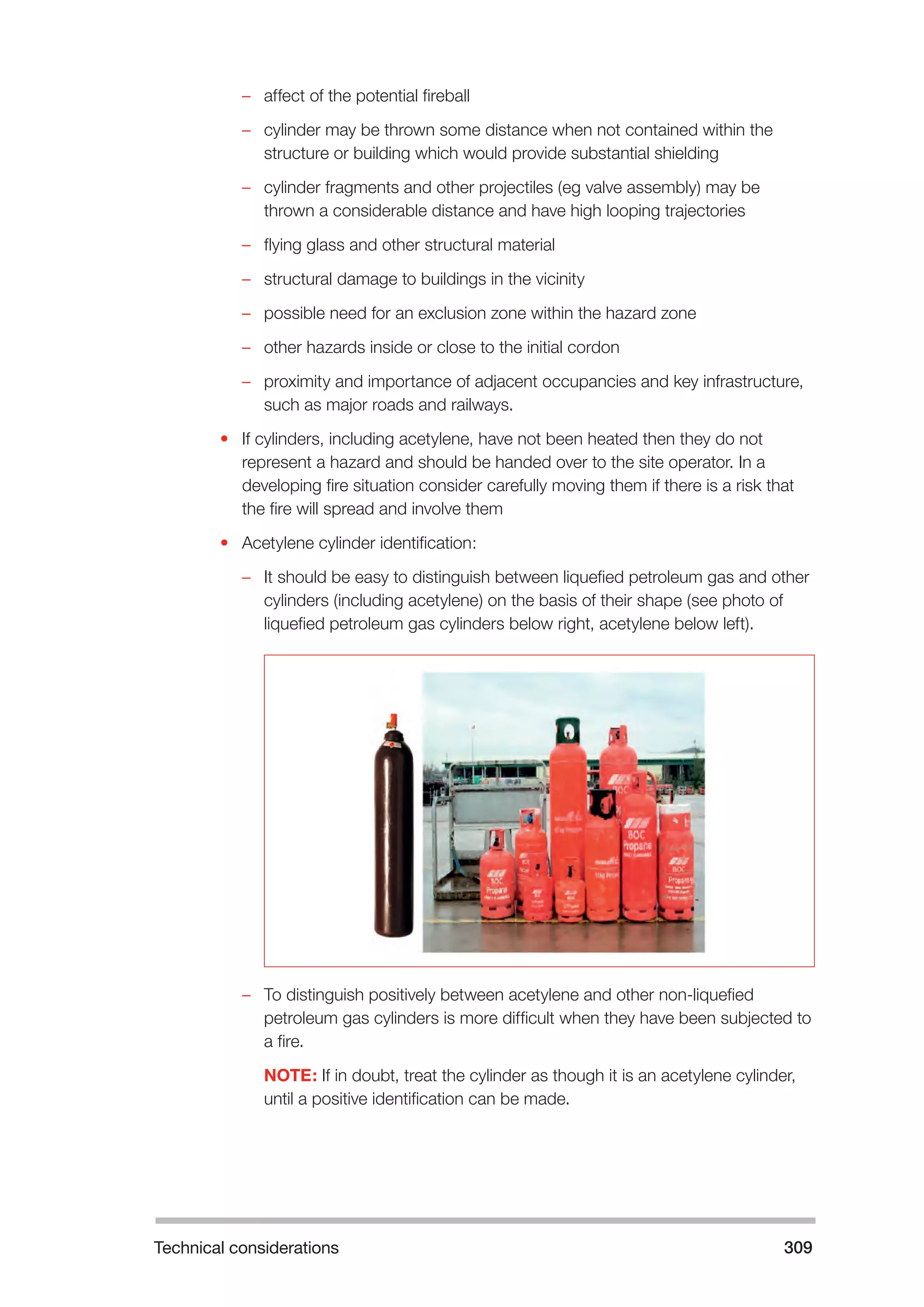 Technical considerations 309 
–– affect of the potential fireball 
–– cylinder may be thrown some distance when not contained within the 
structure or building which would provide substantial shielding 
–– cylinder fragments and other projectiles (eg valve assembly) may be 
thrown a considerable distance and have high looping trajectories 
–– flying glass and other structural material 
–– structural damage to buildings in the vicinity 
–– possible need for an exclusion zone within the hazard zone 
–– other hazards inside or close to the initial cordon 
–– proximity and importance of adjacent occupancies and key infrastructure, 
such as major roads and railways. 
• If cylinders, including acetylene, have not been heated then they do not 
represent a hazard and should be handed over to the site operator. In a 
developing fire situation consider carefully moving them if there is a risk that 
the fire will spread and involve them 
• Acetylene cylinder identification: 
–– It should be easy to distinguish between liquefied petroleum gas and other 
cylinders (including acetylene) on the basis of their shape (see photo of 
liquefied petroleum gas cylinders below right, acetylene below left). 
–– To distinguish positively between acetylene and other non-liquefied 
petroleum gas cylinders is more difficult when they have been subjected to 
a fire. 
NOTE: If in doubt, treat the cylinder as though it is an acetylene cylinder, 
until a positive identification can be made. 
 